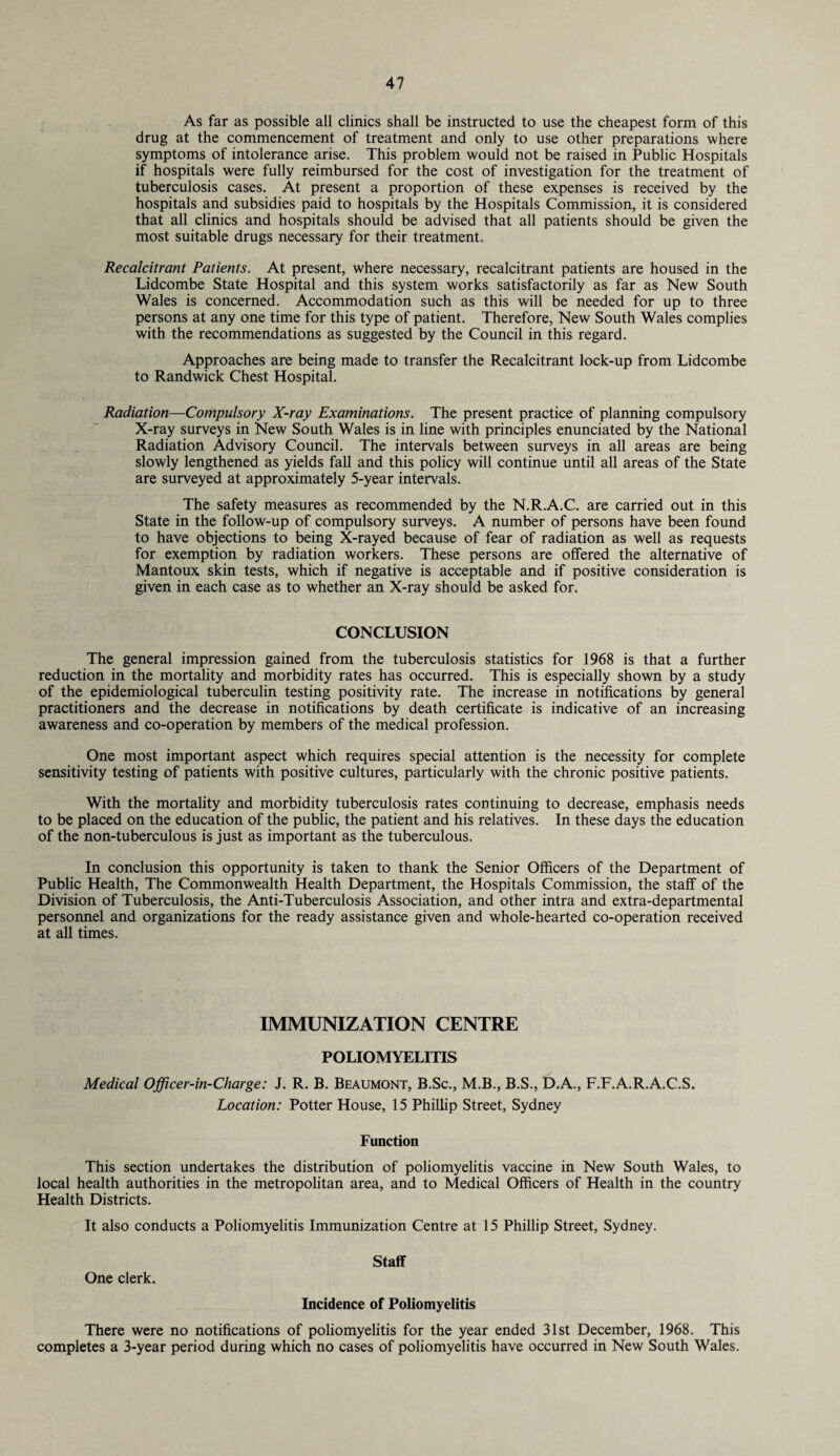 As far as possible all clinics shall be instructed to use the cheapest form of this drug at the commencement of treatment and only to use other preparations where symptoms of intolerance arise. This problem would not be raised in Public Hospitals if hospitals were fully reimbursed for the cost of investigation for the treatment of tuberculosis cases. At present a proportion of these expenses is received by the hospitals and subsidies paid to hospitals by the Hospitals Commission, it is considered that all clinics and hospitals should be advised that all patients should be given the most suitable drugs necessary for their treatment. Recalcitrant Patients. At present, where necessary, recalcitrant patients are housed in the Lidcombe State Hospital and this system works satisfactorily as far as New South Wales is concerned. Accommodation such as this will be needed for up to three persons at any one time for this type of patient. Therefore, New South Wales complies with the recommendations as suggested by the Council in this regard. Approaches are being made to transfer the Recalcitrant lock-up from Lidcombe to Randwick Chest Hospital. Radiation—Compulsory X-ray Examinations. The present practice of planning compulsory X-ray surveys in New South Wales is in line with principles enunciated by the National Radiation Advisory Council. The intervals between surveys in all areas are being slowly lengthened as yields fall and this policy will continue until all areas of the State are surveyed at approximately 5-year intervals. The safety measures as recommended by the N.R.A.C. are carried out in this State in the follow-up of compulsory surveys. A number of persons have been found to have objections to being X-rayed because of fear of radiation as well as requests for exemption by radiation workers. These persons are offered the alternative of Mantoux skin tests, which if negative is acceptable and if positive consideration is given in each case as to whether an X-ray should be asked for. CONCLUSION The general impression gained from the tuberculosis statistics for 1968 is that a further reduction in the mortality and morbidity rates has occurred. This is especially shown by a study of the epidemiological tuberculin testing positivity rate. The increase in notifications by general practitioners and the decrease in notifications by death certificate is indicative of an increasing awareness and co-operation by members of the medical profession. One most important aspect which requires special attention is the necessity for complete sensitivity testing of patients with positive cultures, particularly with the chronic positive patients. With the mortality and morbidity tuberculosis rates continuing to decrease, emphasis needs to be placed on the education of the public, the patient and his relatives. In these days the education of the non-tuberculous is just as important as the tuberculous. In conclusion this opportunity is taken to thank the Senior Officers of the Department of Public Health, The Commonwealth Health Department, the Hospitals Commission, the staff of the Division of Tuberculosis, the Anti-Tuberculosis Association, and other intra and extra-departmental personnel and organizations for the ready assistance given and whole-hearted co-operation received at all times. IMMUNIZATION CENTRE POLIOMYELITIS Medical Officer-in-Charge: J. R. B. Beaumont, B.Sc., M.B., B.S., D.A., F.F.A.R.A.C.S. Location: Potter House, 15 Phillip Street, Sydney Function This section undertakes the distribution of poliomyelitis vaccine in New South Wales, to local health authorities in the metropolitan area, and to Medical Officers of Health in the country Health Districts. It also conducts a Poliomyelitis Immunization Centre at 15 Phillip Street, Sydney. Staff One clerk. Incidence of Poliomyelitis There were no notifications of poliomyelitis for the year ended 31st December, 1968. This completes a 3-year period during which no cases of poliomyelitis have occurred in New South Wales.