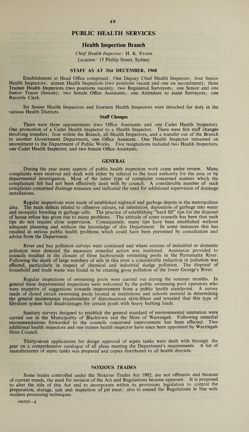 PUBLIC HEALTH SERVICES Health Inspection Branch Chief Health Inspector: H. K. Evans Location: 15 Phillip Street, Sydney STAFF AS AT 31st DECEMBER, 1968 Establishment at Head Office comprised: One Deputy Chief Health Inspector; four Senior Health Inspectors; sixteen Health Inspectors (two positions vacant and one on secondment); three Trainee Health Inspectors (two positions vacant); two Registered Surveyors; one Senior and one Junior Tracer (female); two female Office Assistants; one Attendant to assist Surveyors; one Records Clerk. Six Senior Health Inspectors and fourteen Health Inspectors were detached for duty in the various Health Districts. Staff Changes There were three appointments (two Office Assistants and one Cadet Health Inspector). One promotion of a Cadet Health Inspector to a Health Inspector. There were five staff changes involving transfers; four within the Branch, all Health Inspectors, and a transfer out of the Branch to another Government Department, one Office Assistant. One Health Inspector remained on secondment to the Department of Public Works. Five resignations included two Health Inspectors, one Cadet Health Inspector, and two female Office Assistants. GENERAL During the year many aspects of public health inspection work came under review. Many complaints were received and dealt with either by referral to the local authority for the area or by departmental investigation. Most of the latter type of complaint concerned matters which the complainant felt had not been effectively dealt with by council. A considerable number of such complaints concerned drainage nuisance and indicated the need for additional supervision of drainage installations. Regular inspections were made of established nightsoil and garbage depots in the metropolitan area. The main defects related to offensive odours, rat infestation, deposition of garbage into water and mosquito breeding in garbage cells. The practice of establishing “hard fill” tips for the disposal of house refuse has given rise to many problems. The attitude of some councils has been that such tips do not require close supervision. Consequently, many tips have been established without adequate planning and without the knowledge of this Department. In some instances this has resulted in serious public health problems which could have been prevented by consultation and advice from the Department. River and bay pollution surveys were continued and where sources of industrial or domestic pollution were detected the necessary remedial action was instituted. Assistance provided to councils resulted in the closure of three harbourside swimming pools in the Parramatta River. Following the death of large numbers of eels in this river a considerable reduction in pollution was effected, particularly in respect of chemical and industrial sludge pollution. The disposal of household and trade waste was found to be creating gross pollution of the lower George’s River. Regular inspections of swimming pools were carried out during the summer months. In general these departmental inspections were welcomed by the public swimming pool operators who were receptive of suggestions towards improvement from a public health standpoint. A survey made of closed circuit swimming pools located at institutions and schools assisted in determining the general maintenance requirements of diatomaceous skim-filters and revealed that this type of filtration system had disadvantages for certain pools with heavy bathing loads. Sanitary surveys designed to establish the general standard of environmental sanitation were carried out in the Municipality of Blacktown and the Shire of Warringah. Following remedial recommendations forwarded to the councils concerned improvement has been effected. Two additional health inspectors and one trainee health inspector have since been appointed by Warringah Shire Council. Thirty-seven applications for design approval of septic tanks were dealt with through the year on a comprehensive catalogue of all plans meeting the Department’s requirements. A list of manufacturers of septic tanks was prepared and copies distributed to all health districts. NOXIOUS TRADES Some trades controlled under the Noxious Trades Act 1902, are not offensive and because of current trends, the need for revision of the Act and Regulations became apparent. It is proposed to alter the title of this Act and to incorporate within its provisions legislation to control the preparation, storage, sale and inspection of pet meat; also to amend the Regulations in line with modern processing techniques. P96563—4