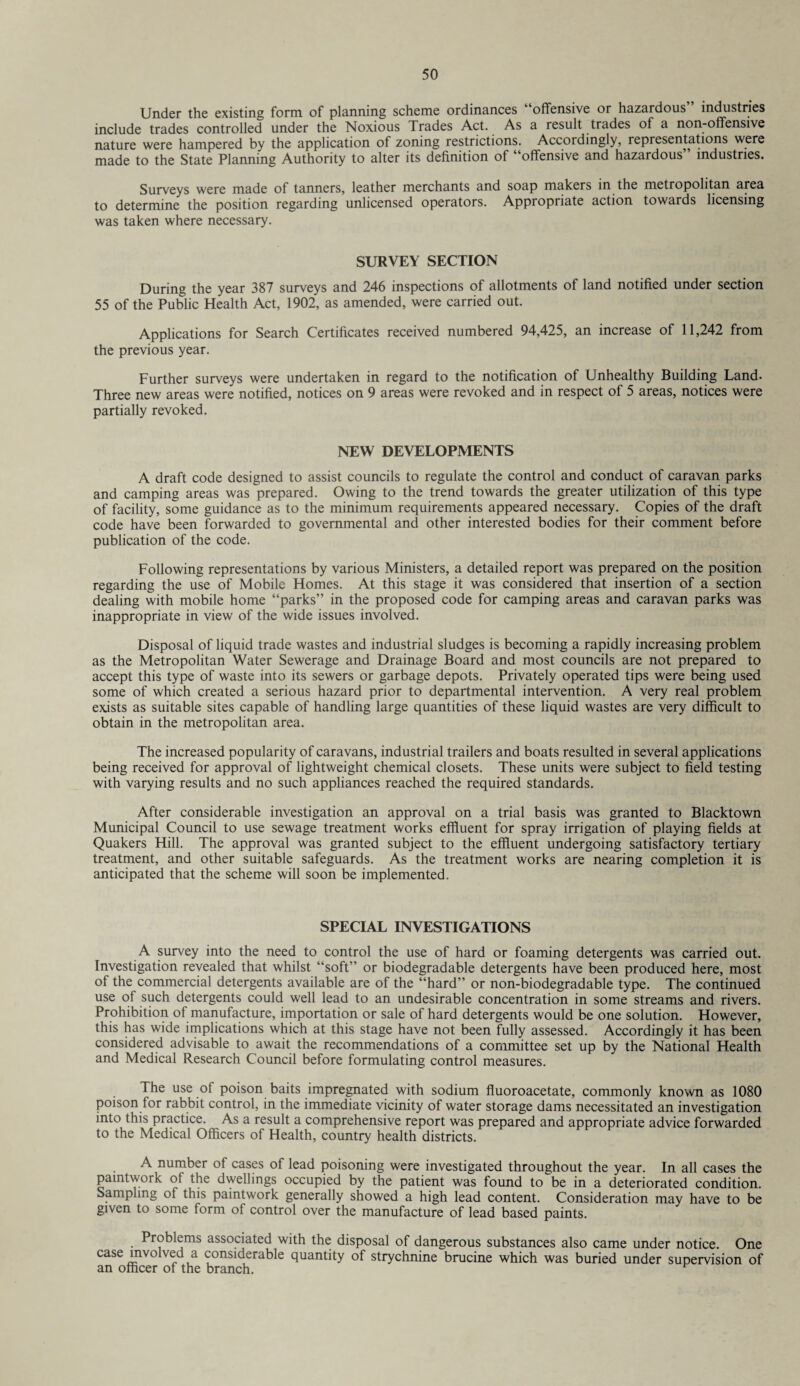 Under the existing form of planning scheme ordinances “offensive or hazardous” industries include trades controlled under the Noxious Trades Act. As a result trades of a non-offensive nature were hampered by the application of zoning restrictions. Accordingly, representations were made to the State Planning Authority to alter its definition of “offensive and hazardous” industries. Surveys were made of tanners, leather merchants and soap makers in the metropolitan area to determine the position regarding unlicensed operators. Appropriate action towards licensing was taken where necessary. SURVEY SECTION During the year 387 surveys and 246 inspections of allotments of land notified under section 55 of the Public Health Act, 1902, as amended, were carried out. Applications for Search Certificates received numbered 94,425, an increase of 11,242 from the previous year. Further surveys were undertaken in regard to the notification of Unhealthy Building Land- Three new areas were notified, notices on 9 areas were revoked and in respect of 5 areas, notices were partially revoked. NEW DEVELOPMENTS A draft code designed to assist councils to regulate the control and conduct of caravan parks and camping areas was prepared. Owing to the trend towards the greater utilization of this type of facility, some guidance as to the minimum requirements appeared necessary. Copies of the draft code have been forwarded to governmental and other interested bodies for their comment before publication of the code. Following representations by various Ministers, a detailed report was prepared on the position regarding the use of Mobile Homes. At this stage it was considered that insertion of a section dealing with mobile home “parks” in the proposed code for camping areas and caravan parks was inappropriate in view of the wide issues involved. Disposal of liquid trade wastes and industrial sludges is becoming a rapidly increasing problem as the Metropolitan Water Sewerage and Drainage Board and most councils are not prepared to accept this type of waste into its sewers or garbage depots. Privately operated tips were being used some of which created a serious hazard prior to departmental intervention. A very real problem exists as suitable sites capable of handling large quantities of these liquid wastes are very difficult to obtain in the metropolitan area. The increased popularity of caravans, industrial trailers and boats resulted in several applications being received for approval of lightweight chemical closets. These units were subject to field testing with varying results and no such appliances reached the required standards. After considerable investigation an approval on a trial basis was granted to Blacktown Municipal Council to use sewage treatment works effluent for spray irrigation of playing fields at Quakers Hill. The approval was granted subject to the effluent undergoing satisfactory tertiary treatment, and other suitable safeguards. As the treatment works are nearing completion it is anticipated that the scheme will soon be implemented. SPECIAL INVESTIGATIONS A survey into the need to control the use of hard or foaming detergents was carried out. Investigation revealed that whilst “soft” or biodegradable detergents have been produced here, most of the commercial detergents available are of the “hard” or non-biodegradable type. The continued use of such detergents could well lead to an undesirable concentration in some streams and rivers. Prohibition of manufacture, importation or sale of hard detergents would be one solution. However, this has wide implications which at this stage have not been fully assessed. Accordingly it has been considered advisable to await the recommendations of a committee set up by the National Health and Medical Research Council before formulating control measures. The use of poison baits impregnated with sodium fluoroacetate, commonly known as 1080 poison for rabbit control, in the immediate vicinity of water storage dams necessitated an investigation into this practice. As a result a comprehensive report was prepared and appropriate advice forwarded to the Medical Officers of Health, country health districts. A number of cases of lead poisoning were investigated throughout the year. In all cases the paintwork of the dwellings occupied by the patient was found to be in a deteriorated condition. Sampling of this paintwork generally showed a high lead content. Consideration may have to be given to some form of control over the manufacture of lead based paints. Problems associated with the disposal of dangerous substances also came under notice. One case involved a considerable quantity of strychnine brucine which was buried under supervision of an officer of the branch.