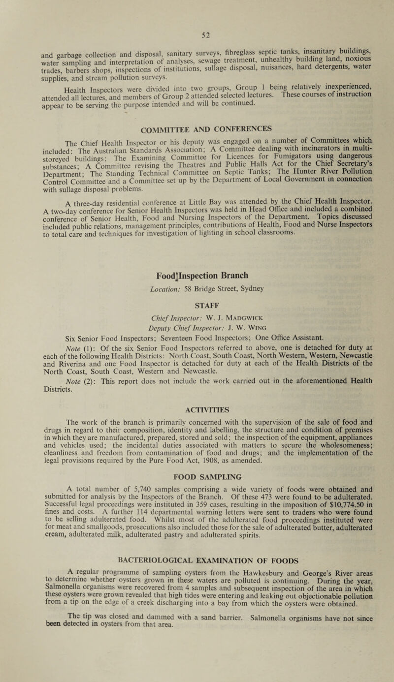 and garbage collection and disposal, sanitary surveys, fibreglass septic tanks insanitary buildings, watef sampling and interpretation of analyses, sewage treatment, unhealthy building land noxious trades, barbers shops, inspections of institutions, sullage disposal, nuisances, hard detergents, water supplies, and stream pollution surveys. Health Inspectors were divided into two groups, Group 1 being relatively inexperienced, attended all lectures, and members of Group 2 attended selected lectures. These courses of instruction appear to be serving the purpose intended and will be continued. COMMITTEE AND CONFERENCES The Chief Health Inspector or his deputy was engaged on a number of Committees which included: The Australian Standards Association; A Committee dealing with incinerators in multi- storeyed buildings' The Examining Committee lor Ticences for Fumigators using dangerous substances' A Committee revising the Theatres and Public Halls Act for the Chief Secretary’s Department; The Standing Technical Committee on Septic Tanks; The Hunter River Pollution Control Committee and a Committee set up by the Department of Local Government in connection with sullage disposal problems. A three-day residential conference at Little Bay was attended by the Chief Health Inspector. A two-day conference for Senior Health Inspectors was held in Head Office and included a combined conference of Senior Health, Food and Nursing Inspectors of the Department. Topics discussed included public relations, management principles, contributions of Health, Food and Nurse Inspectors to total care and techniques for investigation of lighting in school classrooms. FoocTInspection Branch Location: 58 Bridge Street, Sydney STAFF Chief Inspector: W. J. Madgwick Deputy Chief Inspector: J. W. Wing Six Senior Food Inspectors; Seventeen Food Inspectors; One Office Assistant. Note (1): Of the six Senior Food Inspectors referred to above, one is detached for duty at each of the following Health Districts: North Coast, South Coast, North Western., Western, Newcastle and Riverina and one Food Inspector is detached for duty at each of the Health Districts of the North Coast, South Coast, Western and Newcastle. Note (2): This report does not include the work carried out in the aforementioned Health Districts. ACTIVITIES The work of the branch is primarily concerned with the supervision of the sale of food and drugs in regard to their composition, identity and labelling, the structure and condition of premises in which they are manufactured, prepared, stored and sold; the inspection of the equipment, appliances and vehicles used; the incidental duties associated with matters to secure the wholesomeness; cleanliness and freedom from contamination of food and drugs; and the implementation of the legal provisions required by the Pure Food Act, 1908, as amended. FOOD SAMPLING A total number of 5,740 samples comprising a wide variety of foods were obtained and submitted for analysis by the Inspectors of the Branch. Of these 473 were found to be adulterated. Successful legal proceedings were instituted in 359 cases, resulting in the imposition of $10,774.50 in fines and costs. A further 114 departmental warning letters were sent to traders who were found to be selling adulterated food. Whilst most of the adulterated food proceedings instituted were for meat and smallgoods, prosecutions also included those for the sale of adulterated butter, adulterated cream, adulterated milk, adulterated pastry and adulterated spirits. BACTERIOLOGICAL EXAMINATION OF FOODS A regular programme of sampling oysters from the Hawkesbury and George’s River areas to determine whether oysters grown in these waters are polluted is continuing. During the year, Salmonella organisms were recovered from 4 samples and subsequent inspection of the area in which these oysters were grown revealed that high tides were entering and leaking out objectionable pollution from a tip on the edge of a creek discharging into a bay from which the oysters were obtained. The tip was closed and dammed with a sand barrier. Salmonella organisms have not since been detected in oysters from that area.