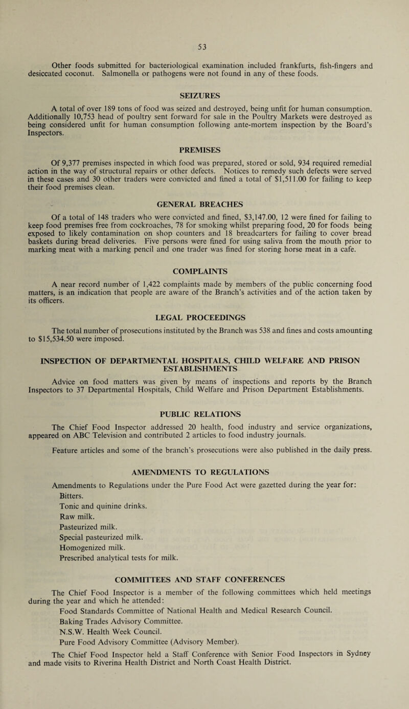 Other foods submitted for bacteriological examination included frankfurts, fish-fingers and desiccated coconut. Salmonella or pathogens were not found in any of these foods. SEIZURES A total of over 189 tons of food was seized and destroyed, being unfit for human consumption. Additionally 10,753 head of poultry sent forward for sale in the Poultry Markets were destroyed as being considered unfit for human consumption following ante-mortem inspection by the Board’s Inspectors. PREMISES Of 9,377 premises inspected in which food was prepared, stored or sold, 934 required remedial action in the way of structural repairs or other defects. Notices to remedy such defects were served in these cases and 30 other traders were convicted and fined a total of $1,511.00 for failing to keep their food premises clean. GENERAL BREACHES Of a total of 148 traders who were convicted and fined, $3,147.00, 12 were fined for failing to keep food premises free from cockroaches, 78 for smoking whilst preparing food, 20 for foods being exposed to likely contamination on shop counters and 18 breadcarters for failing to cover bread baskets during bread deliveries. Five persons were fined for using saliva from the mouth prior to marking meat with a marking pencil and one trader was fined for storing horse meat in a cafe. COMPLAINTS A near record number of 1,422 complaints made by members of the public concerning food matters, is an indication that people are aware of the Branch’s activities and of the action taken by its officers. LEGAL PROCEEDINGS The total number of prosecutions instituted by the Branch was 538 and fines and costs amounting to $15,534.50 were imposed. INSPECTION OF DEPARTMENTAL HOSPITALS, CHILD WELFARE AND PRISON ESTABLISHMENTS Advice on food matters was given by means of inspections and reports by the Branch Inspectors to 37 Departmental Hospitals, Child Welfare and Prison Department Establishments. PUBLIC RELATIONS The Chief Food Inspector addressed 20 health, food industry and service organizations, appeared on ABC Television and contributed 2 articles to food industry journals. Feature articles and some of the branch’s prosecutions were also published in the daily press. AMENDMENTS TO REGULATIONS Amendments to Regulations under the Pure Food Act were gazetted during the year for: Bitters. Tonic and quinine drinks. Raw milk. Pasteurized milk. Special pasteurized milk. Homogenized milk. Prescribed analytical tests for milk. COMMITTEES AND STAFF CONFERENCES The Chief Food Inspector is a member of the following committees which held meetings during the year and which he attended: Food Standards Committee of National Health and Medical Research Council. Baking Trades Advisory Committee. N.S.W. Health Week Council. Pure Food Advisory Committee (Advisory Member). The Chief Food Inspector held a Staff Conference with Senior Food Inspectors in Sydney and made visits to Riverina Health District and North Coast Health District.