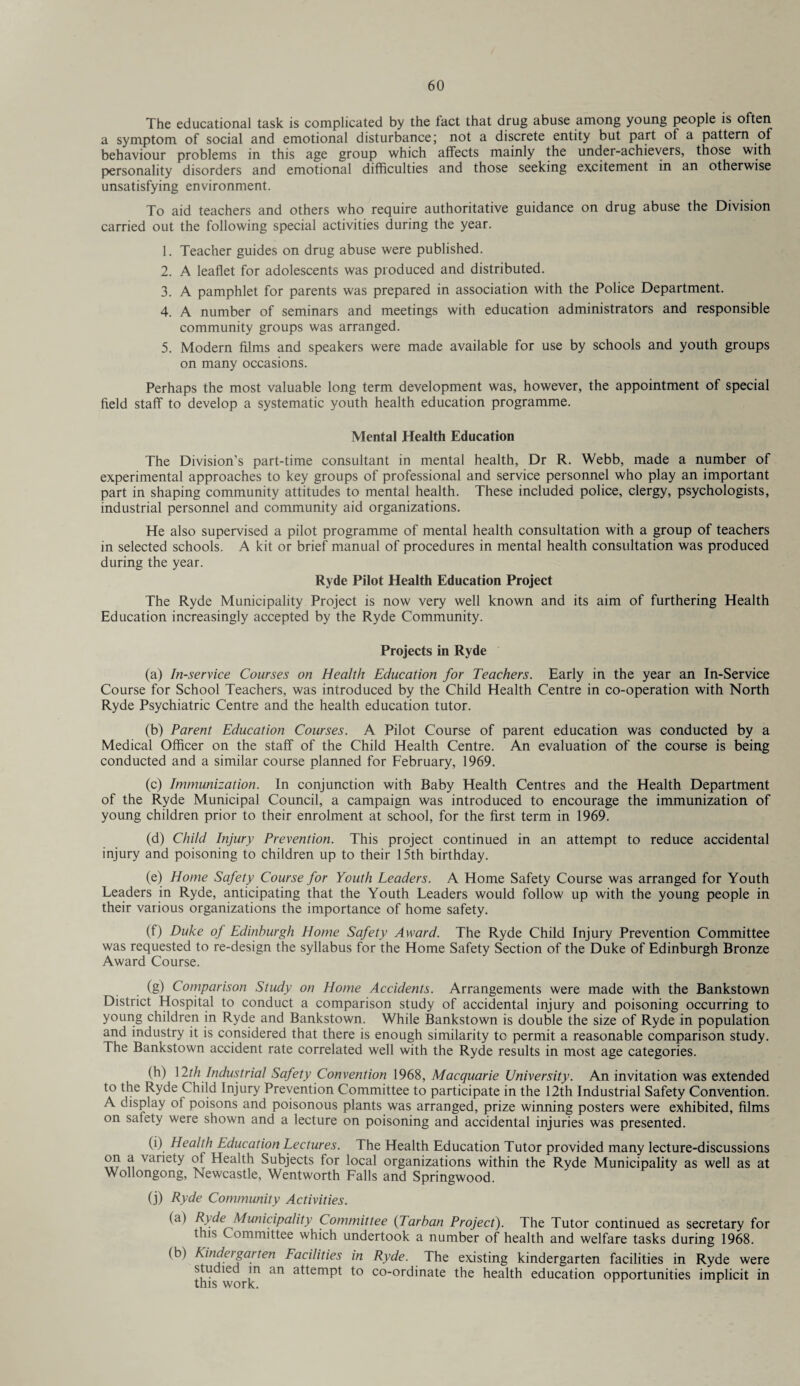 The educational task is complicated by the fact that drug abuse among young people is often a symptom of social and emotional disturbance \ not a discrete entity but part of a pattern of behaviour problems in this age group which affects mainly the under-achievers, those with personality disorders and emotional difficulties and those seeking excitement in an otherwise unsatisfying environment. To aid teachers and others who require authoritative guidance on drug abuse the Division carried out the following special activities during the year. 1. Teacher guides on drug abuse were published. 2. A leaflet for adolescents was produced and distributed. 3. A pamphlet for parents was prepared in association with the Police Department. 4. A number of seminars and meetings with education administrators and responsible community groups was arranged. 5. Modern films and speakers were made available for use by schools and youth groups on many occasions. Perhaps the most valuable long term development was, however, the appointment of special field staff to develop a systematic youth health education programme. Mental Health Education The Division’s part-time consultant in mental health, Dr R. Webb, made a number of experimental approaches to key groups of professional and service personnel who play an important part in shaping community attitudes to mental health. These included police, clergy, psychologists, industrial personnel and community aid organizations. He also supervised a pilot programme of mental health consultation with a group of teachers in selected schools. A kit or brief manual of procedures in mental health consultation was produced during the year. Ryde Pilot Health Education Project The Ryde Municipality Project is now very well known and its aim of furthering Health Education increasingly accepted by the Ryde Community. Projects in Ryde (a) In-service Courses on Health Education for Teachers. Early in the year an In-Service Course for School Teachers, was introduced by the Child Health Centre in co-operation with North Ryde Psychiatric Centre and the health education tutor. (b) Parent Education Courses. A Pilot Course of parent education was conducted by a Medical Officer on the staff of the Child Health Centre. An evaluation of the course is being conducted and a similar course planned for February, 1969. (c) Immunization. In conjunction with Baby Health Centres and the Health Department of the Ryde Municipal Council, a campaign was introduced to encourage the immunization of young children prior to their enrolment at school, for the first term in 1969. (d) Child Injury Prevention. This project continued in an attempt to reduce accidental injury and poisoning to children up to their 15th birthday. (e) Home Safety Course for Youth Leaders. A Home Safety Course was arranged for Youth Leaders in Ryde, anticipating that the Youth Leaders would follow up with the young people in their various organizations the importance of home safety. (f) Duke of Edinburgh Home Safety Award. The Ryde Child Injury Prevention Committee was requested to re-design the syllabus for the Home Safety Section of the Duke of Edinburgh Bronze Award Course. (g) Comparison Study on Home Accidents. Arrangements were made with the Bankstown District Hospital to conduct a comparison study of accidental injury and poisoning occurring to young children in Ryde and Bankstown. While Bankstown is double the size of Ryde in population and industry it is considered that there is enough similarity tc permit a reasonable comparison study. The Bankstown accident rate correlated well with the Ryde results in most age categories. (h) 12th Industrial Safety Convention 1968, Macquarie University. An invitation was extended to the Ryde Child Injury Prevention Committee to participate in the 12th Industrial Safety Convention. A display of poisons and poisonous plants was arranged, prize winning posters were exhibited, films on safety were shown and a lecture on poisoning and accidental injuries was presented. (i) Health Education Lectures. The Health Education Tutor provided many lecture-discussions t vanety Subjects for local organizations within the Ryde Municipality as well as at Wollongong, Newcastle, Wentworth Falls and Springwood. (j) Ryde Community Activities. (a) Ryde Municipality Committee (Tarban Project). The Tutor continued as secretary for this Committee which undertook a number of health and welfare tasks during 1968. (b) Kindeigai ten Facilities in Ryde. The existing kindergarten facilities in Ryde were tiffs work1 ^ a^em^ co_ordinate the health education opportunities implicit in