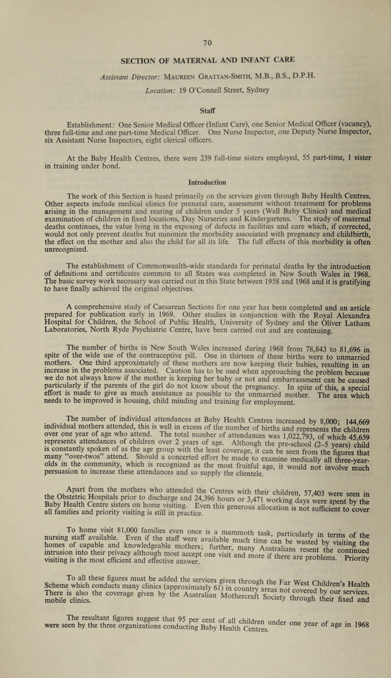 SECTION OF MATERNAL AND INFANT CARE Assistant Director: Maureen Grattan-Smith, M.B., B.S., D.P.H. Location: 19 O’Connell Street, Sydney Staff Establishment: One Senior Medical Officer (Infant Care), one Senior Medical Officer (vacancy), three full-time and one part-time Medical Officer. One Nurse Inspector, one Deputy Nurse Inspector, six Assistant Nurse Inspectors, eight clerical officers. At the Baby Health Centres, there were 239 full-time sisters employed, 55 part-time, 1 sister in training under bond. Introduction The work of this Section is based primarily on the services given through Baby Health Centres. Other aspects include medical clinics for prenatal care, assessment without treatment for problems arising in the management and rearing of children under 5 years (Well Baby Clinics) and medical examination of children in fixed locations, Day Nurseries and Kindergartens. The study of maternal deaths continues, the value lying in the exposing of defects in facilities and care which, if corrected, would not only prevent deaths but minimize the morbidity associated with pregnancy and childbirth, the effect on the mother and also the child for all its life. The full effects of this morbidity is often unrecognized. The establishment of Commonwealth-wide standards for perinatal deaths by the introduction of definitions and certificates common to all States was completed in New South Wales in 1968. The basic survey work necessary was carried out in this State between 1958 and 1968 and it is gratifying to have finally achieved the original objectives. A comprehensive study of Caesarean Sections for one year has been completed and an article prepared for publication early in 1969. Other studies in conjunction with the Royal Alexandra Hospital for Children, the School of Public Health, University of Sydney and the Oliver Latham Laboratories, North Ryde Psychiatric Centre, have been carried out and are continuing. The number of births in New South Wales increased during 1968 from 78,843 to 81,696 in spite of the wide use of the contraceptive pill. One in thirteen of these births were to unmarried mothers. One third approximately of these mothers are now keeping their babies, resulting in an increase in the problems associated. Caution has to be used when approaching the problem because we do not always know if the mother is keeping her baby or not and embarrassment can be caused particularly if the parents of the girl do not know about the pregnancy. In spite of this, a special effort is made to give as much assistance as possible to the unmarried mother. The area which needs to be improved is housing, child minding and training for employment. The number of individual attendances at Baby Health Centres increased by 8 000* 144 669 individual mothers attended, this is well in excess of the number of births and represents the children over one year of age who attend. The total number of attendances was 1 022 793 of which 45 659 represents attendances of children over 2 years of age. Although the pre-school ’(2-5 years) child is constantly spoken ot as the age group with the least coverage, it can be seen from the figures that many over-twos attend. Should a concerted effort be made to examine medically all three-vear- olds in the community which is recognized as the most fruitful age, it would not involve much persuasion to increase these attendances and so supply the clientele. i £°m the mothers who attended the Centres with their children 57 403 were seen in the Obstetric Hospitals prior to discharge and 24,396 hours or 3,471 working davs were snent hv the Baby Health Centre sisters on home visiting. Even this generous allocation is not sufficient to cover all families and priority visiting is still in practice. cover visit 81,000 families even To home .«uiuu» even uuue IS mauuuuiu iasK, particularly m terms of the SomesgofacffapaaVbkaand ^ intrusion into their privacy although most accept’one visit’and more if there are 'problems “priority visiting is the most efficient and effective answer. pro Diems. Priority Scheme which conducts many clinicstapproriiS not roveiedb'dr™'S H<?dth £^£.‘he giVe by ‘he AUStral'“ MotheS rjety^tS Ir^dTnd were se^th^ one year of age in i yuo