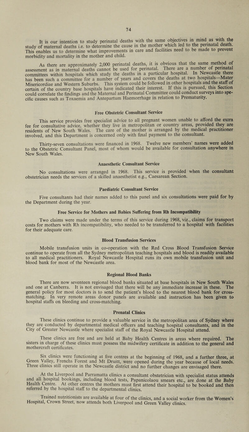 It is our intention to study perinatal deaths with the same objectives in mind as with the study of maternal deaths i.e. to determine the cause in the mother which led to the perinatal death. This enables us to determine what improvements in care and facilities need to be made to prevent morbidity and mortality in the mother and child. As there are approximately 2,000 perinatal deaths, it is obvious that the same method of assessment as in maternal deaths cannot be used for perinatal. There are a number ot perinatal committees within hospitals which study the deaths in a particular hospital. In Newcastle there has been such a committee for a number of years and covers the deaths at two hospitals Mater Misericordiae and Western. Suburbs. This system could be followed in other hospitals and the staff of certain of the country base hospitals have indicated their interest. If this is pursued, this Section could correlate the findings and the Maternal and Perinatal Committee could conduct surveys into spe¬ cific causes such as Toxaemia and Antepartum Haemorrhage in relation to Prematurity. Free Obstetric Consultant Service This service provides free specialist advice to all pregnant women unable to afford the extra fee for consultative advice, whether they live in metropolitan or country areas, provided they are residents of New South Wales. The care of the mother is arranged by the medical practitioner involved, and this Department is concerned only with final payment to the consultant. Thirty-seven consultations were financed in 1968. Twelve new members’ names were added to the Obstetric Consultant Panel, most of whom would be available for consultation anywhere in New South Wales. Anaesthetic Consultant Service No consultations were arranged in 1968. This service is provided when the consultant obstetrician needs the services of a skilled anaesthetist e.g., Caesarean Section. Paediatric Consultant Service Five consultants had their names added to this panel and six consultations were paid for by the Department during the year. Free Service for Mothers and Babies Suffering from Rh Incompatibility Two claims were made under the terms of this service during 1968, viz., claims for transport costs for mothers with Rh incompatibility, who needed to be transferred to a hospital with facilities for their adequate care. Blood Transfusion Services Mobile transfusion units in co-operation with the Red Cross Blood Transfusion Service continue to operate from all the Sydney metropolitan teaching hospitals and blood is readily available to all medical practitioners. Royal Newcastle Hospital runs its own mobile transfusion unit and blood bank for most of the Newcastle area. Regional Blood Banks There are now seventeen regional blood banks situated at base hospitals in New South Wales and one at Canberra. It is not envisaged that there will be any immediate increase in these. The general policy for most doctors is to send the patient’s blood to the nearest blood bank for cross¬ matching. In very remote areas donor panels are available and instruction has been given to hospital staffs on bleeding and cross-matching. Prenatal Clinics These clinics continue to provide a valuable service in the metropolitan area of Sydney where they are conducted by departmental medical officers and teaching hospital consultants, and in the City of Greater Newcastle where specialist staff of the Royal Newcastle Hospital attend. These clinics are free and are held at Baby Health Centres in areas where required. The sisters in charge of these clinics must possess the midwifery certificate in addition to the general and mothercraft certificates. Six clinics were functioning at five centres at the beginning of 1968, and a further three, at Green Valley, Frenchs Forest and Mt Druitt, were opened during the year because of local needs. Three clinics still operate in the Newcastle district and no further changes are envisaged there. At the Liverpool and Parramatta clinics a consultant obstetrician with specialist status attends and all hospital bookings, including blood tests, Papanicolaou smears etc., are done at the Baby Health Centre. At other centres the mothers must first attend their hospital to be booked and then referred by the hospital staff to the departmental clinics. Trained nutritionists are available at four of the clinics, and a social worker from the Women’s Hospital, Crown Street, now attends both Liverpool and Green Valley clinics.