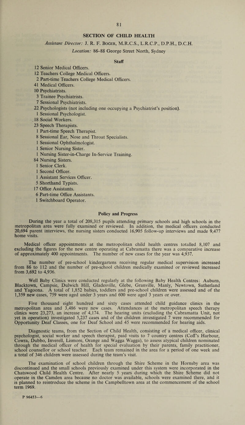 SECTION OF CHILD HEALTH Assistant Director: J. R. F. Boger, M.R.C.S., L.R.C.P., D.P.H., D.C.H. Location: 86-88 George Street North, Sydney Staff 12 Senior Medical Officers. 12 Teachers College Medical Officers. 2 Part-time Teachers College Medical Officers. 41 Medical Officers. 10 Psychiatrists. 3 Trainee Psychiatrists. 7 Sessional Psychiatrists. 22 Psychologists (not including one occupying a Psychiatrist’s position). 1 Sessional Psychologist. ^ 18 Social Workers. 23 Speech Therapists. 1 Part-time Speech Therapist. 8 Sessional Ear, Nose and Throat Specialists. 1 Sessional Ophthalmologist. 1 Senior Nursing Sister. 1 Nursing Sister-in-Charge In-Service Training. 84 Nursing Sisters. 1 Senior Clerk. 1 Second Officer. 1 Assistant Services Officer. 5 Shorthand Typists. 17 Office Assistants. 6 Part-time Office Assistants. 1 Switchboard Operator. Policy and Progress During the year a total of 208,315 pupils attending primary schools and high schools in the metropolitan area v/ere fully examined or reviewed. In addition, the medical officers conducted 20,694 parent interviews, the nursing sisters conducted 16,905 follow-up interviews and made 9,477 home visits. Medical officer appointments at the metropolitan child health centres totalled 8,107 and excluding the figures for the new centre operating at Cabramatta there was a comparative increase of approximately 400 appointments. The number of new cases for the year was 4,937. The number of pre-school kindergartens receiving regular medical supervision increased from 86 to 112 and the number of pre-school children medically examined or reviewed increased from 3,692 to 4,936. Well Baby Clinics were conducted regularly at the following Baby Health Centres: Auburn, Blacktown, Campsie, Dulwich Hill, Gladesville, Glebe, Granville, Manly, Newtown, Sutherland and Yagoona. A total of 1,852 babies, toddlers and pre-school children were assessed and of the 1,359 new cases, 759 were aged under 3 years and 600 were aged 3 years or over. Five thousand eight hundred and sixty cases attended child guidance clinics in the metropolitan area and 3,486 were new cases. Attendances at the metropolitan speech therapy clinics were 23,273, an increase of 4,174. The hearing units (excluding the Cabramatta Unit, not yet in operation) investigated 5,237 cases and of the children investigated 7 were recommended for Opportunity Deaf Classes, one for Deaf School and 45 were recommended for hearing aids. Diagnostic teams, from the Section of Child Health, consisting of a medical officer, clinical psychologist, social worker and speech therapist, paid visits to 7 country centres (Coff’s Harbour, Cowra, Dubbo, Inverell, Lismore, Orange and Wagga Wagga), to assess atypical children nominated through the medical officer of health for special evaluation by their parents, family practitioner, school counsellor or school teacher. Each team remained in the area for a period of one week and a total of 346 children were assessed during the team’s visit. The examination of school children through the Shire Scheme in the Hornsby area was discontinued and the small schools previously examined under this system were incorporated in the Chatswood Child Health Centre. After nearly 5 years during which the Shire Scheme did not operate in the Camden area because no doctor was available, schools were examined there, and it is planned to reintroduce the scheme in the Campbelltown area at the commencement of the school term 1969. P 96453—6