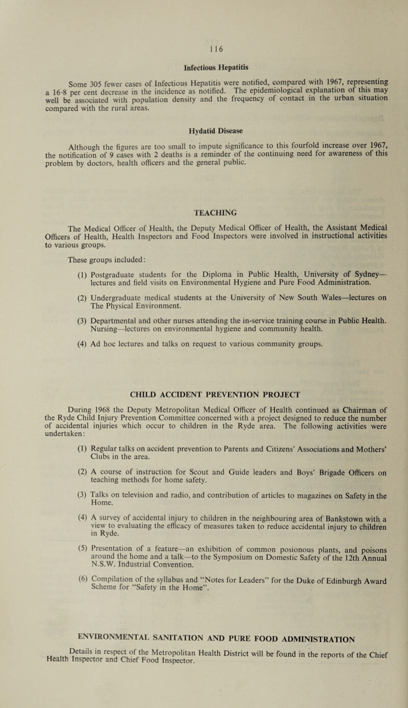 Infectious Hepatitis Some 305 fewer cases of Infectious Hepatitis were notified, compared with 1967, representing a 16-8 per cent decrease in the incidence as notified. The epidemiological explanation of this may well be associated with population density and the frequency of contact in the urban situation compared with the rural areas. Hydatid Disease Although the figures are too small to impute significance to this fourfold increase over 1967, the notification of 9 cases with 2 deaths is a reminder of the continuing need for awareness of this problem by doctors, health officers and the general public. TEACHING The Medical Officer of Health, the Deputy Medical Officer of Health, the Assistant Medical Officers of Health, Health Inspectors and Food Inspectors were involved in instructional activities to various groups. These groups included: (1) Postgraduate students for the Diploma in Public Health, University of Sydney— lectures and field visits on Environmental Hygiene and Pure Food Administration. (2) Undergraduate medical students at the University of New South Wales—lectures on The Physical Environment. (3) Departmental and other nurses attending the in-service training course in Public Health. Nursing—lectures on environmental hygiene and community health. (4) Ad hoc lectures and talks on request to various community groups. CHILD ACCIDENT PREVENTION PROJECT During 1968 the Deputy Metropolitan Medical Officer of Health continued as Chairman of the Ryde Child Injury Prevention Committee concerned with a project designed to reduce the number of accidental injuries which occur to children in the Ryde area. The following activities were undertaken: (1) Regular talks on accident prevention to Parents and Citizens’ Associations and Mothers’ Clubs in the area. (2) A course of instruction for Scout and Guide leaders and Boys’ Brigade Officers on teaching methods for home safety. (3) Talks on television and radio, and contribution of articles to magazines on Safety in the Home. (4) A survey of accidental injury to children in the neighbouring area of Bankstown with a view to evaluating the efficacy of measures taken to reduce accidental iniurv to children in Ryde. (5) Presentation of a feature—an exhibition of common posionous plants, and poisons around the home and a talk—to the Symposium on Domestic Safety of the 12th Annual N.S.W. Industrial Convention. (6) Compilation of the syllabus and “Notes for Leaders’ for the Duke of Edinburgh Award Scheme for “Safety in the Home”. ENVIRONMENTAL SANITATION AND PURE FOOD ADMINISTRATION u °CtailS m res5e^fihe MetroP°litan Health District will be found in the reports of the Chief Health Inspector and Chief Food Inspector.