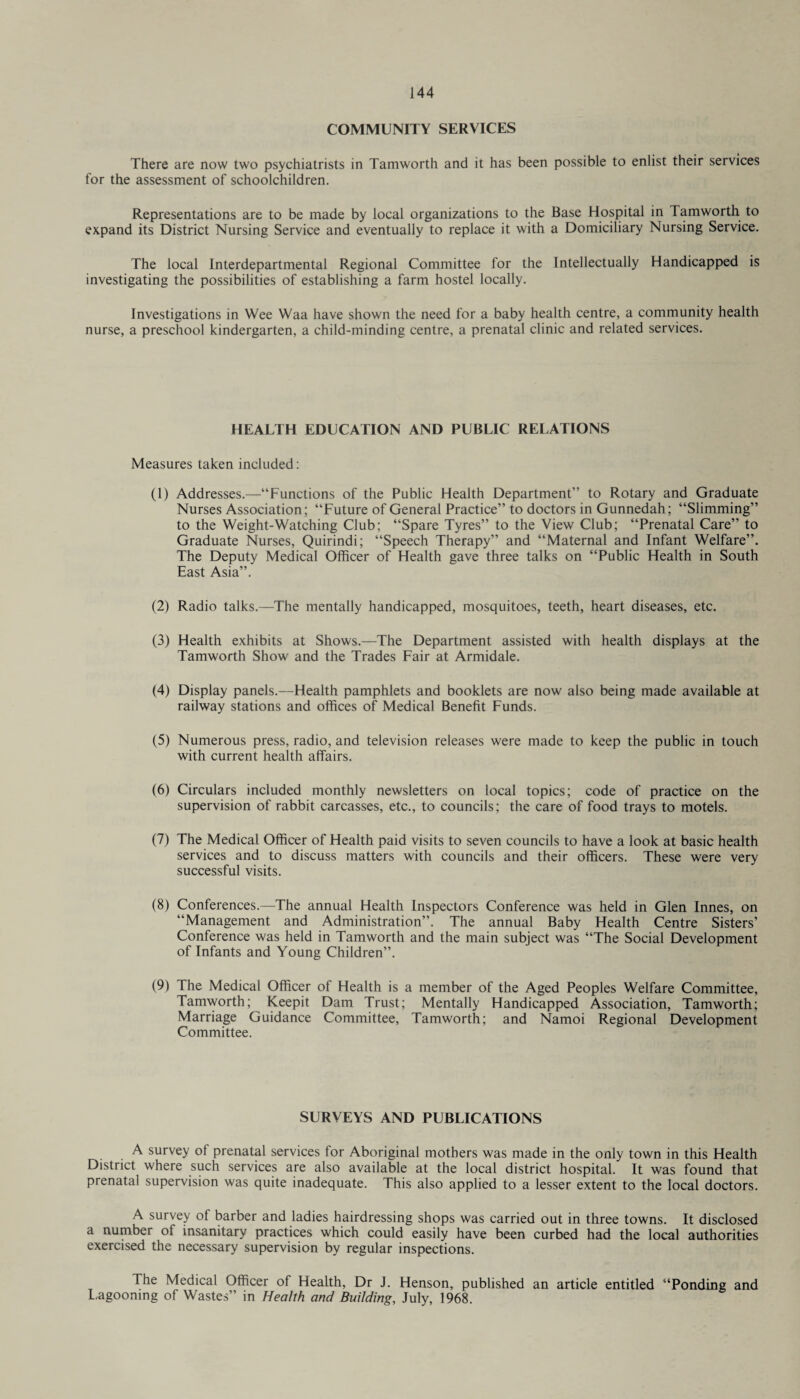 COMMUNITY SERVICES There are now two psychiatrists in Tamworth and it has been possible to enlist their services for the assessment of schoolchildren. Representations are to be made by local organizations to the Base Hospital in Tamworth to expand its District Nursing Service and eventually to replace it with a Domiciliary Nursing Service. The local Interdepartmental Regional Committee for the Intellectually Handicapped is investigating the possibilities of establishing a farm hostel locally. Investigations in Wee Waa have shown the need for a baby health centre, a community health nurse, a preschool kindergarten, a child-minding centre, a prenatal clinic and related services. HEALTH EDUCATION AND PUBLIC RELATIONS Measures taken included: (1) Addresses.—“Functions of the Public Health Department” to Rotary and Graduate Nurses Association; “Future of General Practice” to doctors in Gunnedah; “Slimming” to the Weight-Watching Club; “Spare Tyres” to the View Club; “Prenatal Care” to Graduate Nurses, Quirindi; “Speech Therapy” and “Maternal and Infant Welfare”. The Deputy Medical Officer of Health gave three talks on “Public Health in South East Asia”. (2) Radio talks.—The mentally handicapped, mosquitoes, teeth, heart diseases, etc. (3) Health exhibits at Shows.—The Department assisted with health displays at the Tamworth Show and the Trades Fair at Armidale. (4) Display panels.—Health pamphlets and booklets are now also being made available at railway stations and offices of Medical Benefit Funds. (5) Numerous press, radio, and television releases were made to keep the public in touch with current health affairs. (6) Circulars included monthly newsletters on local topics; code of practice on the supervision of rabbit carcasses, etc., to councils; the care of food trays to motels. (7) The Medical Officer of Health paid visits to seven councils to have a look at basic health services and to discuss matters with councils and their officers. These were very successful visits. (8) Conferences.—The annual Health Inspectors Conference was held in Glen Innes, on “Management and Administration”. The annual Baby Health Centre Sisters’ Conference was held in Tamworth and the main subject was “The Social Development of Infants and Young Children”. (9) The Medical Officer of Health is a member of the Aged Peoples Welfare Committee, Tamworth; Keepit Dam Trust; Mentally Handicapped Association, Tamworth; Marriage Guidance Committee, Tamworth; and Namoi Regional Development Committee. SURVEYS AND PUBLICATIONS A survey ot prenatal services for Aboriginal mothers was made in the only town in this Health District where such services are also available at the local district hospital. It was found that prenatal supervision was quite inadequate. This also applied to a lesser extent to the local doctors. A survey of barber and ladies hairdressing shops was carried out in three towns. It disclosed a number of insanitary practices which could easily have been curbed had the local authorities exercised the necessary supervision by regular inspections. The Medical Officer of Health, Dr J. Henson, published an article entitled “Ponding and Lagooning of Wastes” in Health and Building, July, 1968.