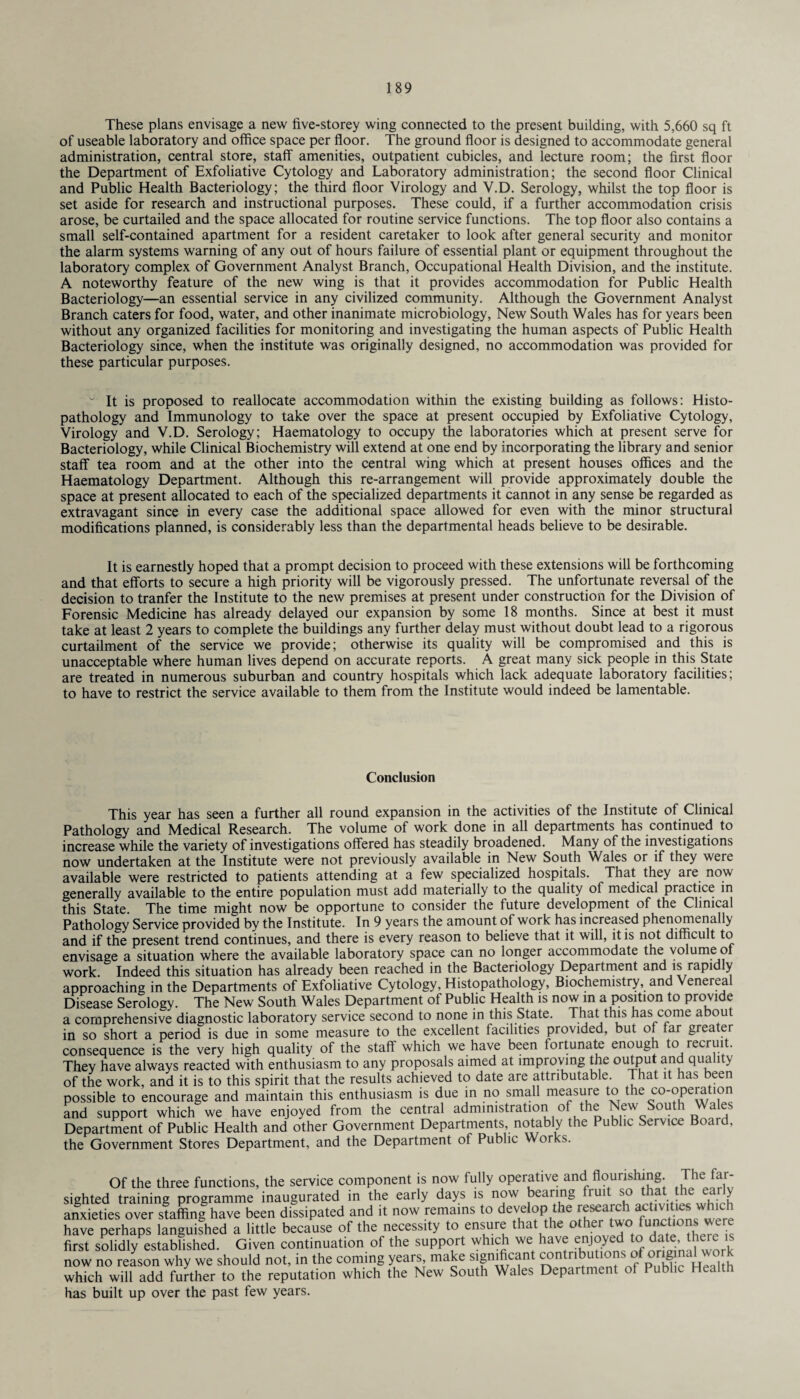 These plans envisage a new five-storey wing connected to the present building, with 5,660 sq ft of useable laboratory and office space per floor. The ground floor is designed to accommodate general administration, central store, staff amenities, outpatient cubicles, and lecture room; the first floor the Department of Exfoliative Cytology and Laboratory administration; the second floor Clinical and Public Health Bacteriology; the third floor Virology and V.D. Serology, whilst the top floor is set aside for research and instructional purposes. These could, if a further accommodation crisis arose, be curtailed and the space allocated for routine service functions. The top floor also contains a small self-contained apartment for a resident caretaker to look after general security and monitor the alarm systems warning of any out of hours failure of essential plant or equipment throughout the laboratory complex of Government Analyst Branch, Occupational Health Division, and the institute. A noteworthy feature of the new wing is that it provides accommodation for Public Health Bacteriology—an essential service in any civilized community. Although the Government Analyst Branch caters for food, water, and other inanimate microbiology, New South Wales has for years been without any organized facilities for monitoring and investigating the human aspects of Public Health Bacteriology since, when the institute was originally designed, no accommodation was provided for these particular purposes. “ It is proposed to reallocate accommodation within the existing building as follows: Histo- pathology and Immunology to take over the space at present occupied by Exfoliative Cytology, Virology and V.D. Serology; Haematology to occupy the laboratories which at present serve for Bacteriology, while Clinical Biochemistry will extend at one end by incorporating the library and senior staff tea room and at the other into the central wing which at present houses offices and the Haematology Department. Although this re-arrangement will provide approximately double the space at present allocated to each of the specialized departments it cannot in any sense be regarded as extravagant since in every case the additional space allowed for even with the minor structural modifications planned, is considerably less than the departmental heads believe to be desirable. It is earnestly hoped that a prompt decision to proceed with these extensions will be forthcoming and that efforts to secure a high priority will be vigorously pressed. The unfortunate reversal of the decision to tranfer the Institute to the new premises at present under construction for the Division of Forensic Medicine has already delayed our expansion by some 18 months. Since at best it must take at least 2 years to complete the buildings any further delay must without doubt lead to a rigorous curtailment of the service we provide; otherwise its quality will be compromised and this is unacceptable where human lives depend on accurate reports. A great many sick people in this State are treated in numerous suburban and country hospitals which lack adequate laboratory facilities; to have to restrict the service available to them from the Institute would indeed be lamentable. Conclusion This year has seen a further all round expansion in the activities of the Institute of Clinical Pathology and Medical Research. The volume of work done in all departments has continued to increase while the variety of investigations offered has steadily broadened. Many of the investigations now undertaken at the Institute were not previously available in New South Wales or if they were available were restricted to patients attending at a few specialized hospitals. That they are now generally available to the entire population must add materially to the quality of medical practice in this State. The time might now be opportune to consider the future development of the Clinical Pathology Service provided by the Institute. In 9 years the amount of work has increased phenomenally and if the present trend continues, and there is every reason to believe that it will, it is not difficult to envisage a situation where the available laboratory space can no longer accommodate the volume oi work. Indeed this situation has already been reached in the Bacteriology Department and is rapidly approaching in the Departments of Exfoliative Cytology, Histopathology, Biochemistry, and Venereal Disease Serology. The New South Wales Department of Public Health is now in a position to provide a comprehensive diagnostic laboratory service second to none in this State. That this has come about in so short a period is due in some measure to the excellent facilities provided, but of far grea er consequence is the very high quality of the staff which we have been fortunate enough to recruit. They have always reacted with enthusiasm to any proposals aimed at improving the output and quality of the work, and it is to this spirit that the results achieved to date are attributable. That it has been possible to encourage and maintain this enthusiasm is due in no small measure to the co-operation and support which we have enjoyed from the central administration of the New South Wales Department of Public Health and other Government Departments notably the Public Service Board, the Government Stores Department, and the Department of Public Works. Of the three functions, the service component is now fully operative and flourishing. The far¬ sighted training programme inaugurated in the early days is now bearing i ui so la e ea y anxieties over staffing have been dissipated and it now remains to develop the research activities which have perhaps languished a little because of the necessity to ensure that the other twoi functions were first solidly established. Given continuation of the support which we have enjoyed to date, there is now no reason why we should not, in the coming years make significant ^ntributions of ori^nal wor which will add further to the reputation which the New South Wales Department of Public has built up over the past few years.