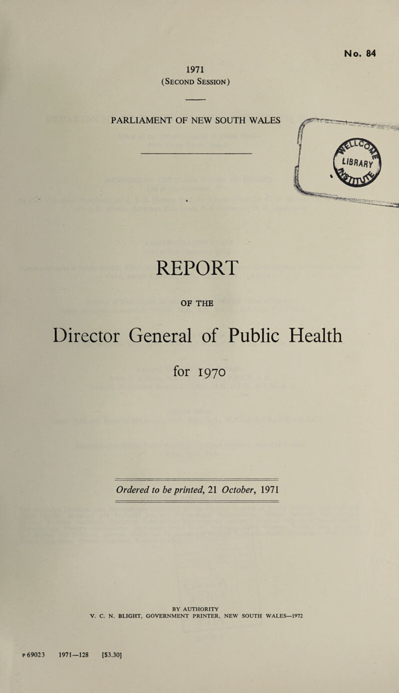 1971 (Second Session) No. 84 PARLIAMENT OF NEW SOUTH WALES REPORT OF THE Director General of Public Health for 1970 Ordered to be printed, 21 October, 1971 BY AUTHORITY V. C. N. BLIGHT, GOVERNMENT PRINTER, NEW SOUTH WALES—1972 P69023 1971—128 [$3.30]