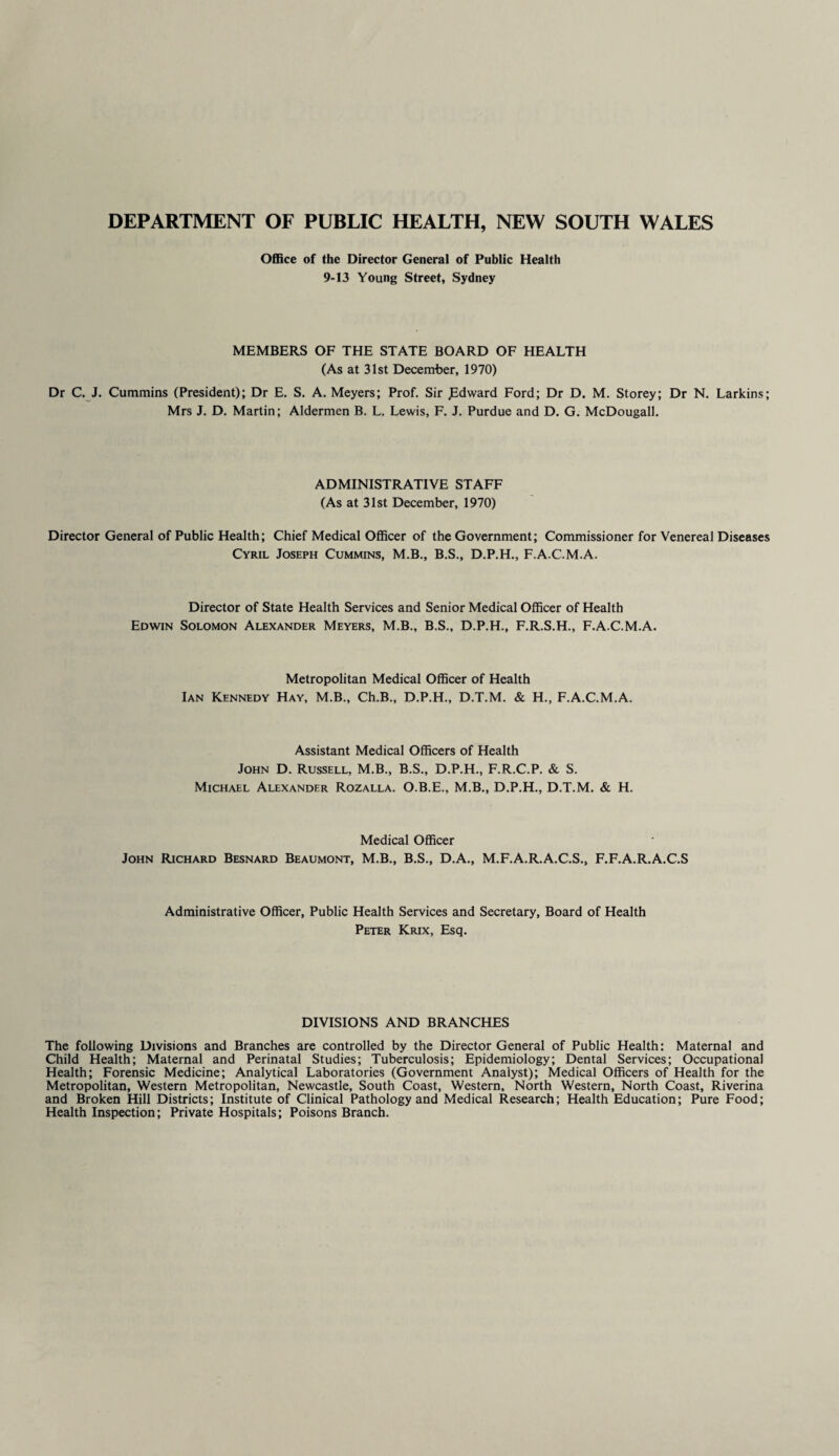 DEPARTMENT OF PUBLIC HEALTH, NEW SOUTH WALES Office of the Director General of Public Health 9-13 Young Street, Sydney MEMBERS OF THE STATE BOARD OF HEALTH (As at 31st December, 1970) Dr C. J. Cummins (President); Dr E. S. A. Meyers; Prof. Sir ,Edward Ford; Dr D. M. Storey; Dr N. Larkins; Mrs J. D. Martin; Aldermen B. L. Lewis, F. J. Purdue and D. G. McDougall. ADMINISTRATIVE STAFF (As at 31st December, 1970) Director General of Public Health; Chief Medical Officer of the Government; Commissioner for Venereal Diseases Cyril Joseph Cummins, M.B., B.S., D.P.H., F.A.C.M.A. Director of State Health Services and Senior Medical Officer of Health Edwin Solomon Alexander Meyers, M.B., B.S., D.P.H., F.R.S.H., F.A.C.M.A. Metropolitan Medical Officer of Health Ian Kennedy Hay, M.B., Ch.B., D.P.H., D.T.M. & H., F.A.C.M.A. Assistant Medical Officers of Health John D. Russell, M.B., B.S., D.P.H., F.R.C.P. & S. Michael Alexander Rozalla. O.B.E., M.B., D.P.H., D.T.M. & H. Medical Officer John Richard Besnard Beaumont, M.B., B.S., D.A., M.F.A.R.A.C.S., F.F.A.R.A.C.S Administrative Officer, Public Health Services and Secretary, Board of Health Peter Krix, Esq. DIVISIONS AND BRANCHES The following Divisions and Branches are controlled by the Director General of Public Health: Maternal and Child Health; Maternal and Perinatal Studies; Tuberculosis; Epidemiology; Dental Services; Occupational Health; Forensic Medicine; Analytical Laboratories (Government Analyst); Medical Officers of Health for the Metropolitan, Western Metropolitan, Newcastle, South Coast, Western, North Western, North Coast, Riverina and Broken Hill Districts; Institute of Clinical Pathology and Medical Research; Health Education; Pure Food; Health Inspection; Private Hospitals; Poisons Branch.