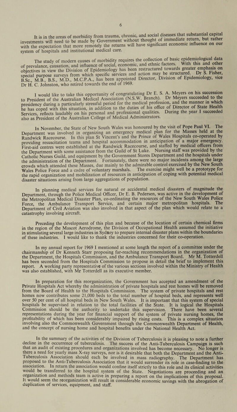 It is in the areas of morbidity from trauma, chronic, and social diseases that substantia capi a investments will need to be made by Government without thought ot immediate return, but rather with the expectation that more remotely the returns will have significant economic influence on our system of hospitals and institutional medical care. The study of modern causes of morbidity requires the collection of basic ^.^ei™?lo^al of prevalance, causation, and influence of social, economic, and ethnic factors. With this and ot er objectives in view the Division of Epidemiology has been restructured towards greater emphasis on special purpose surveys from which specific services and action may be structured. Dr S. Fisher, B.Sc., M.B., B.S., M.D., M.C.P.A., has been appointed Director, Division of Epidemiology, vice Dr H. C. Johnston, who retired towards the end of 1969. I would like to take this opportunity of congratulating Dr E. S. A. Meyers on his succession to President of the Australian Medical Association (N.S.W. Branch). Dr Meyers succeeded to the presidency during a particularly stressful period for the medical profession and the manner in which he has coped with this situation, in addition to the duties of his office of Director of State Health Services, reflects laudably on his personal and professional qualities. During the year I succeeded also as President of the Australian College of Medical Administrators. In November, the State of New South Wales was honoured by the visit of Pope Paul VI. The Department was involved in organizing an emergency medical plan for the Masses held at the Randwick Racecourse. In this plan St Vincent’s and the Prince of Wales Hospitals co-operated by providing resuscitation teams and hospital accommodation in anticipation of a major emergency. First-aid centres were established at the Randwick Racecourse, and staffed by medical officers from the Department with some assistance from the Guild of St Luke. Nursing staff was provided by the Catholic Nurses Guild, and equipment by the Government Stores Department and the hospitals under the administration of the Department. Fortunately, there were no major incidents among the large crowds which attended these Masses, due mainly to the admirable control exercised by the New South Wales Police Force and a cadre of voluntary marshals. The exercise might well be a prototype for the rapid organization and mobilization of resources in anticipation ot coping with potential medical disaster situations arising from large aggregations of population. In planning medical services for natural or accidental medical disasters of magnitude the Department, through the Police Medical Officer, Dr E. B. Pedersen, was active in the development of the Metropolitan Medical Disaster Plan, co-ordinating the resources of the New South Wales Police Force, the Ambulance Transport Service, and certain major metropolitan hospitals. The Department of Civil Aviation was also involved in that aspect of the plan which would relate to a catastrophy involving aircraft. Preceding the development of this plan and because of the location of certain chemical firms in the region of the Mascot Aerodrome, the Division of Occupational Health assumed the initiative in stimulating several large industries in Sydney to prepare internal disaster plans within the boundaries of these industries. I would like to thank the industries concerned for their co-operation. In my annual report for 1969 I mentioned at some length the report of a committee under the chairmanship of Dr Kenneth Starr proposing far-reaching recommendations in the organization of the Department, the Hospitals Commission, and the Ambulance Transport Board. Mr M. Totterdell has been seconded from the Hospitals Commission to propose in detail the brief to implement this report. A working party representative of the various sections involved within the Ministry of Health was also established, with Mr Totterdell as its executive member. In preparation for this reorganization, the Government has accepted an amendment of the Private Hospitals Act whereby the administration of private hospitals and rest homes will be removed from the Board of Health to the Hospitals Commission. The system of private hospitals and rest homes now contributes some 21,000 beds to the total number of hospital beds, and represents well over 50 per cent of all hospital beds in New South Wales. It is important that this system of special hospitals be supervised in relation to the total facilities of the State. It is logical the Hospitals Commission should be the authority to undertake this supervision. There have been several representations during the year for financial support of the system of private nursing homes, the profitability of which has been considerably impaired by rising costs. This is a complex situation involving also the Commonwealth Government through the Commonwealth Department of Health, and the concept of nursing home and hospital benefits under the National Health Act. In the summary of the activities of the Division of Tuberculosis it is pleasing to note a further decline in the occurrence of tuberculosis. The success of the Anti-Tuberculosis Campaign is such that an audit of existing procedures and organizations involved has become necessary. No longer is there a need for yearly mass X-ray surveys, nor is it desirable that both the Department and the Anti- Tuberculosis Association should each be involved in mass radiography. The Department has proposed to the Anti-Tuberculosis Association that it would surrender its role in case-finding to the association. In return the association would confine itself strictly to this role and its clinical activities would be transferred to the hospital system of the State. Negotiations are proceeding and an organization and methods team is active in preparing a report on the implications of this proposal. It would seem the reorganization will result in considerable economic savings with the abrogation of duplication of services, equipment, and staff.
