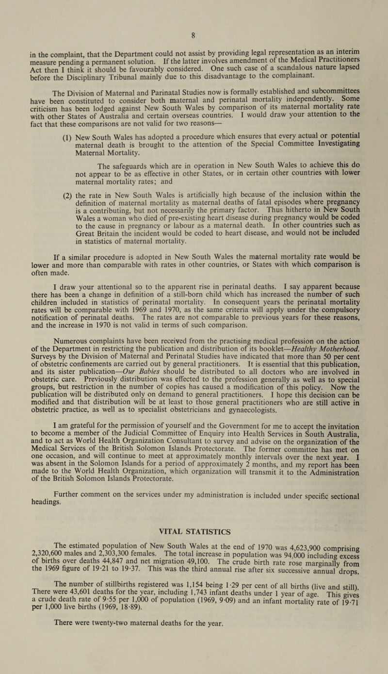 in the complaint, that the Department could not assist by providing legal representation as an interim measure pending a permanent solution. If the latter involves amendment of the Medical Practitioners Act then I think it should be favourably considered. One such case ot a scandalous nature lapsed before the Disciplinary Tribunal mainly due to this disadvantage to the complainant. The Division of Maternal and Parinatal Studies now is formally established and subcommittees have been constituted to consider both maternal and perinatal mortality independently. Some criticism has been lodged against New South Wales by comparison of its maternal mortality rate with other States of Australia and certain overseas countries. I would draw your attention to the fact that these comparisons are not valid for two reasons— (1) New South Wales has adopted a procedure which ensures that every actual or potential maternal death is brought to the attention of the Special Committee Investigating Maternal Mortality. The safeguards which are in operation in New South Wales to achieve this do not appear to be as effective in other States, or in certain other countries with lower maternal mortality rates; and (2) the rate in New South Wales is artificially high because of the inclusion within the definition of maternal mortality as maternal deaths of fatal episodes where pregnancy is a contributing, but not necessarily the primary factor. Thus hitherto in New South Wales a woman who died of pre-existing heart disease during pregnancy would be coded to the cause in pregnancy or labour as a maternal death. In other countries such as Great Britain the incident would be coded to heart disease, and would not be included in statistics of maternal mortality. If a similar procedure is adopted in New South Wales the maternal mortality rate would be lower and more than comparable with rates in other countries, or States with which comparison is often made. I draw your attentional so to the apparent rise in perinatal deaths. I say apparent because there has been a change in definition of a still-born child which has increased the number of such children included in statistics of perinatal mortality. In consequent years the perinatal mortality rates will be comparable with 1969 and 1970, as the same criteria will apply under the compulsory notification of perinatal deaths. The rates are not comparable to previous years for these reasons, and the increase in 1970 is not valid in terms of such comparison. Numerous complaints have been received from the practising medical profession on the action of the Department in restricting the publication and distribution of its booklet—Healthy Motherhood. Surveys by the Division of Maternal and Perinatal Studies have indicated that more than 50 per cent of obstetric confinements are carried out by general practitioners. It is essential that this publication, and its sister publication—Our Babies should be distributed to all doctors who are involved in obstetric care. Previously distribution was effected to the profession generally as well as to special groups, but restriction in the number of copies has caused a modification of this policy. Now the publication will be distributed only on demand to general practitioners. I hope this decision can be modified and that distribution will be at least to those general practitioners who are still active in obstetric practice, as well as to specialist obstetricians and gynaecologists. I am grateful for the permission of yourself and the Government for me to accept the invitation to become a member of the Judicial Committee of Enquiry into Health Services in South Australia, and to act as World Health Organization Consultant to survey and advise on the organization of the Medical Services of the British Solomon Islands Protectorate. The former committee has met on one occasion, and will continue to meet at approximately monthly intervals over the next year. I was absent in the Solomon Islands for a period of approximately 2 months, and my report has been made to the World Health Organization, which organization will transmit it to the Administration of the British Solomon Islands Protectorate. Further comment on the services under my administration is included under specific sectional headings. VITAL STATISTICS The estimated population of New South Wales at the end of 1970 was 4,623,900 comprising 2,320,600 males and 2,303,300 females. The total increase in population was 94 000 including excess of births over deaths 44,847 and net migration 49,100. The crude birth rate rose marginally from the 1969 figure of 19*21 to 19*37. This was the third annual rise after six successive annual drops. The number of stillbirths registered was 1,154 being 1*29 per cent of all births (live and still) There were 43,601 deaths for the year, including 1,743 infant deaths under 1 year of age This gives a crude death rate of 9*55 per 1,000 of population (1969, 9*09) and an infant mortality rate of 19*71 per 1,000 live births (1969, 18*89). y 1 11 There were twenty-two maternal deaths for the year.