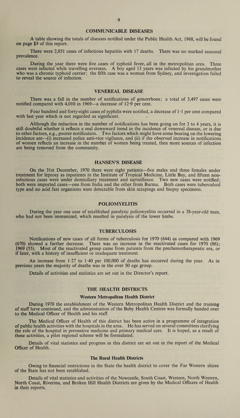 COMMUNICABLE DISEASES A table showing the totals of diseases notified under the Public Health Act, 1968, will be found on page 19 of this report. There were 2,851 cases of infectious hepatitis with 17 deaths. There was no marked seasonal prevalence. During the year there were five cases of typhoid fever, all in the metropolitan area. Three cases were infected while travelling overseas. A boy aged 13 years was infected by his grandmother who was a chronic typhoid carrier; the fifth case was a woman from Sydney, and investigation failed to reveal the source of infection. VENEREAL DISEASE There was a fall in the number of notifications of gonorrhoea; a total of 3,497 cases were notified compared with 4,010 in 1969—a decrease of 12-9 per cent. Four hundred and forty-eight cases of syphilis were notified, a decrease of 1T per cent compared with last year which is not regarded as significant. Although the reduction in the number of notifications has been going on for 3 to 4 years, it is still doubtful whether it reflects a real downward trend in the incidence of venereal disease, or is due to other factors, e.g., poorer notification. Two factors which might have some bearing on the lowering incidence are—(i) increased police anti-vice vigilance, and (ii) if the observed increase in notifications of women reflects an increase in the number of women being treated, then more sources of infection are being removed from the community. HANSEN’S DISEASE On the 31st December, 1970 there were eight patients—five males and three females under treatment for leprosy as inpatients in the Institute of Tropical Medicine, Little Bay, and fifteen non- infectious cases were under domiciliary treatment and surveillance. Two new cases were notified; both were imported cases—one from India and the other from Burma. Both cases were tuberculoid type and no acid fast organisms were detectable from skin scrapings and biopsy specimens. POLIOMYELITIS During the year one case of established paralytic poliomyelitis occurred in a 38-year-old man, who had not been immunized, which resulted in paralysis of the lower limbs. TUBERCULOSIS Notifications of new cases of all forms of tuberculosis for 1970 (644) as compared with 1969 (670) showed a further decrease. There was an increase in the reactivated cases for 1970 (86); 1969 (55). Most of the reactivated group came from patients from the prechemotherapeutic era, or if later, with a history of insufficient or inadequate treatment. An increase from 1-27 to 1-40 per 100,000 of deaths has occurred during the year. As in previous years the majority of deaths was in the over 50 age group. Details of activities and statistics are set out in the Director’s report. THE HEALTH DISTRICTS Western Metropolitan Health District During 1970 the establishment of the Western Metropolitan Health District and the training of staff have continued, and the administration of the Baby Health Centres was formally handed over to the Medical Officer of Health and his staff. The Medical Officer of Health of this district has been active in a programme of integration of public health activities with the hospitals in the area. He has served on several committees clarifying the role of the hospital in preventive medicine and primary medical care. It is hoped, as a result of these activities, a pilot regional scheme will be formulated. Details of vital statistics and progress in this district are set out in the report of the Medical Officer of Health. The Rural Health Districts Owing to financial restrictions in the State the health district to cover the Far Western shires of the State has not been established. Details of vital statistics and activities of the Newcastle, South Coast, Western, North Western, North Coast, Riverina, and Broken Hill Health Districts are given by the Medical Officers of Health in their reports.