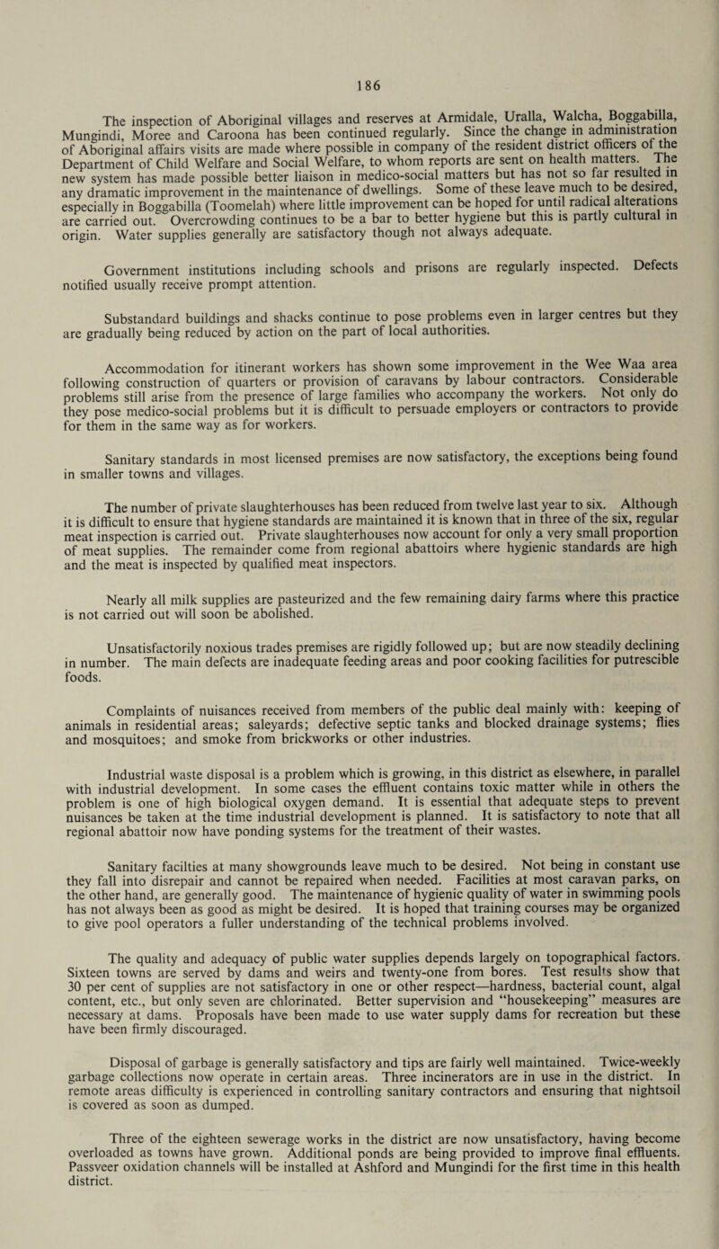 The inspection of Aboriginal villages and reserves at Armidale, Uralla, Walcha, Boggabilla, Mungindi, Moree and Caroona has been continued regularly. Since the change in administration of Aboriginal affairs visits are made where possible in company of the resident district officers ol the Department of Child Welfare and Social Welfare, to whom reports are sent on health matters lhe new system has made possible better liaison in medico-social matters but has not so far resulted in any dramatic improvement in the maintenance of dwellings. Some of these leave much to be desired, especially in Boggabilla (Toomelah) where little improvement can be hoped for until radical alterations are carried out. Overcrowding continues to be a bar to better hygiene but this is partly cultural in origin. Water supplies generally are satisfactory though not always adequate. Government institutions including schools and prisons are regularly inspected. Defects notified usually receive prompt attention. Substandard buildings and shacks continue to pose problems even in larger centres but they are gradually being reduced by action on the part of local authorities. Accommodation for itinerant workers has shown some improvement in the Wee Waa area following construction of quarters or provision of caravans by labour contractors. Considerable problems still arise from the presence of large families who accompany the workers. Not only do they pose medico-social problems but it is difficult to persuade employers or contractors to provide for them in the same way as for workers. Sanitary standards in most licensed premises are now satisfactory, the exceptions being found in smaller towns and villages. The number of private slaughterhouses has been reduced from twelve last year to six. Although it is difficult to ensure that hygiene standards are maintained it is known that in three of the six, regular meat inspection is carried out. Private slaughterhouses now account for only a very small proportion of meat supplies. The remainder come from regional abattoirs where hygienic standards are high and the meat is inspected by qualified meat inspectors. Nearly all milk supplies are pasteurized and the few remaining dairy farms where this practice is not carried out will soon be abolished. Unsatisfactorily noxious trades premises are rigidly followed up; but are now steadily declining in number. The main defects are inadequate feeding areas and poor cooking facilities for putrescible foods. Complaints of nuisances received from members of the public deal mainly with: keeping of animals in residential areas; saleyards; defective septic tanks and blocked drainage systems; flies and mosquitoes; and smoke from brickworks or other industries. Industrial waste disposal is a problem which is growing, in this district as elsewhere, in parallel with industrial development. In some cases the effluent contains toxic matter while in others the problem is one of high biological oxygen demand. It is essential that adequate steps to prevent nuisances be taken at the time industrial development is planned. It is satisfactory to note that all regional abattoir now have ponding systems for the treatment of their wastes. Sanitary facilties at many showgrounds leave much to be desired. Not being in constant use they fall into disrepair and cannot be repaired when needed. Facilities at most caravan parks, on the other hand, are generally good. The maintenance of hygienic quality of water in swimming pools has not always been as good as might be desired. It is hoped that training courses may be organized to give pool operators a fuller understanding of the technical problems involved. The quality and adequacy of public water supplies depends largely on topographical factors. Sixteen towns are served by dams and weirs and twenty-one from bores. Test results show that 30 per cent of supplies are not satisfactory in one or other respect—hardness, bacterial count, algal content, etc., but only seven are chlorinated. Better supervision and “housekeeping” measures are necessary at dams. Proposals have been made to use water supply dams for recreation but these have been firmly discouraged. Disposal of garbage is generally satisfactory and tips are fairly well maintained. Twice-weekly garbage collections now operate in certain areas. Three incinerators are in use in the district. In remote areas difficulty is experienced in controlling sanitary contractors and ensuring that nightsoil is covered as soon as dumped. Three of the eighteen sewerage works in the district are now unsatisfactory, having become overloaded as towns have grown. Additional ponds are being provided to improve final effluents. Passveer oxidation channels will be installed at Ashford and Mungindi for the first time in this health district.