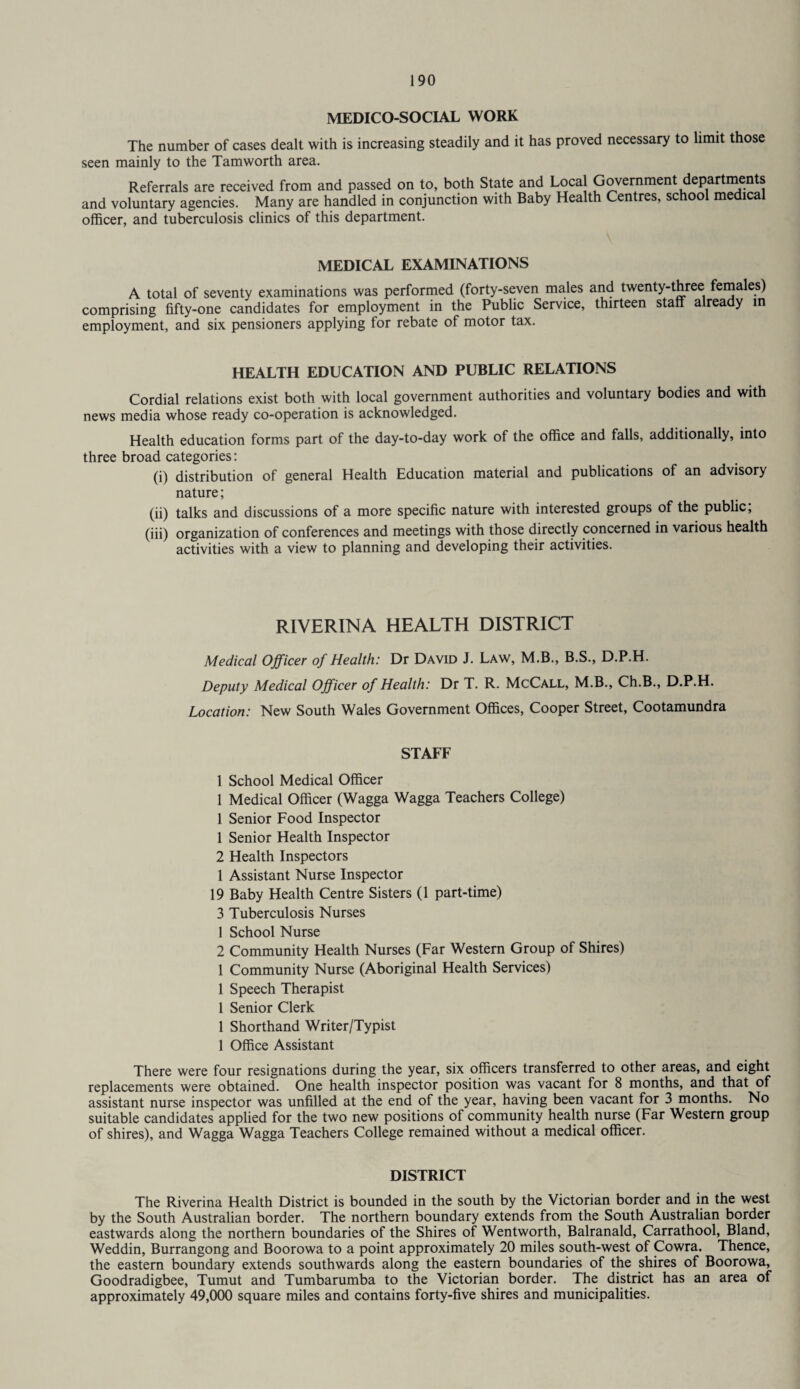 MEDICO-SOCIAL WORK The number of cases dealt with is increasing steadily and it has proved necessary to limit those seen mainly to the Tamworth area. Referrals are received from and passed on to, both State and Local Government departments and voluntary agencies. Many are handled in conjunction with Baby Health Centres, school medical officer, and tuberculosis clinics of this department. MEDICAL EXAMINATIONS A total of seventy examinations was performed (forty-seven males and twenty-three females) comprising fifty-one candidates for employment in the Public Service, thirteen staff already in employment, and six pensioners applying for rebate of motor tax. HEALTH EDUCATION AND PUBLIC RELATIONS Cordial relations exist both with local government authorities and voluntary bodies and with news media whose ready co-operation is acknowledged. Health education forms part of the day-to-day work of the office and falls, additionally, into three broad categories: (i) distribution of general Health Education material and publications of an advisory nature; (ii) talks and discussions of a more specific nature with interested groups of the public, (iii) organization of conferences and meetings with those directly concerned in various health activities with a view to planning and developing their activities. RIVERINA HEALTH DISTRICT Medical Officer of Health: Dr David J. Law, M.B., B.S., D.P.H. Deputy Medical Officer of Health: Dr T. R. McCall, M.B., Ch.B., D.P.H. Location: New South Wales Government Offices, Cooper Street, Cootamundra STAFF 1 School Medical Officer 1 Medical Officer (Wagga Wagga Teachers College) 1 Senior Food Inspector 1 Senior Health Inspector 2 Health Inspectors 1 Assistant Nurse Inspector 19 Baby Health Centre Sisters (1 part-time) 3 Tuberculosis Nurses 1 School Nurse 2 Community Health Nurses (Far Western Group of Shires) 1 Community Nurse (Aboriginal Health Services) 1 Speech Therapist 1 Senior Clerk 1 Shorthand Writer/Typist 1 Office Assistant There were four resignations during the year, six officers transferred to other areas, and eight replacements were obtained. One health inspector position was vacant for 8 months, and that of assistant nurse inspector was unfilled at the end of the year, having been vacant for 3 months. No suitable candidates applied for the two new positions of community health nurse (Far Western group of shires), and Wagga Wagga Teachers College remained without a medical officer. DISTRICT The Riverina Health District is bounded in the south by the Victorian border and in the west by the South Australian border. The northern boundary extends from the South Australian border eastwards along the northern boundaries of the Shires of Wentworth, Balranald, Carrathool, Bland, Weddin, Burrangong and Boorowa to a point approximately 20 miles south-west of Cowra. Thence, the eastern boundary extends southwards along the eastern boundaries of the shires of Boorowa, Goodradigbee, Tumut and Tumbarumba to the Victorian border. The district has an area of approximately 49,000 square miles and contains forty-five shires and municipalities.