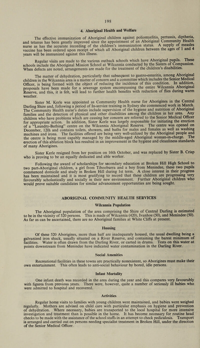 4. Aboriginal Health and Welfare The effective immunization of Aboriginal children against poliomyelitis, pertussis, diptheria, and tetanus has been greatly improved since the appointment of an Aboriginal Community Health nurse as has the accurate recording of the children’s immunization status. A supply of measles vaccine has been ordered upon receipt of which all Aboriginal children between the ages of 1 and 4 years will be immunized against this illness. Regular visits are made to the various outback schools which have Aboriginal pupils. These schools include the Aboriginal Mission School at Wilcannia conducted by the Sisters of Compassion. When defects are noted, arrangements are made for the treatment of the children s disabilities. The matter of dehydration, particularly that subsequent to gastro-enteritis, among Aboriginal children in the Wilcannia area is a matter of concern and a committee which includes the Senior Medical Officer, is being formed with the object of reducing the incidence of this condition. In addition, proposals have been made for a sewerage system encompassing the entire Wilcannia Aboriginal Reserve, and this, it is felt, will lead to further health benefits with reduction of flies during warm weather. Sister M. Kerle was appointed as Community Health nurse for Aborigines in the Central Darling Shire and, following a period of In-service training in Sydney she commenced work in March. The Community Health nurse’s duties include supervision of the hygiene and nutrition of Aboriginal families and the detection of physical and other disabilities among the children in her area. Any children who have problems which are causing her concern are referred to the Senior Medical Officer for appropriate action. In addition, Sister Kerle was largely responsible for initiating the erection of a “Laundry-Bathing” centre on the Wilcannia Aboriginal Reserve. The centre was opened on December, 12th and contains toilets, showers, and baths for males and females as well as washing machines and irons. The facilities offered are being very well-utilized by the Aboriginal people and the centre is being most capably managed by the middle-aged Aboriginal woman-in-charge. The erection of this ablution block has resulted in an improvement in the hygiene and cleanliness standards of many Aborigines. Sister Kerle resigned from her position on 16th October, and was replaced by Sister B. Crisp who is proving to be an equally dedicated and able worker. Following the award of scholarships for secondary education at Broken Hill High School to two part-Aboriginal children, a girl from Tibooburra and a boy from Menindee, these two pupils commenced domicile and study in Broken Hill during 1st term. A close interest in their progress has been maintained and it is most gratifying to record that these children are progressing very favourably scholastically and socially in their new environment. Further Aboriginal children who would prove suitable candidates for similar advancement opportunities are being sought. ABORIGINAL COMMUNITY HEALTH SERVICES Wilcannia Population The Aboriginal population of the area comprising the Shire of Central Darling is estimated to be in the vicinity of 520 persons. This is made of Wilcannia (420), Ivanhoe (50), and Menindee (50). As far as can be ascertained, there are no Aboriginal families at White Cliffs at present. Housing Of these 520 Aborigines, more than half are inadequately housed, the usual dwelling being a galvanized iron shack, usually situated on a River Reserve, and containing the barest minimum of facilities. Water is often drawn from the Darling River, or carted in drums. Tests on this water at points downstream from Menindee have indicated water contamination in the Darling River. Social Amenities Recreational facilities in these towns are practically nonexistent, so Aborigines must make their own entertainment. This often leads to anti-social behaviour by bored, idle persons. Infant Mortality One infant death was recorded in the area during the year and this compares very favourably with figures from previous years. There were, however, quite a number of seriously ill babies who were admitted to hospital and recovered. Activities Regular home visits to families with young children were maintained, and babies were weighed regularly. Mothers are advised on child care with particular emphasis on hygiene and prevention of dehydration. Where necessary, babies are transported to the local hospital for more intensive investigation and treatment than is possible in the home. It has become necessary for routine head checks to be made with the assistance of the school staffs in an attempt to check pediculosis. Transport is arranged and carried out on persons needing specialist treatment in Broken Hill, under the direction of the Senior Medical Officer.