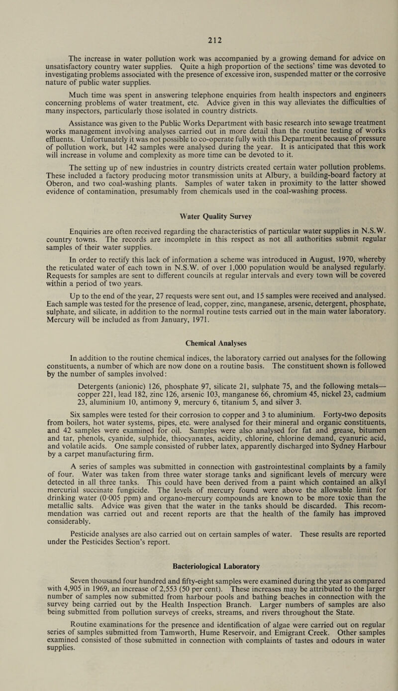 The increase in water pollution work was accompanied by a growing demand for advice on unsatisfactory country water supplies. Quite a high proportion of the sections’ time was devoted to investigating problems associated with the presence of excessive iron, suspended matter or the corrosive nature of public water supplies. Much time was spent in answering telephone enquiries from health inspectors and engineers concerning problems of water treatment, etc. Advice given in this way alleviates the difficulties of many inspectors, particularly those isolated in country districts. Assistance was given to the Public Works Department with basic research into sewage treatment works management involving analyses carried out in more detail than the routine testing of works effluents. Unfortunately it was not possible to co-operate fully with this Department because of pressure of pollution work, but 142 samples were analysed during the year. It is anticipated that this work will increase in volume and complexity as more time can be devoted to it. The setting up of new industries in country districts created certain water pollution problems. These included a factory producing motor transmission units at Albury, a building-board factory at Oberon, and two coal-washing plants. Samples of water taken in proximity to the latter showed evidence of contamination, presumably from chemicals used in the coal-washing process. Water Quality Survey Enquiries are often received regarding the characteristics of particular water supplies in N.S.W. country towns. The records are incomplete in this respect as not all authorities submit regular samples of their water supplies. In order to rectify this lack of information a scheme was introduced in August, 1970, whereby the reticulated water of each town in N.S.W. of over 1,000 population would be analysed regularly. Requests for samples are sent to different councils at regular intervals and every town will be covered within a period of two years. Up to the end of the year, 27 requests were sent out, and 15 samples were received and analysed. Each sample was tested for the presence of lead, copper, zinc, manganese, arsenic, detergent, phosphate, sulphate, and silicate, in addition to the normal routine tests carried out in the main water laboratory. Mercury will be included as from January, 1971. Chemical Analyses In addition to the routine chemical indices, the laboratory carried out analyses for the following constituents, a number of which are now done on a routine basis. The constituent shown is followed by the number of samples involved: Detergents (anionic) 126, phosphate 97, silicate 21, sulphate 75, and the following metals— copper 221, lead 182, zinc 126, arsenic 103, manganese 66, chromium 45, nickel 23, cadmium 23, aluminium 10, antimony 9, mercury 6, titanium 5, and silver 3. Six samples were tested for their corrosion to copper and 3 to aluminium. Forty-two deposits from boilers, hot water systems, pipes, etc. were analysed for their mineral and organic constituents, and 42 samples were examined for oil. Samples were also analysed for fat and grease, bitumen and tar, phenols, cyanide, sulphide, thiocyanates, acidity, chlorine, chlorine demand, cyanuric acid, and volatile acids. One sample consisted of rubber latex, apparently discharged into Sydney Harbour by a carpet manufacturing firm. A series of samples was submitted in connection with gastrointestinal complaints by a family of four. Water was taken from three water storage tanks and significant levels of mercury were detected in all three tanks. This could have been derived from a paint which contained an alkyl mercurial succinate fungicide. The levels of mercury found were above the allowable limit for drinking water (0 005 ppm) and organo-mercury compounds are known to be more toxic than the metallic salts. Advice was given that the water in the tanks should be discarded. This recom¬ mendation was carried out and recent reports are that the health of the family has improved considerably. Pesticide analyses are also carried out on certain samples of water. These results are reported under the Pesticides Section’s report. Bacteriological Laboratory Seven thousand four hundred and fifty-eight samples were examined during the year as compared with 4,905 in 1969, an increase of 2,553 (50 per cent). These increases may be attributed to the larger number of samples now submitted from harbour pools and bathing beaches in connection with the survey being carried out by the Health Inspection Branch. Larger numbers of samples are also being submitted from pollution surveys of creeks, streams, and rivers throughout the State. Routine examinations for the presence and identification of algae were carried out on regular series of samples submitted from Tamworth, Hume Reservoir, and Emigrant Creek. Other samples examined consisted of those submitted in connection with complaints of tastes and odours in water supplies.
