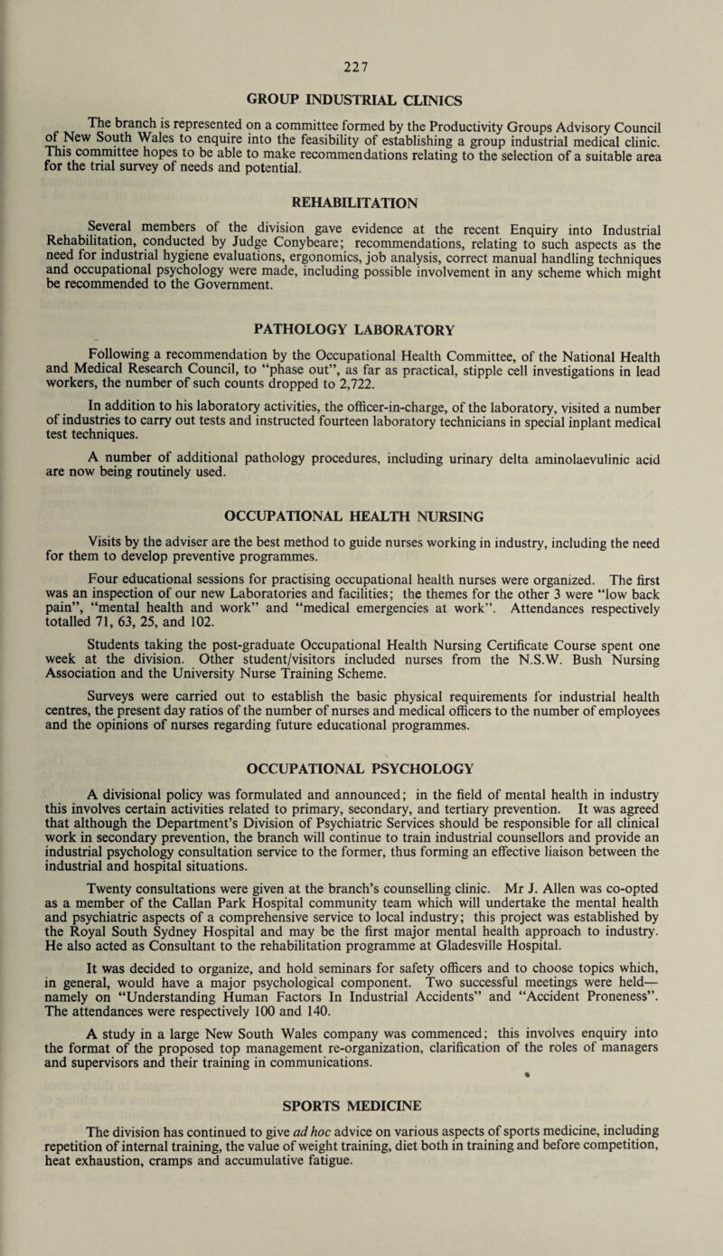 GROUP INDUSTRIAL CLINICS The branch is represented on a committee formed by the Productivity Groups Advisory Council of New South Wales to enquire into the feasibility of establishing a group industrial medical clinic. This committee hopes to be able to make recommendations relating to the selection of a suitable area for the trial survey of needs and potential. REHABILITATION Several members ol the division gave evidence at the recent Enquiry into Industrial Rehabilitation, conducted by Judge Conybeare; recommendations, relating to such aspects as the need for industrial hygiene evaluations, ergonomics, job analysis, correct manual handling techniques and occupational psychology were made, including possible involvement in any scheme which might be recommended to the Government. PATHOLOGY LABORATORY Following a recommendation by the Occupational Health Committee, of the National Health and Medical Research Council, to “phase out”, as far as practical, stipple cell investigations in lead workers, the number of such counts dropped to 2,722. In addition to his laboratory activities, the officer-in-charge, of the laboratory, visited a number of industries to carry out tests and instructed fourteen laboratory technicians in special inplant medical test techniques. A number of additional pathology procedures, including urinary delta aminolaevulinic acid are now being routinely used. OCCUPATIONAL HEALTH NURSING Visits by the adviser are the best method to guide nurses working in industry, including the need for them to develop preventive programmes. Four educational sessions for practising occupational health nurses were organized. The first was an inspection of our new Laboratories and facilities; the themes for the other 3 were “low back pain”, “mental health and work” and “medical emergencies at work”. Attendances respectively totalled 71, 63, 25, and 102. Students taking the post-graduate Occupational Health Nursing Certificate Course spent one week at the division. Other student/visitors included nurses from the N.S.W. Bush Nursing Association and the University Nurse Training Scheme. Surveys were carried out to establish the basic physical requirements for industrial health centres, the present day ratios of the number of nurses and medical officers to the number of employees and the opinions of nurses regarding future educational programmes. OCCUPATIONAL PSYCHOLOGY A divisional policy was formulated and announced; in the field of mental health in industry this involves certain activities related to primary, secondary, and tertiary prevention. It was agreed that although the Department’s Division of Psychiatric Services should be responsible for all clinical work in secondary prevention, the branch will continue to train industrial counsellors and provide an industrial psychology consultation service to the former, thus forming an effective liaison between the industrial and hospital situations. Twenty consultations were given at the branch’s counselling clinic. Mr J. Allen was co-opted as a member of the Callan Park Hospital community team which will undertake the mental health and psychiatric aspects of a comprehensive service to local industry; this project was established by the Royal South Sydney Hospital and may be the first major mental health approach to industry. He also acted as Consultant to the rehabilitation programme at Gladesville Hospital. It was decided to organize, and hold seminars for safety officers and to choose topics which, in general, would have a major psychological component. Two successful meetings were held— namely on “Understanding Human Factors In Industrial Accidents” and “Accident Proneness”. The attendances were respectively 100 and 140. A study in a large New South Wales company was commenced; this involves enquiry into the format of the proposed top management re-organization, clarification of the roles of managers and supervisors and their training in communications. SPORTS MEDICINE The division has continued to give ad hoc advice on various aspects of sports medicine, including repetition of internal training, the value of weight training, diet both in training and before competition, heat exhaustion, cramps and accumulative fatigue.