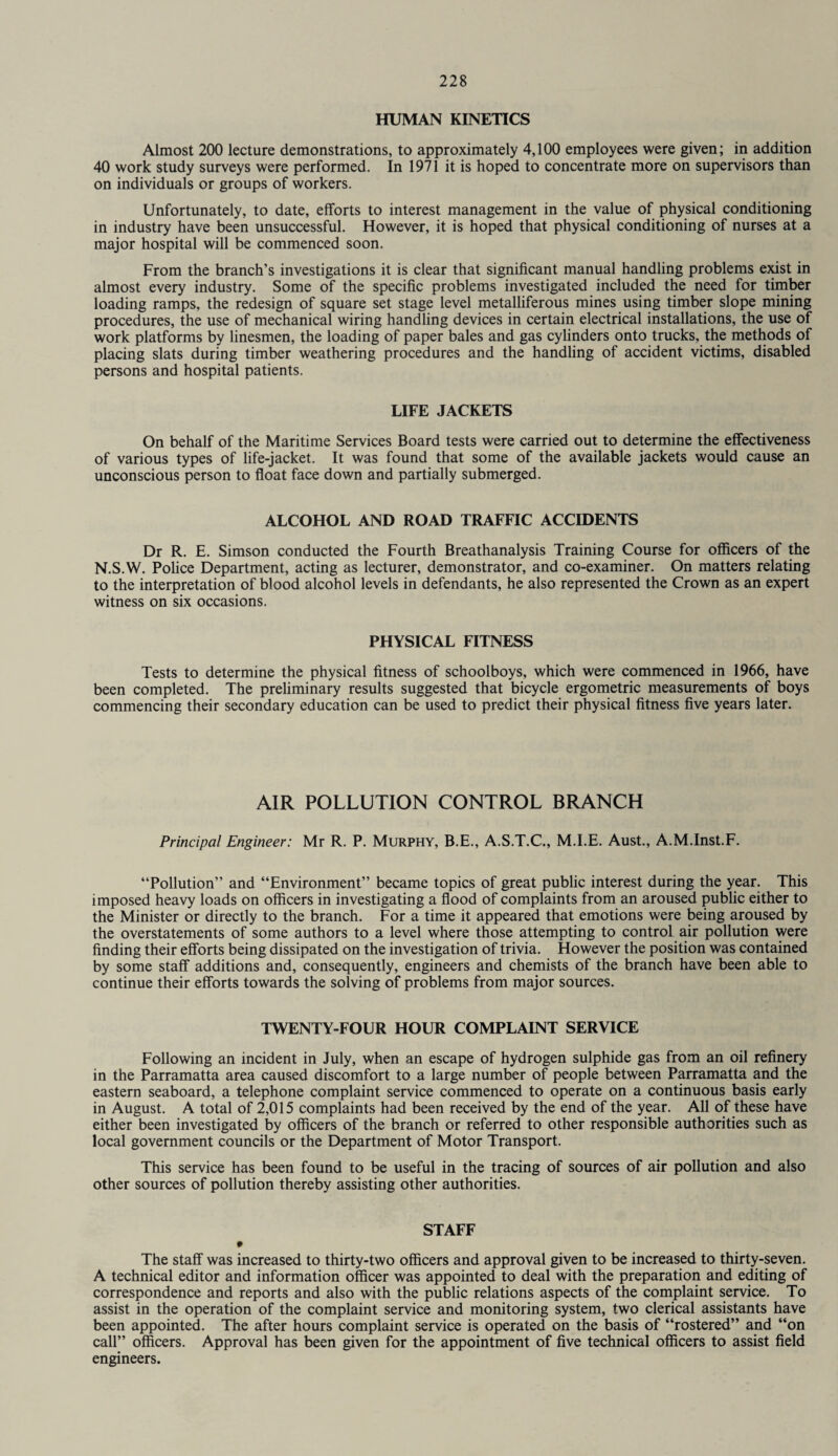 HUMAN KINETICS Almost 200 lecture demonstrations, to approximately 4,100 employees were given; in addition 40 work study surveys were performed. In 1971 it is hoped to concentrate more on supervisors than on individuals or groups of workers. Unfortunately, to date, efforts to interest management in the value of physical conditioning in industry have been unsuccessful. However, it is hoped that physical conditioning of nurses at a major hospital will be commenced soon. From the branch’s investigations it is clear that significant manual handling problems exist in almost every industry. Some of the specific problems investigated included the need for timber loading ramps, the redesign of square set stage level metalliferous mines using timber slope mining procedures, the use of mechanical wiring handling devices in certain electrical installations, the use of work platforms by linesmen, the loading of paper bales and gas cylinders onto trucks, the methods of placing slats during timber weathering procedures and the handling of accident victims, disabled persons and hospital patients. LIFE JACKETS On behalf of the Maritime Services Board tests were carried out to determine the effectiveness of various types of life-jacket. It was found that some of the available jackets would cause an unconscious person to float face down and partially submerged. ALCOHOL AND ROAD TRAFFIC ACCIDENTS Dr R. E. Simson conducted the Fourth Breathanalysis Training Course for officers of the N.S.W. Police Department, acting as lecturer, demonstrator, and co-examiner. On matters relating to the interpretation of blood alcohol levels in defendants, he also represented the Crown as an expert witness on six occasions. PHYSICAL FITNESS Tests to determine the physical fitness of schoolboys, which were commenced in 1966, have been completed. The preliminary results suggested that bicycle ergometric measurements of boys commencing their secondary education can be used to predict their physical fitness five years later. AIR POLLUTION CONTROL BRANCH Principal Engineer: Mr R. P. Murphy, B.E., A.S.T.C., M.I.E. Aust., A.M.Inst.F. “Pollution” and “Environment” became topics of great public interest during the year. This imposed heavy loads on officers in investigating a flood of complaints from an aroused public either to the Minister or directly to the branch. For a time it appeared that emotions were being aroused by the overstatements of some authors to a level where those attempting to control air pollution were finding their efforts being dissipated on the investigation of trivia. However the position was contained by some staff additions and, consequently, engineers and chemists of the branch have been able to continue their efforts towards the solving of problems from major sources. TWENTY-FOUR HOUR COMPLAINT SERVICE Following an incident in July, when an escape of hydrogen sulphide gas from an oil refinery in the Parramatta area caused discomfort to a large number of people between Parramatta and the eastern seaboard, a telephone complaint service commenced to operate on a continuous basis early in August. A total of 2,015 complaints had been received by the end of the year. All of these have either been investigated by officers of the branch or referred to other responsible authorities such as local government councils or the Department of Motor Transport. This service has been found to be useful in the tracing of sources of air pollution and also other sources of pollution thereby assisting other authorities. STAFF • The staff was increased to thirty-two officers and approval given to be increased to thirty-seven. A technical editor and information officer was appointed to deal with the preparation and editing of correspondence and reports and also with the public relations aspects of the complaint service. To assist in the operation of the complaint service and monitoring system, two clerical assistants have been appointed. The after hours complaint service is operated on the basis of “rostered” and “on call” officers. Approval has been given for the appointment of five technical officers to assist field engineers.