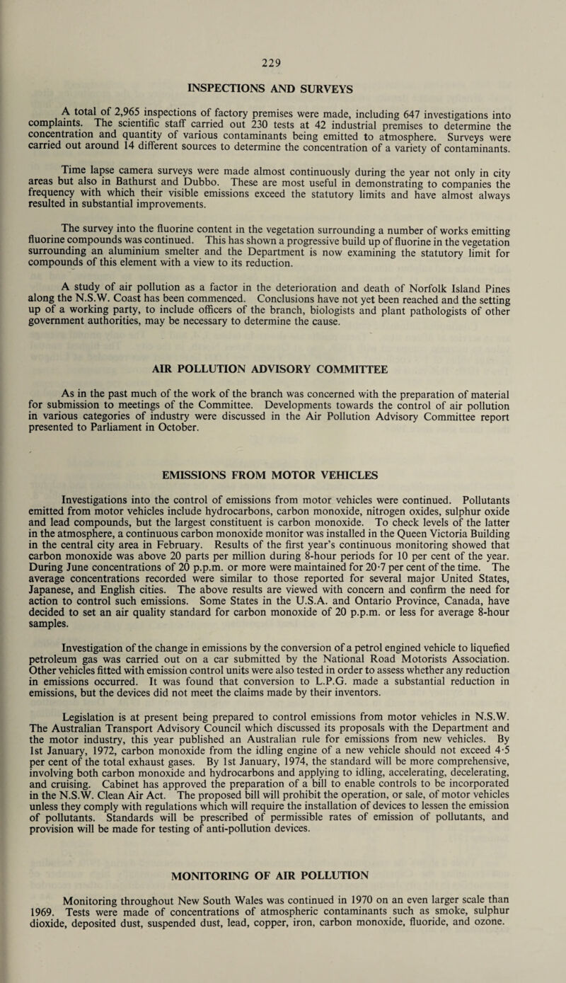 INSPECTIONS AND SURVEYS A total of 2,965 inspections of factory premises were made, including 647 investigations into complaints. The scientific staff carried out 230 tests at 42 industrial premises to determine the concentration and quantity of various contaminants being emitted to atmosphere. Surveys were carried out around 14 different sources to determine the concentration of a variety of contaminants. Time lapse camera surveys were made almost continuously during the year not only in city areas but also in Bathurst and Dubbo. These are most useful in demonstrating to companies the frequency with which their visible emissions exceed the statutory limits and have almost always resulted in substantial improvements. The survey into the fluorine content in the vegetation surrounding a number of works emitting fluorine compounds was continued. This has shown a progressive build up of fluorine in the vegetation surrounding an aluminium smelter and the Department is now examining the statutory limit for compounds of this element with a view to its reduction. A study of air pollution as a factor in the deterioration and death of Norfolk Island Pines along the N.S.W. Coast has been commenced. Conclusions have not yet been reached and the setting up of a working party, to include officers of the branch, biologists and plant pathologists of other government authorities, may be necessary to determine the cause. AIR POLLUTION ADVISORY COMMITTEE As in the past much of the work of the branch was concerned with the preparation of material for submission to meetings of the Committee. Developments towards the control of air pollution in various categories of industry were discussed in the Air Pollution Advisory Committee report presented to Parliament in October. EMISSIONS FROM MOTOR VEHICLES Investigations into the control of emissions from motor vehicles were continued. Pollutants emitted from motor vehicles include hydrocarbons, carbon monoxide, nitrogen oxides, sulphur oxide and lead compounds, but the largest constituent is carbon monoxide. To check levels of the latter in the atmosphere, a continuous carbon monoxide monitor was installed in the Queen Victoria Building in the central city area in February. Results of the first year’s continuous monitoring showed that carbon monoxide was above 20 parts per million during 8-hour periods for 10 per cent of the year. During June concentrations of 20 p.p.m. or more were maintained for 20-7 per cent of the time. The average concentrations recorded were similar to those reported for several major United States, Japanese, and English cities. The above results are viewed with concern and confirm the need for action to control such emissions. Some States in the U.S.A. and Ontario Province, Canada, have decided to set an air quality standard for carbon monoxide of 20 p.p.m. or less for average 8-hour samples. Investigation of the change in emissions by the conversion of a petrol engined vehicle to liquefied petroleum gas was carried out on a car submitted by the National Road Motorists Association. Other vehicles fitted with emission control units were also tested in order to assess whether any reduction in emissions occurred. It was found that conversion to L.P.G. made a substantial reduction in emissions, but the devices did not meet the claims made by their inventors. Legislation is at present being prepared to control emissions from motor vehicles in N.S.W. The Australian Transport Advisory Council which discussed its proposals with the Department and the motor industry, this year published an Australian rule for emissions from new vehicles. By 1st January, 1972, carbon monoxide from the idling engine of a new vehicle should not exceed 4-5 per cent of the total exhaust gases. By 1st January, 1974, the standard will be more comprehensive, involving both carbon monoxide and hydrocarbons and applying to idling, accelerating, decelerating, and cruising. Cabinet has approved the preparation of a bill to enable controls to be incorporated in the N.S.W. Clean Air Act. The proposed bill will prohibit the operation, or sale, of motor vehicles unless they comply with regulations which will require the installation of devices to lessen the emission of pollutants. Standards will be prescribed of permissible rates of emission of pollutants, and provision will be made for testing of anti-pollution devices. MONITORING OF AIR POLLUTION Monitoring throughout New South Wales was continued in 1970 on an even larger scale than 1969. Tests were made of concentrations of atmospheric contaminants such as smoke, sulphur dioxide, deposited dust, suspended dust, lead, copper, iron, carbon monoxide, fluoride, and ozone.