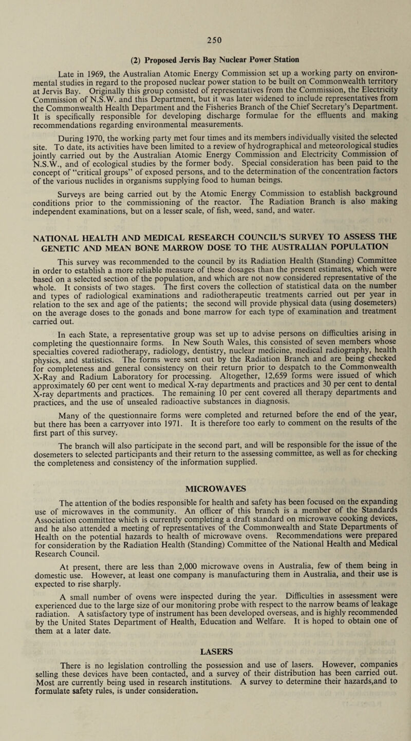 (2) Proposed Jervis Bay Nuclear Power Station Late in 1969, the Australian Atomic Energy Commission set up a working party on environ¬ mental studies in regard to the proposed nuclear power station to be built on Commonwealth territory at Jervis Bay. Originally this group consisted of representatives from the Commission, the Electricity Commission of N.S.W. and this Department, but it was later widened to include representatives from the Commonwealth Health Department and the Fisheries Branch of the Chief Secretary’s Department. It is specifically responsible for developing discharge formulae for the effluents and making recommendations regarding environmental measurements. During 1970, the working party met four times and its members individually visited the selected site. To date, its activities have been limited to a review of hydrographical and meteorological studies jointly carried out by the Australian Atomic Energy Commission and Electricity Commission of N.S.W., and of ecological studies by the former body. Special consideration has been paid to the concept of “critical groups” of exposed persons, and to the determination of the concentration factors of the various nuclides in organisms supplying food to human beings. Surveys are being carried out by the Atomic Energy Commission to establish background conditions prior to the commissioning of the reactor. The Radiation Branch is also making independent examinations, but on a lesser scale, of fish, weed, sand, and water. NATIONAL HEALTH AND MEDICAL RESEARCH COUNCIL’S SURVEY TO ASSESS THE GENETIC AND MEAN BONE MARROW DOSE TO THE AUSTRALIAN POPULATION This survey was recommended to the council by its Radiation Health (Standing) Committee in order to establish a more reliable measure of these dosages than the present estimates, which were based on a selected section of the population, and which are not now considered representative of the whole. It consists of two stages. The first covers the collection of statistical data on the number and types of radiological examinations and radiotherapeutic treatments carried out per year in relation to the sex and age of the patients; the second will provide physical data (using dosemeters) on the average doses to the gonads and bone marrow for each type of examination and treatment carried out. In each State, a representative group was set up to advise persons on difficulties arising in completing the questionnaire forms. In New South Wales, this consisted of seven members whose specialties covered radiotherapy, radiology, dentistry, nuclear medicine, medical radiography, health physics, and statistics. The forms were sent out by the Radiation Branch and are being checked for completeness and general consistency on their return prior to despatch to the Commonwealth X-Ray and Radium Laboratory for processing. Altogether, 12,659 forms were issued of which approximately 60 per cent went to medical X-ray departments and practices and 30 per cent to dental X-ray departments and practices. The remaining 10 per cent covered all therapy departments and practices, and the use of unsealed radioactive substances in diagnosis. Many of the questionnaire forms were completed and returned before the end of the year, but there has been a carryover into 1971. It is therefore too early to comment on the results of the first part of this survey. The branch will also participate in the second part, and will be responsible for the issue of the dosemeters to selected participants and their return to the assessing committee, as well as for checking the completeness and consistency of the information supplied. MICROWAVES The attention of the bodies responsible for health and safety has been focused on the expanding use of microwaves in the community. An officer of this branch is a member of the Standards Association committee which is currently completing a draft standard on microwave cooking devices, and he also attended a meeting of representatives of the Commonwealth and State Departments of Health on the potential hazards to health of microwave ovens. Recommendations were prepared for consideration by the Radiation Health (Standing) Committee of the National Health and Medical Research Council. At present, there are less than 2,000 microwave ovens in Australia, few of them being in domestic use. However, at least one company is manufacturing them in Australia, and their use is expected to rise sharply. A small number of ovens were inspected during the year. Difficulties in assessment were experienced due to the large size of our monitoring probe with respect to the narrow beams of leakage radiation. A satisfactory type of instrument has been developed overseas, and is highly recommended by the United States Department of Health, Education and Welfare. It is hoped to obtain one of them at a later date. LASERS There is no legislation controlling the possession and use of lasers. However, companies selling these devices have been contacted, and a survey of their distribution has been carried out. Most are currently being used in research institutions. A survey to determine their hazards,and to formulate safety rules, is under consideration.