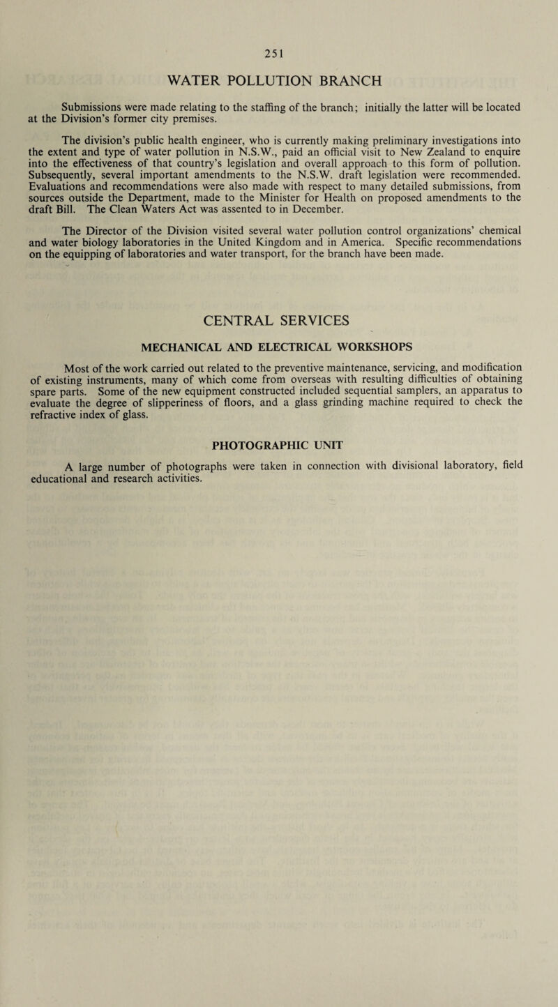 WATER POLLUTION BRANCH Submissions were made relating to the staffing of the branch; initially the latter will be located at the Division’s former city premises. The division’s public health engineer, who is currently making preliminary investigations into the extent and type of water pollution in N.S.W., paid an official visit to New Zealand to enquire into the effectiveness of that country’s legislation and overall approach to this form of pollution. Subsequently, several important amendments to the N.S.W. draft legislation were recommended. Evaluations and recommendations were also made with respect to many detailed submissions, from sources outside the Department, made to the Minister for Health on proposed amendments to the draft Bill. The Clean Waters Act was assented to in December. The Director of the Division visited several water pollution control organizations’ chemical and water biology laboratories in the United Kingdom and in America. Specific recommendations on the equipping of laboratories and water transport, for the branch have been made. CENTRAL SERVICES MECHANICAL AND ELECTRICAL WORKSHOPS Most of the work carried out related to the preventive maintenance, servicing, and modification of existing instruments, many of which come from overseas with resulting difficulties of obtaining spare parts. Some of the new equipment constructed included sequential samplers, an apparatus to evaluate the degree of slipperiness of floors, and a glass grinding machine required to check the refractive index of glass. PHOTOGRAPHIC UNIT A large number of photographs were taken in connection with divisional laboratory, field educational and research activities.