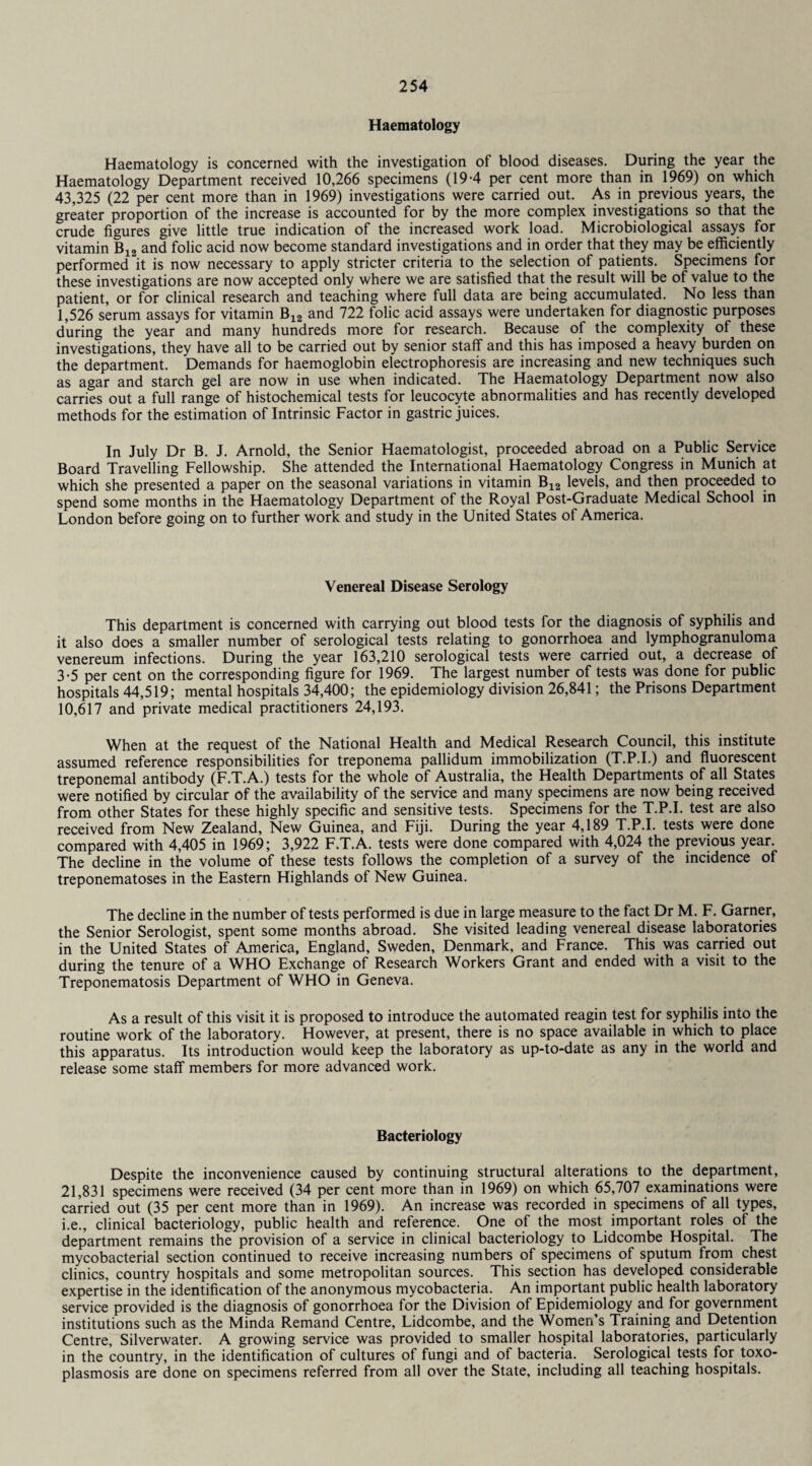 Haematology Haematology is concerned with the investigation of blood diseases. During the year the Haematology Department received 10,266 specimens (19-4 per cent more than in 1969) on which 43,325 (22 per cent more than in 1969) investigations were carried out. As in previous years, the greater proportion of the increase is accounted for by the more complex investigations so that the crude figures give little true indication of the increased work load. Microbiological assays for vitamin B12 and folic acid now become standard investigations and in order that they may be efficiently performed it is now necessary to apply stricter criteria to the selection of patients. Specimens for these investigations are now accepted only where we are satisfied that the result will be of value to the patient, or for clinical research and teaching where full data are being accumulated. No less than 1,526 serum assays for vitamin B12 and 722 folic acid assays were undertaken for diagnostic purposes during the year and many hundreds more for research. Because of the complexity of these investigations, they have all to be carried out by senior staff and this has imposed a heavy burden on the department. Demands for haemoglobin electrophoresis are increasing and new techniques such as agar and starch gel are now in use when indicated. The Haematology Department now also carries out a full range of histochemical tests for leucocyte abnormalities and has recently developed methods for the estimation of Intrinsic Factor in gastric juices. In July Dr B. J. Arnold, the Senior Haematologist, proceeded abroad on a Public Service Board Travelling Fellowship. She attended the International Haematology Congress in Munich at which she presented a paper on the seasonal variations in vitamin B12 levels, and then proceeded to spend some months in the Haematology Department of the Royal Post-Graduate Medical School in London before going on to further work and study in the United States of America. Venereal Disease Serology This department is concerned with carrying out blood tests for the diagnosis of syphilis and it also does a smaller number of serological tests relating to gonorrhoea and lymphogranuloma venereum infections. During the year 163,210 serological tests were carried out, a decrease of 3-5 per cent on the corresponding figure for 1969. The largest number of tests was done for public hospitals 44,519; mental hospitals 34,400; the epidemiology division 26,841; the Prisons Department 10,617 and private medical practitioners 24,193. When at the request of the National Health and Medical Research Council, this institute assumed reference responsibilities for treponema pallidum immobilization (T.P.I.) and fluorescent treponemal antibody (F.T.A.) tests for the whole of Australia, the Health Departments of all States were notified by circular of the availability of the service and many specimens are now being received from other States for these highly specific and sensitive tests. Specimens for the T.P.I. test are also received from New Zealand, New Guinea, and Fiji. During the year 4,189 T.P.I. tests were done compared with 4,405 in 1969; 3,922 F.T.A. tests were done compared with 4,024 the previous year. The decline in the volume of these tests follows the completion of a survey of the incidence of treponematoses in the Eastern Highlands of New Guinea. The decline in the number of tests performed is due in large measure to the fact Dr M. F. Garner, the Senior Serologist, spent some months abroad. She visited leading venereal disease laboratories in the United States of America, England, Sweden, Denmark, and France. This was carried out during the tenure of a WHO Exchange of Research Workers Grant and ended with a visit to the Treponematosis Department of WHO in Geneva. As a result of this visit it is proposed to introduce the automated reagin test for syphilis into the routine work of the laboratory. However, at present, there is no space available in which to place this apparatus. Its introduction would keep the laboratory as up-to-date as any in the world and release some staff members for more advanced work. Bacteriology Despite the inconvenience caused by continuing structural alterations to the department, 21,831 specimens were received (34 per cent more than in 1969) on which 65,707 examinations were carried out (35 per cent more than in 1969). An increase was recorded in specimens of all types, i.e., clinical bacteriology, public health and reference. One of the most important roles of the department remains the provision of a service in clinical bacteriology to Lidcombe Hospital. The mycobacterial section continued to receive increasing numbers of specimens of sputum from chest clinics, country hospitals and some metropolitan sources. This section has developed considerable expertise in the identification of the anonymous mycobacteria. An important public health laboratory service provided is the diagnosis of gonorrhoea for the Division of Epidemiology and for government institutions such as the Minda Remand Centre, Lidcombe, and the Women’s Training and Detention Centre, Silverwater. A growing service was provided to smaller hospital laboratories, particularly in the country, in the identification of cultures of fungi and of bacteria. Serological tests for toxo¬ plasmosis are done on specimens referred from all over the State, including all teaching hospitals.