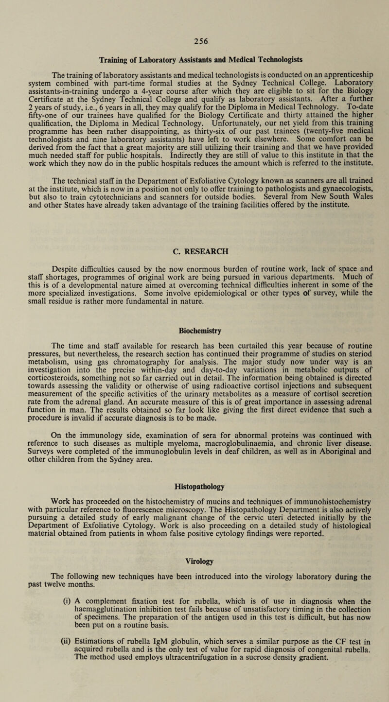 Training of Laboratory Assistants and Medical Technologists The training of laboratory assistants and medical technologists is conducted on an apprenticeship system combined with part-time formal studies at the Sydney Technical College. Laboratory assistants-in-training undergo a 4-year course after which they are eligible to sit for the Biology Certificate at the Sydney Technical College and qualify as laboratory assistants. After a further 2 years of study, i.e., 6 years in all, they may qualify for the Diploma in Medical Technology. To-date fifty-one of our trainees have qualified for the Biology Certificate and thirty attained the higher qualification, the Diploma in Medical Technology. Unfortunately, our net yield from this training programme has been rather disappointing, as thirty-six of our past trainees (twenty-five medical technologists and nine laboratory assistants) have left to work elsewhere. Some comfort can be derived from the fact that a great majority are still utilizing their training and that we have provided much needed staff for public hospitals. Indirectly they are still of value to this institute in that the work which they now do in the public hospitals reduces the amount which is referred to the institute. The technical staff in the Department of Exfoliative Cytology known as scanners are all trained at the institute, which is now in a position not only to offer training to pathologists and gynaecologists, but also to train cytotechnicians and scanners for outside bodies. Several from New South Wales and other States have already taken advantage of the training facilities offered by the institute. C. RESEARCH Despite difficulties caused by the now enormous burden of routine work, lack of space and staff shortages, programmes of original work are being pursued in various departments. Much of this is of a developmental nature aimed at overcoming technical difficulties inherent in some of the more specialized investigations. Some involve epidemiological or other types of survey, while the small residue is rather more fundamental in nature. Biochemistry The time and staff available for research has been curtailed this year because of routine pressures, but nevertheless, the research section has continued their programme of studies on steriod metabolism, using gas chromatography for analysis. The major study now under way is an investigation into the precise within-day and day-to-day variations in metabolic outputs of corticosteroids, something not so far carried out in detail. The information being obtained is directed towards assessing the validity or otherwise of using radioactive cortisol injections and subsequent measurement of the specific activities of the urinary metabolites as a measure of cortisol secretion rate from the adrenal gland. An accurate measure of this is of great importance in assessing adrenal function in man. The results obtained so far look like giving the first direct evidence that such a procedure is invalid if accurate diagnosis is to be made. On the immunology side, examination of sera for abnormal proteins was continued with reference to such diseases as multiple myeloma, macroglobulinaemia, and chronic liver disease. Surveys were completed of the immunoglobulin levels in deaf children, as well as in Aboriginal and other children from the Sydney area. Histopathology Work has proceeded on the histochemistry of mucins and techniques of immunohistochemistry with particular reference to fluorescence microscopy. The Histopathology Department is also actively pursuing a detailed study of early malignant change of the cervic uteri detected initially by the Department of Exfoliative Cytology. Work is also proceeding on a detailed study of histological material obtained from patients in whom false positive cytology findings were reported. Virology The following new techniques have been introduced into the virology laboratory during the past twelve months. (i) A complement fixation test for rubella, which is of use in diagnosis when the haemagglutination inhibition test fails because of unsatisfactory timing in the collection of specimens. The preparation of the antigen used in this test is difficult, but has now been put on a routine basis. (ii) Estimations of rubella IgM globulin, which serves a similar purpose as the CF test in acquired rubella and is the only test of value for rapid diagnosis of congenital rubella. The method used employs ultracentrifugation in a sucrose density gradient.