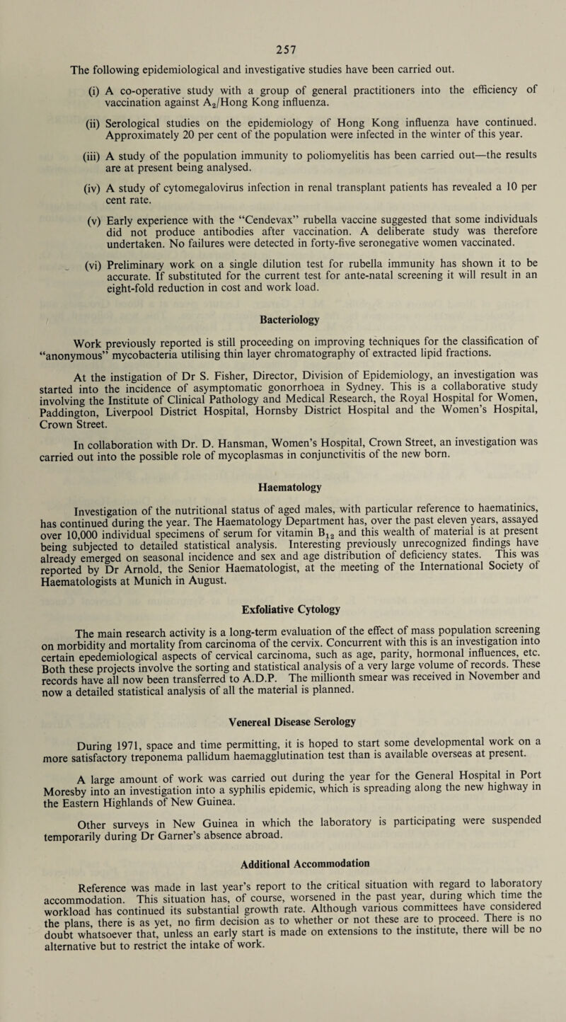 The following epidemiological and investigative studies have been carried out. (i) A co-operative study with a group of general practitioners into the efficiency of vaccination against A2/Hong Kong influenza. (ii) Serological studies on the epidemiology of Hong Kong influenza have continued. Approximately 20 per cent of the population were infected in the winter of this year. (iii) A study of the population immunity to poliomyelitis has been carried out—the results are at present being analysed. (iv) A study of cytomegalovirus infection in renal transplant patients has revealed a 10 per cent rate. (v) Early experience with the “Cendevax” rubella vaccine suggested that some individuals did not produce antibodies after vaccination. A deliberate study was therefore undertaken. No failures were detected in forty-five seronegative women vaccinated. (vi) Preliminary work on a single dilution test for rubella immunity has shown it to be accurate. If substituted for the current test for ante-natal screening it will result in an eight-fold reduction in cost and work load. Bacteriology Work previously reported is still proceeding on improving techniques for the classification of “anonymous” mycobacteria utilising thin layer chromatography of extracted lipid fractions. At the instigation of Dr S. Fisher, Director, Division of Epidemiology, an investigation was started into the incidence of asymptomatic gonorrhoea in Sydney. This is a collaborative study involving the Institute of Clinical Pathology and Medical Research, the Royal Hospital for Women, Paddington, Liverpool District Hospital, Hornsby District Hospital and the Women’s Hospital, Crown Street. In collaboration with Dr. D. Hansman, Women’s Hospital, Crown Street, an investigation was carried out into the possible role of mycoplasmas in conjunctivitis of the new born. Haematology Investigation of the nutritional status of aged males, with particular reference to haematinics, has continued during the year. The Haematology Department has, over the past eleven years, assayed over 10,000 individual specimens of serum for vitamin Bi2 and this wealth of material is at present being subjected to detailed statistical analysis. Interesting previously unrecognized findings have already emerged on seasonal incidence and sex and age distribution of deficiency states. This was reported by Dr Arnold, the Senior Haematologist, at the meeting of the International Society of Haematologists at Munich in August. Exfoliative Cytology The main research activity is a long-term evaluation of the effect of mass population screening on morbidity and mortality from carcinoma of the cervix. Concurrent with this is an investigation into certain epedemiological aspects of cervical carcinoma, such as age, parity, hormonal influences, etc. Both these projects involve the sorting and statistical analysis of a very large volume of records. These records have all now been transferred to A.D.P. The millionth smear was received in November and now a detailed statistical analysis of all the material is planned. Venereal Disease Serology During 1971, space and time permitting, it is hoped to start some developmental work on a more satisfactory treponema pallidum haemagglutination test than is available overseas at present. A large amount of work was carried out during the year for the General Hospital in Port Moresby into an investigation into a syphilis epidemic, which is spreading along the new highway in the Eastern Highlands of New Guinea. Other surveys in New Guinea in which the laboratory is participating were suspended temporarily during Dr Garner’s absence abroad. Additional Accommodation Reference was made in last year’s report to the critical situation with regard to laboratory accommodation. This situation has, of course, worsened in the past year, during which time the workload has continued its substantial growth rate. Although various committees have considered the plans, there is as yet, no firm decision as to whether or not these are to proceed. There is no doubt whatsoever that, unless an early start is made on extensions to the institute, there will be no alternative but to restrict the intake of work.