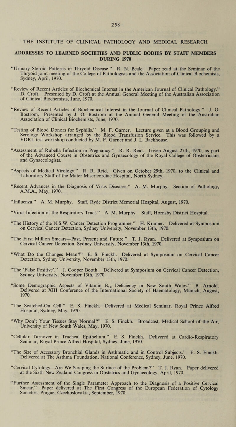 THE INSTITUTE OF CLINICAL PATHOLOGY AND MEDICAL RESEARCH ADDRESSES TO LEARNED SOCIETIES AND PUBLIC BODIES BY STAFF MEMBERS DURING 1970 “Urinary Steroid Patterns in Thryoid Disease.” R. N. Beale. Paper read at the Seminar of the Thryoid joint meeting of the College of Pathologists and the Association of Clinical Biochemists, Sydney, April, 1970. “Review of Recent Articles of Biochemical Interest in the American Journal of Clinical Pathology.” D. Croft. Presented by D. Croft at the Annual General Meeting of the Australian Association of Clinical Biochemists, June, 1970. “Review of Recent Articles of Biochemical Interest in the Journal of Clinical Pathology.” J. O. Bostrom. Presented by J. O. Bostrom at the Annual General Meeting of the Australian Association of Clinical Biochemists, June, 1970. “Testing of Blood Donors for Syphilis.” M. F. Garner. Lecture given at a Blood Grouping and Serology Workshop arranged by the Blood Transfusion Service. This was followed by a VDRL test workshop conducted by M. F. Garner and J. L. Backhouse. “Assessment of Rubella Infection in Pregnancy.” R. R. Reid. Given August 27th, 1970, as part of the Advanced Course in Obstetrics and Gynaecology of the Royal College of Obstetricians and Gynaecologists. “Aspects of Medical Virology.” R. R. Reid. Given on October 29th, 1970, to the Clinical and Laboratory Staff of the Mater Misericordiae Hospital, North Sydney. “Recent Advances in the Diagnosis of Virus Diseases.” A. M. Murphy. Section of Pathology, A.M.A., May, 1970. “Influenza.” A. M. Murphy. Staff, Ryde District Memorial Hospital, August, 1970. “Virus Infection of the Respiratory Tract.” A. M. Murphy. Staff, Hornsby District Hospital. “The History of the N.S.W. Cancer Detection Programme.” H. Kramer. Delivered at Symposium on Cervical Cancer Detection, Sydney University, November 13th, 1970. “The First Million Smears—Past, Present and Future.” T. J. Ryan. Delivered at Symposium on Cervical Cancer Detection, Sydney University, November 13th, 1970. “What Do the Changes Mean?” E. S. Finckh. Delivered at Symposium on Cervical Cancer Detection, Sydney University, November 13th, 1970. “The ‘False Positive’.” J. Cooper Booth. Delivered at Symposium on Cervical Cancer Detection, Sydney University, November 13th, 1970. “Some Demographic Aspects of Vitamin B12 Deficiency in New South Wales.” B. Arnold. Delivered at XIII Conference of the International Society of Haematology, Munich, August, 1970. “The Switched-On Cell.” E. S. Finckh. Delivered at Medical Seminar, Royal Prince Alfred Hospital, Sydney, May, 1970. “Why Don’t Your Tissues Stay Normal?” E. S. Finckh. Broadcast, Medical School of the Air, University of New South Wales, May, 1970. “Cellular Turnover in Tracheal Epithelium.” E. S. Finckh. Delivered at Cardio-Respiratory Seminar, Royal Prince Alfred Hospital, Sydney, June, 1970. “The Size of Accessory Bronchial Glands in Asthmatic and in Control Subjects.” E. S. Finckh. Delivered at The Asthma Foundation, National Conference, Sydney, June, 1970. “Cervical Cytology—Are We Scraping the Surface of the Problem?” T. J. Ryan. Paper delivered at the Sixth New Zealand Congress in Obstetrics and Gynaecology, April, 1970. “Further Assessment of the Single Parameter Approach to the Diagnosis of a Positive Cervical Smear.” Paper delivered at The First Congress of the European Federation of Cytology Societies, Prague, Czechoslovakia, September, 1970.