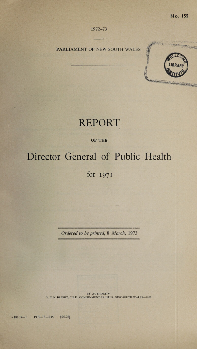 1972-73 REPORT OF THE Director General of Public Health for 1971 Ordered to be printed, 8 March, 1973 BY AUTHORITY V. C. N. BLIGHT, C.B.E., GOVERNMENT PRINTER, NEW SOUTH WALES—1973 P 18105—1 1972-73—235 [$5.76]