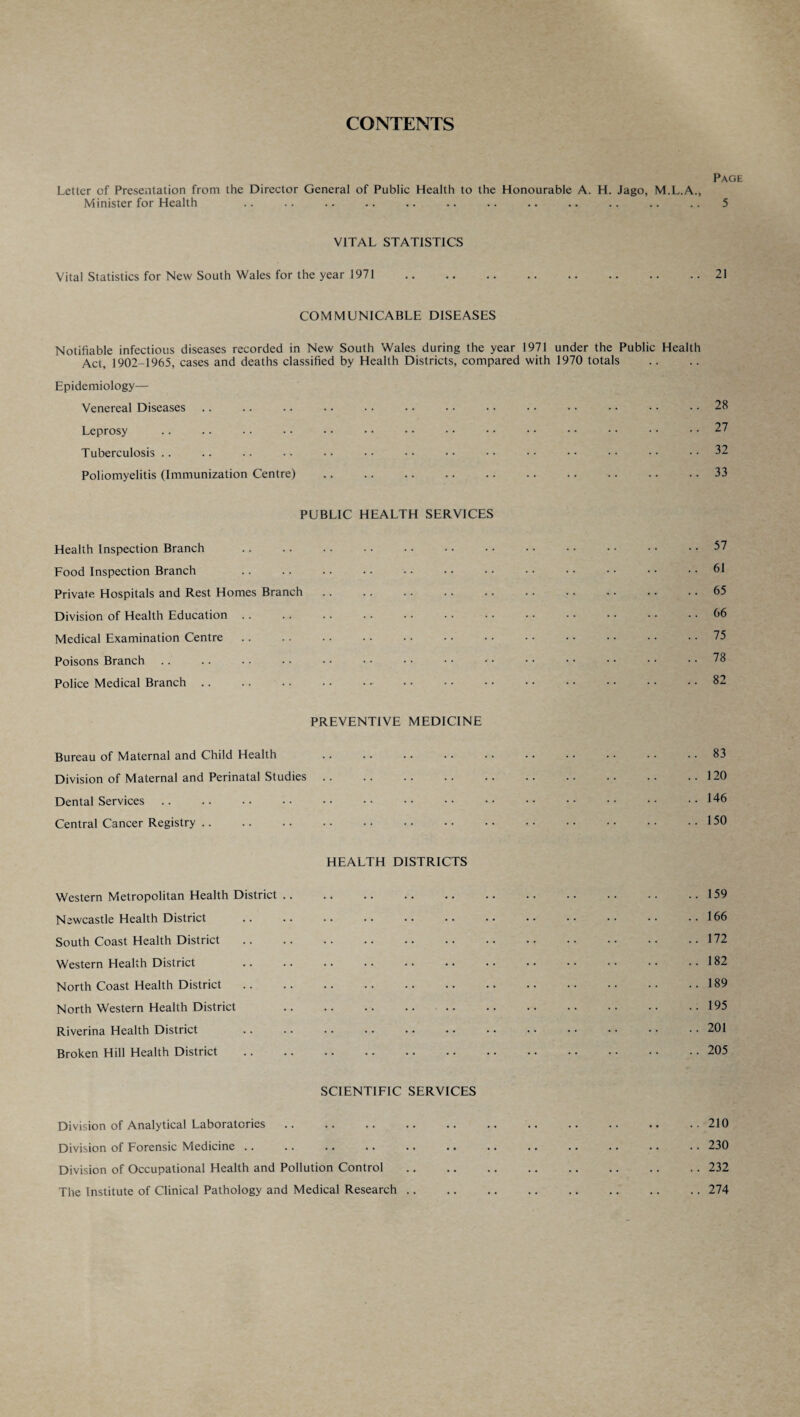 CONTENTS Page Letter cf Presentation from the Director General of Public Health to the Honourable A. H. Jago, M.L.A., Minister for Health .. .. .. .. .. .. .. .. .. .. .. .. 5 VITAL STATISTICS Vital Statistics for New South Wales for the year 1971 .21 COMMUNICABLE DISEASES Notifiable infectious diseases recorded in New South Wales during the year 1971 under the Public Health Act, 1902-1965, cases and deaths classified by Health Districts, compared with 1970 totals Epidemiology— Venereal Diseases .. .. .. .. • • • • • • • • • • • • • • • • 28 Leprosy .. . • • • •• •• •• •• •• •• •• •• •• •• .. 27 Tuberculosis .. .. •. •• •• •• •• •• •• •• •• •• •• ..32 Poliomyelitis (Immunization Centre) .. .. .. .. .. .. .. .. .. .. 33 PUBLIC HEALTH SERVICES Health Inspection Branch Food Inspection Branch Private Hospitals and Rest Homes Branch Division of Health Education Medical Examination Centre Poisons Branch Police Medical Branch 57 61 65 66 75 78 82 PREVENTIVE MEDICINE Bureau of Maternal and Child Health .. .. .. .. .. .. .. .. .. 83 Division of Maternal and Perinatal Studies.120 Dental Services .. .. •• •• •• •• •• •• •• •• •• •• •• ..146 Central Cancer Registry.150 HEALTH DISTRICTS Western Metropolitan Health District.159 Newcastle Health District .166 South Coast Health District.172 Western Health District 182 North Coast Health District.189 North Western Health District 195 Riverina Health District 201 Broken Hill Health District .205 SCIENTIFIC SERVICES Division of Analytical Laboratories.210 Division of Forensic Medicine .. .. .. .. .. .. .. .. .. .. .. .. 230 Division of Occupational Health and Pollution Control.232 The Institute of Clinical Pathology and Medical Research.274