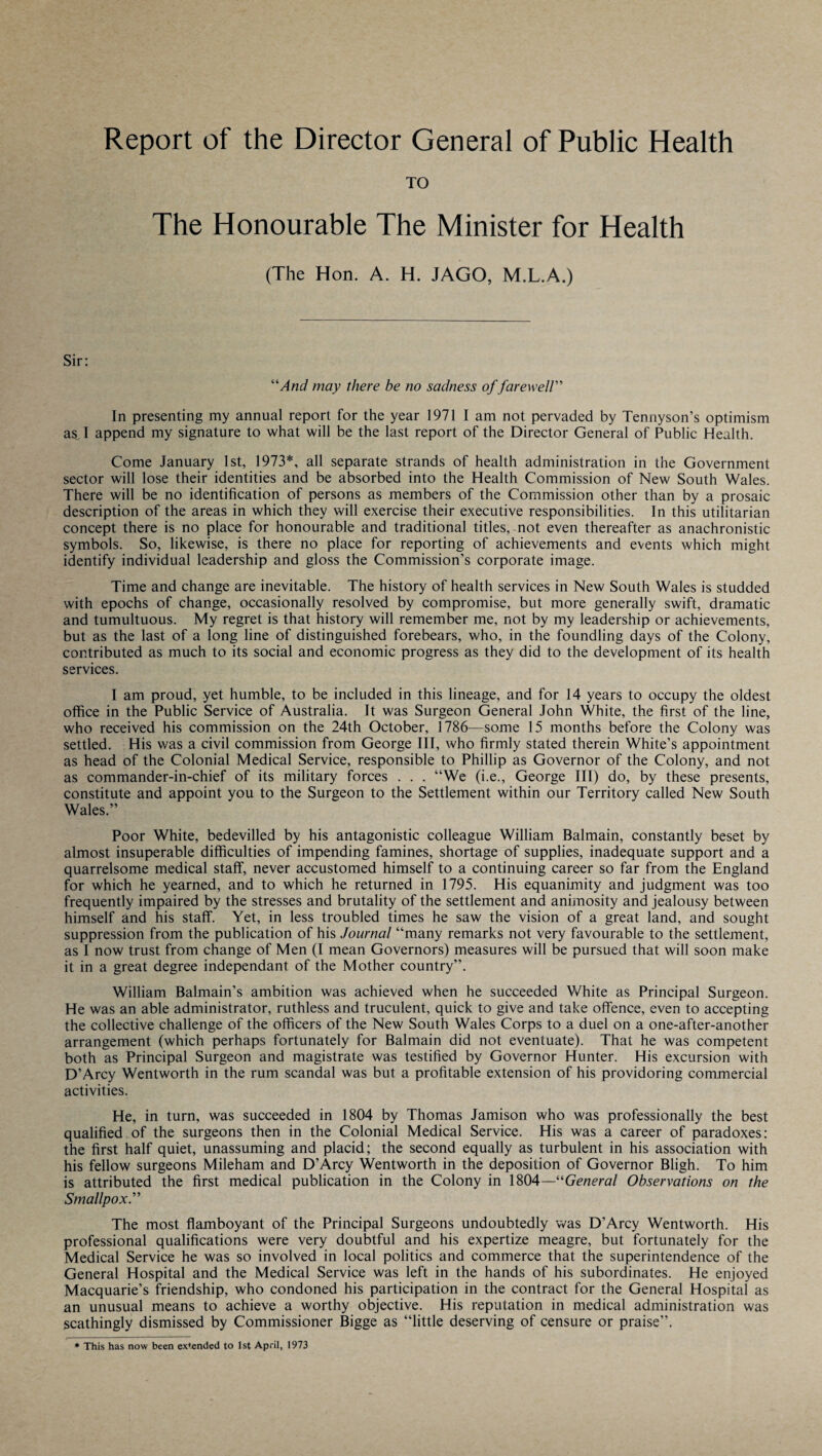 Report of the Director General of Public Health TO The Honourable The Minister for Health (The Hon. A. H. JAGO, M.L.A.) Sir: “And may there be no sadness of farewell” In presenting my annual report for the year 1971 lam not pervaded by Tennyson’s optimism a^ I append my signature to what will be the last report of the Director General of Public Health. Come January 1st, 1973*, all separate strands of health administration in the Government sector will lose their identities and be absorbed into the Health Commission of New South Wales. There will be no identification of persons as members of the Commission other than by a prosaic description of the areas in which they will exercise their executive responsibilities. In this utilitarian concept there is no place for honourable and traditional titles, not even thereafter as anachronistic symbols. So, likewise, is there no place for reporting of achievements and events which might identify individual leadership and gloss the Commission’s corporate image. Time and change are inevitable. The history of health services in New South Wales is studded with epochs of change, occasionally resolved by compromise, but more generally swift, dramatic and tumultuous. My regret is that history will remember me, not by my leadership or achievements, but as the last of a long line of distinguished forebears, who, in the foundling days of the Colony, contributed as much to its social and economic progress as they did to the development of its health services. I am proud, yet humble, to be included in this lineage, and for 14 years to occupy the oldest office in the Public Service of Australia. It was Surgeon General John White, the first of the line, who received his commission on the 24th October, 1786—some 15 months before the Colony was settled. His was a civil commission from George III, who firmly stated therein White’s appointment as head of the Colonial Medical Service, responsible to Phillip as Governor of the Colony, and not as commander-in-chief of its military forces . . . “We (i.e., George III) do, by these presents, constitute and appoint you to the Surgeon to the Settlement within our Territory called New South Wales.” Poor White, bedevilled by his antagonistic colleague William Balmain, constantly beset by almost insuperable difficulties of impending famines, shortage of supplies, inadequate support and a quarrelsome medical staff, never accustomed himself to a continuing career so far from the England for which he yearned, and to which he returned in 1795. His equanimity and judgment was too frequently impaired by the stresses and brutality of the settlement and animosity and jealousy between himself and his staff. Yet, in less troubled times he saw the vision of a great land, and sought suppression from the publication of his Journal “many remarks not very favourable to the settlement, as I now trust from change of Men (I mean Governors) measures will be pursued that will soon make it in a great degree independant of the Mother country”. William Balmain’s ambition was achieved when he succeeded White as Principal Surgeon. He was an able administrator, ruthless and truculent, quick to give and take offence, even to accepting the collective challenge of the officers of the New South Wales Corps to a duel on a one-after-another arrangement (which perhaps fortunately for Balmain did not eventuate). That he was competent both as Principal Surgeon and magistrate was testified by Governor Hunter. His excursion with D’Arcy Wentworth in the rum scandal was but a profitable extension of his providoring commercial activities. He, in turn, was succeeded in 1804 by Thomas Jamison who was professionally the best qualified of the surgeons then in the Colonial Medical Service. His was a career of paradoxes: the first half quiet, unassuming and placid; the second equally as turbulent in his association with his fellow surgeons Mileham and D’Arcy Wentworth in the deposition of Governor Bligh. To him is attributed the first medical publication in the Colony in 1804—“General Observations on the Smallpox.” The most flamboyant of the Principal Surgeons undoubtedly was D’Arcy Wentworth. His professional qualifications were very doubtful and his expertize meagre, but fortunately for the Medical Service he was so involved in local politics and commerce that the superintendence of the General Hospital and the Medical Service was left in the hands of his subordinates. He enjoyed Macquarie’s friendship, who condoned his participation in the contract for the General Hospital as an unusual means to achieve a worthy objective. His reputation in medical administration was scathingly dismissed by Commissioner Bigge as “little deserving of censure or praise”. * This has now been extended to 1st April, 1973