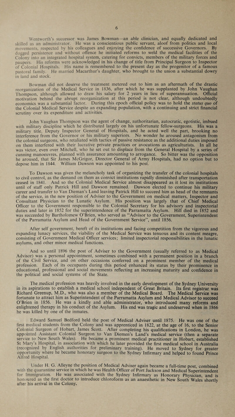 Wentworth’s successor was James Bowman—an able clinician, and equally dedicated and skilled as an administrator. He was a conscientious public servant, aloof from politics and local movements, respected by his colleagues and enjoying the confidence of successive Governors. By dogged persistence and without offence he initiated reforms to weld the medical facilities of the Colony into an integrated hospital system, catering for convicts, members of the military forces and paupers. His reforms were acknowledged in his change of title from Principal Surgeon to Inspector of Colonial Hospitals. His name is remembered to the present day as the progenitor of a famous pastoral family. He married Macarthur's daughter, who brought to the union a substantial dowry in land and stock. Bowman did not deserve the treatment metered out to him as an aftermath of the drastic reorganization of the Medical Service in 1836, after which he was supplanted by John Vaughan Thompson, although allowed to draw his salary for 2 years in lieu of superannuation. Official motivation behind the abrupt reorganization at this period is not clear, although undoubtedly economics was a substantial factor. During this epoch official policy was to hold the status quo of the Colonial Medical Service despite an expanding population, with a continuing and strict financial scrutiny over its expenditure and activities. John Vaughan Thompson was the agent of change, authoritarian, autocratic, egotistic, imbued with military discipline which he distributed largely on his unfortunate fellow-surgeons. His was a military title, Deputy Inspector General of Hospitals, and he acted well the part, brooking no interference from the Governor or his military superiors. No wonder he aroused antagonism from the colonial surgeons, who retaliated with tactics of passive resistance as the additional duties imposed on them interfered with their lucrative private practices or avocations as agriculturists. In all he was victor, even over Mitchell, who he set out to displace from the General Hospital by a series of cunning manoeuvres, planned with assurance amounting to arrogance. So bitter was the opposition he aroused, that Sir James McGrigor, Director General of Army Hospitals, had no option but to depose him in 1844. William Dawson was appointed to his post. To Dawson was given the melancholy task of organizing the transfer of the colonial hospitals to civil control, as the demand on them as convict institutions rapidly diminished after transportation ceased in 1841. And so the Colonial Medical Service almost disappeared as it lost its institutions until of staff only Patrick Hill and Dawson remained. Dawson elected to continue his military career and transfer to Van Dieman’s Land leaving Patrick Hill to succeed him as head of the remnants of the service, in the new position of Adviser to the Government on medical matters, Inspector and Consultant Physician to the Lunatic Asylum. His position was largely that of Chief Medical Officer to the Government responsible to the Colonial Secretary for his advisory and inspectorial duties and later in 1852 for the superintendence of the Parramatta Asylum. Hill died in 1852 and was succeeded by Bartholomew O’Brien, who served as “Advisor to the Government, Superintendent of the Parramatta Asylum and Head of the Government Service”, until 1856. After self government, bereft of its institutions and facing competition from the vigorous and expanding lunacy services, the viability of the Medical Service was tenuous and its content meagre, consisting of Government Medical Officer services; limited inspectorial responsibilities in the lunatic asylums, and other minor medical functions. And so until 1896 the post of Adviser to the Government (usually referred to as Medical Advisor) was a personal appointment, sometimes combined with a permanent position in a branch of the Civil Service, and on other occasions conferred on a prominent member of the medical profession. Each of its occupants during this period enhanced its status by their prominence in educational, professional and social movements reflecting an increasing maturity and confidence in the political and social systems of the State. The medical profession was heavily involved in the early development of the Sydney University in its aspirations to establish a medical school independent of Great Britain. Its first registrar was Richard Greenup, M.D., who was also a member of the Medical Board. The Medical Service was fortunate to attract him as Superintendent of the Parramatta Asylum and Medical Advisor to succeed O’Brien in 1856. He was a kindly and able administrator, who introduced many reforms and enlightened therapy in his conduct of the Asylum. His end was tragic and undeserved when in 1866 he was killed by one of the inmates. Edward Samuel Bedford held the post of Medical Adviser until 1875. He was one of the first medical students from the Colony and was apprenticed in 1822, at the age of 16, to the Senior Colonial Surgeon of Hobart, James Scott. After completing his qualifications in London, he was appointed Assistant Colonial Surgeon to Van Diemen’s Land’s medical service (then a separate service to New South Wales). He became a prominent medical practitioner in Hobart, established St Mary’s Hospital, in association with which he later provided the first medical school in Australia (recognized by English authorities for preliminary training). He moved to Sydney for greater opportunity where he became honorary surgeon to the Sydney Infirmary and helped to found Prince Alfred Hospital. Under H. G. Alleyne the position of Medical Adviser again became a full-time post, combined with the quarantine service in which he was Health Officer of Port Jackson and Medical Superintendent for Immigration. He was associated with the Sydney Infirmary as Honorary Physician, and is honoured as the first doctor to introduce chloroform as an anaesthetic in New South Wales shortly after his arrival in the Colony.