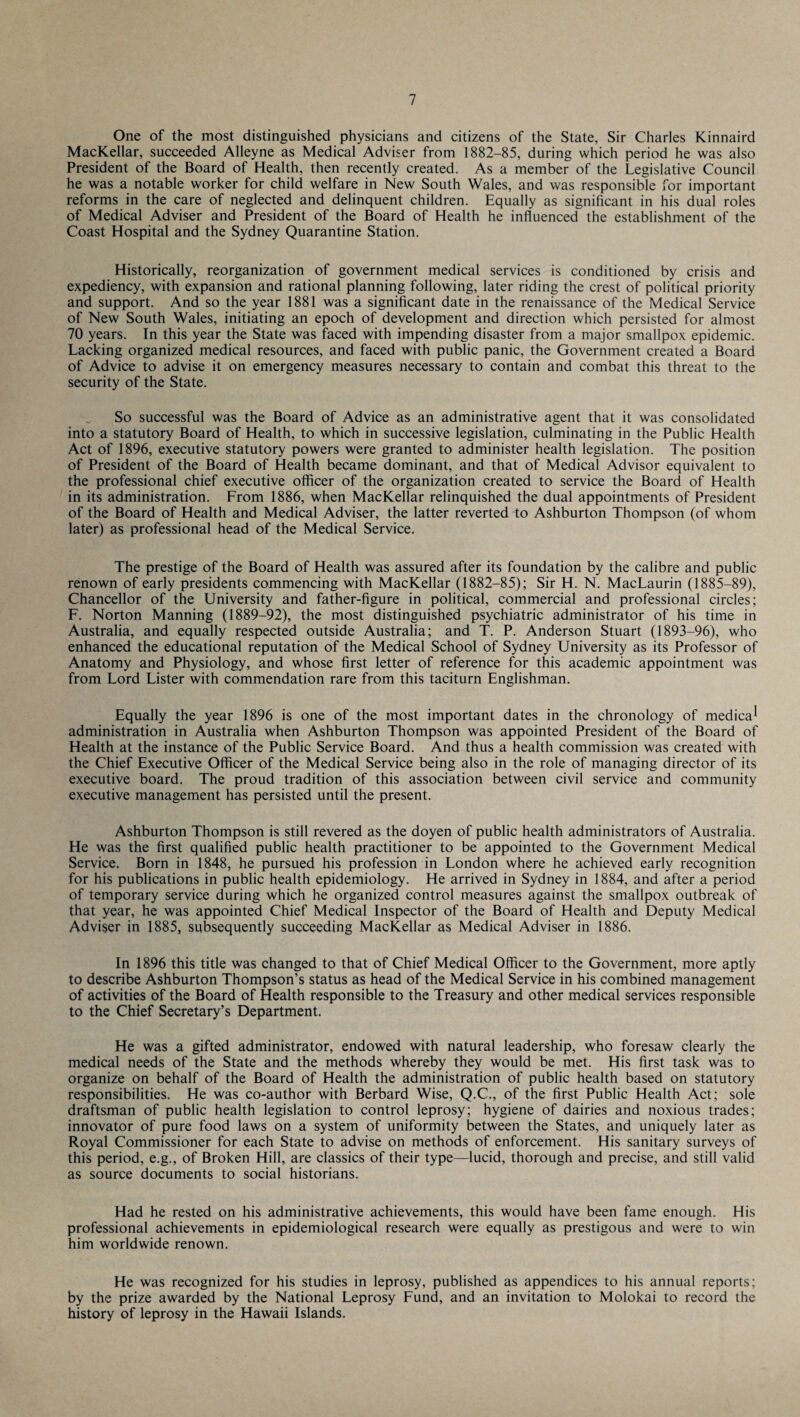 One of the most distinguished physicians and citizens of the State, Sir Charles Kinnaird MacKellar, succeeded Alleyne as Medical Adviser from 1882-85, during which period he was also President of the Board of Health, then recently created. As a member of the Legislative Council he was a notable worker for child welfare in New South Wales, and was responsible for important reforms in the care of neglected and delinquent children. Equally as significant in his dual roles of Medical Adviser and President of the Board of Health he influenced the establishment of the Coast Hospital and the Sydney Quarantine Station. Historically, reorganization of government medical services is conditioned by crisis and expediency, with expansion and rational planning following, later riding the crest of political priority and support. And so the year 1881 was a significant date in the renaissance of the Medical Service of New South Wales, initiating an epoch of development and direction which persisted for almost 70 years. In this year the State was faced with impending disaster from a major smallpox epidemic. Lacking organized medical resources, and faced with public panic, the Government created a Board of Advice to advise it on emergency measures necessary to contain and combat this threat to the security of the State. So successful was the Board of Advice as an administrative agent that it was consolidated into a statutory Board of Health, to which in successive legislation, culminating in the Public Health Act of 1896, executive statutory powers were granted to administer health legislation. The position of President of the Board of Health became dominant, and that of Medical Advisor equivalent to the professional chief executive officer of the organization created to service the Board of Health in its administration. From 1886, when MacKellar relinquished the dual appointments of President of the Board of Health and Medical Adviser, the latter reverted to Ashburton Thompson (of whom later) as professional head of the Medical Service. The prestige of the Board of Health was assured after its foundation by the calibre and public renown of early presidents commencing with MacKellar (1882-85); Sir H. N. MacLaurin (1885—89), Chancellor of the University and father-figure in political, commercial and professional circles; F. Norton Manning (1889-92), the most distinguished psychiatric administrator of his time in Australia, and equally respected outside Australia; and T. P. Anderson Stuart (1893-96), who enhanced the educational reputation of the Medical School of Sydney University as its Professor of Anatomy and Physiology, and whose first letter of reference for this academic appointment was from Lord Lister with commendation rare from this taciturn Englishman. Equally the year 1896 is one of the most important dates in the chronology of medica* administration in Australia when Ashburton Thompson was appointed President of the Board of Health at the instance of the Public Service Board. And thus a health commission was created with the Chief Executive Officer of the Medical Service being also in the role of managing director of its executive board. The proud tradition of this association between civil service and community executive management has persisted until the present. Ashburton Thompson is still revered as the doyen of public health administrators of Australia. He was the first qualified public health practitioner to be appointed to the Government Medical Service. Born in 1848, he pursued his profession in London where he achieved early recognition for his publications in public health epidemiology. He arrived in Sydney in 1884, and after a period of temporary service during which he organized control measures against the smallpox outbreak of that year, he was appointed Chief Medical Inspector of the Board of Health and Deputy Medical Adviser in 1885, subsequently succeeding MacKellar as Medical Adviser in 1886. In 1896 this title was changed to that of Chief Medical Officer to the Government, more aptly to describe Ashburton Thompson’s status as head of the Medical Service in his combined management of activities of the Board of Health responsible to the Treasury and other medical services responsible to the Chief Secretary’s Department. He was a gifted administrator, endowed with natural leadership, who foresaw clearly the medical needs of the State and the methods whereby they would be met. His first task was to organize on behalf of the Board of Health the administration of public health based on statutory responsibilities. He was co-author with Berbard Wise, Q.C., of the first Public Health Act; sole draftsman of public health legislation to control leprosy; hygiene of dairies and noxious trades; innovator of pure food laws on a system of uniformity between the States, and uniquely later as Royal Commissioner for each State to advise on methods of enforcement. His sanitary surveys of this period, e.g., of Broken Hill, are classics of their type—lucid, thorough and precise, and still valid as source documents to social historians. Had he rested on his administrative achievements, this would have been fame enough. His professional achievements in epidemiological research were equally as prestigous and were to win him worldwide renown. He was recognized for his studies in leprosy, published as appendices to his annual reports; by the prize awarded by the National Leprosy Fund, and an invitation to Molokai to record the history of leprosy in the Hawaii Islands.