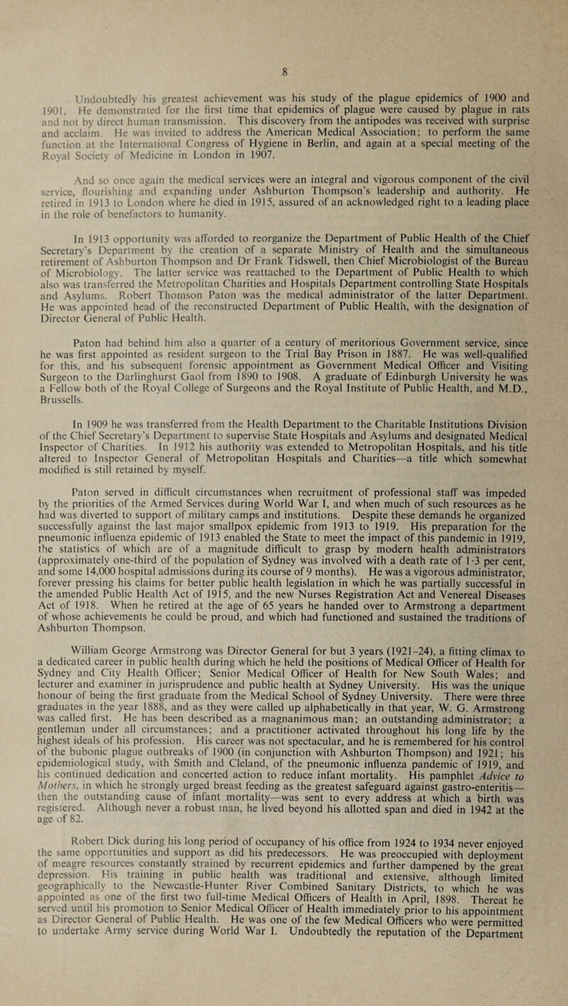 Undoubtedly his greatest achievement was his study of the plague epidemics of 1900 and 1901. He demonstrated for the first time that epidemics of plague were caused by plague in rats and not by direct human transmission. This discovery from the antipodes was received with surprise and acclaim. He was invited to address the American Medical Association; to perform the same function at the International Congress of Hygiene in Berlin, and again at a special meeting of the Royal Society of Medicine in London in 1907. And so once again the medical services were an integral and vigorous component of the civil service, flourishing and expanding under Ashburton Thompson’s leadership and authority. He retired in 1913 to London where he died in 1915, assured of an acknowledged right to a leading place in the role of benefactors to humanity. In 1913 opportunity was afforded to reorganize the Department of Public Health of the Chief Secretary’s Department by the creation of a separate Ministry of Health and the simultaneous retirement of Ashburton Thompson and Dr Frank Tidswell, then Chief Microbiologist of the Bureau of Microbiology. The latter service was reattached to the Department of Public Health to which also was transferred the Metropolitan Charities and Hospitals Department controlling State Hospitals and Asylums. Robert Thomson Paton was the medical administrator of the latter Department. He was appointed head of the reconstructed Department of Public Health, with the designation of Director General of Public Health. Paton had behind him also a quarter of a century of meritorious Government service, since he was first appointed as resident surgeon to the Trial Bay Prison in 1887. He was well-qualified for this, and his subsequent forensic appointment as Government Medical Officer and Visiting Surgeon to the Darlinghurst Gaol from 1890 to 1908. A graduate of Edinburgh University he was a Fellow both of the Royal College of Surgeons and the Royal Institute of Public Health, and M.D., Brussells. In 1909 he was transferred from the Health Department to the Charitable Institutions Division of the Chief Secretary’s Department to supervise State Hospitals and Asylums and designated Medical Inspector of Charities. In 1912 his authority was extended to Metropolitan Hospitals, and his title altered to Inspector General of Metropolitan Hospitals and Charities—a title which somewhat modified is still retained by myself. Paton served in difficult circumstances when recruitment of professional staff was impeded by the priorities of the Armed Services during World War I, and when much of such resources as he had was diverted to support of military camps and institutions. Despite these demands he organized successfully against the last major smallpox epidemic from 1913 to 1919. His preparation for the pneumonic influenza epidemic of 1913 enabled the State to meet the impact of this pandemic in 1919, the statistics of which are of a magnitude difficult to grasp by modern health administrators (approximately one-third of the population of Sydney was involved with a death rate of 1 -3 per cent, and some 14,000 hospital admissions during its course of 9 months). He was a vigorous administrator, forever pressing his claims for better public health legislation in which he was partially successful in the amended Public Health Act of 1915, and the new Nurses Registration Act and Venereal Diseases Act of 1918. When he retired at the age of 65 years he handed over to Armstrong a department of whose achievements he could be proud, and which had functioned and sustained the traditions of Ashburton Thompson. William George Armstrong was Director General for but 3 years (1921-24), a fitting climax to a dedicated career in public health during which he held the positions of Medical Officer of Health for Sydney and City Health Officer; Senior Medical Officer of Health for New South Wales; and lecturer and examiner in jurisprudence and public health at Sydney University. His was the unique honour of being the first graduate from the Medical School of Sydney University. There were three graduates in the year 1888, and as they were called up alphabetically in that year, W. G. Armstrong was called first. He has been described as a magnanimous man; an outstanding administrator; a gentleman under all circumstances; and a practitioner activated throughout his long life by the highest ideals of his profession. His career was not spectacular, and he is remembered for his control of the bubonic plague outbreaks of 1900 (in conjunction with Ashburton Thompson) and 1921; his epidemiological study, with Smith and Cleland, of the pneumonic influenza pandemic of 1919, and his continued dedication and concerted action to reduce infant mortality. His pamphlet Advice to Mothers, in which he strongly urged breast feeding as the greatest safeguard against gastroenteritis— then the outstanding cause of infant mortality—was sent to every address at which a birth was registered. Although never a robust man, he lived beyond his allotted span and died in 1942 at the age of 82. Robert Dick during his long period of occupancy of his office from 1924 to 1934 never enjoyed the same opportunities and support as did his predecessors. He was preoccupied with deployment of meagre resources constantly strained by recurrent epidemics and further dampened by the great depression. His training in public health was traditional and extensive, although limited geographically to the Newcastle-Hunter River Combined Sanitary Districts, to which he was appointed as one of the first two full-time Medical Officers of Health in April, 1898. Thereat he served until his promotion to Senior Medical Officer of Health immediately prior to his appointment as Director General of Public Health. He was one of the few Medical Officers who were permitted to undertake Army service during World War I. Undoubtedly the reputation of the Department