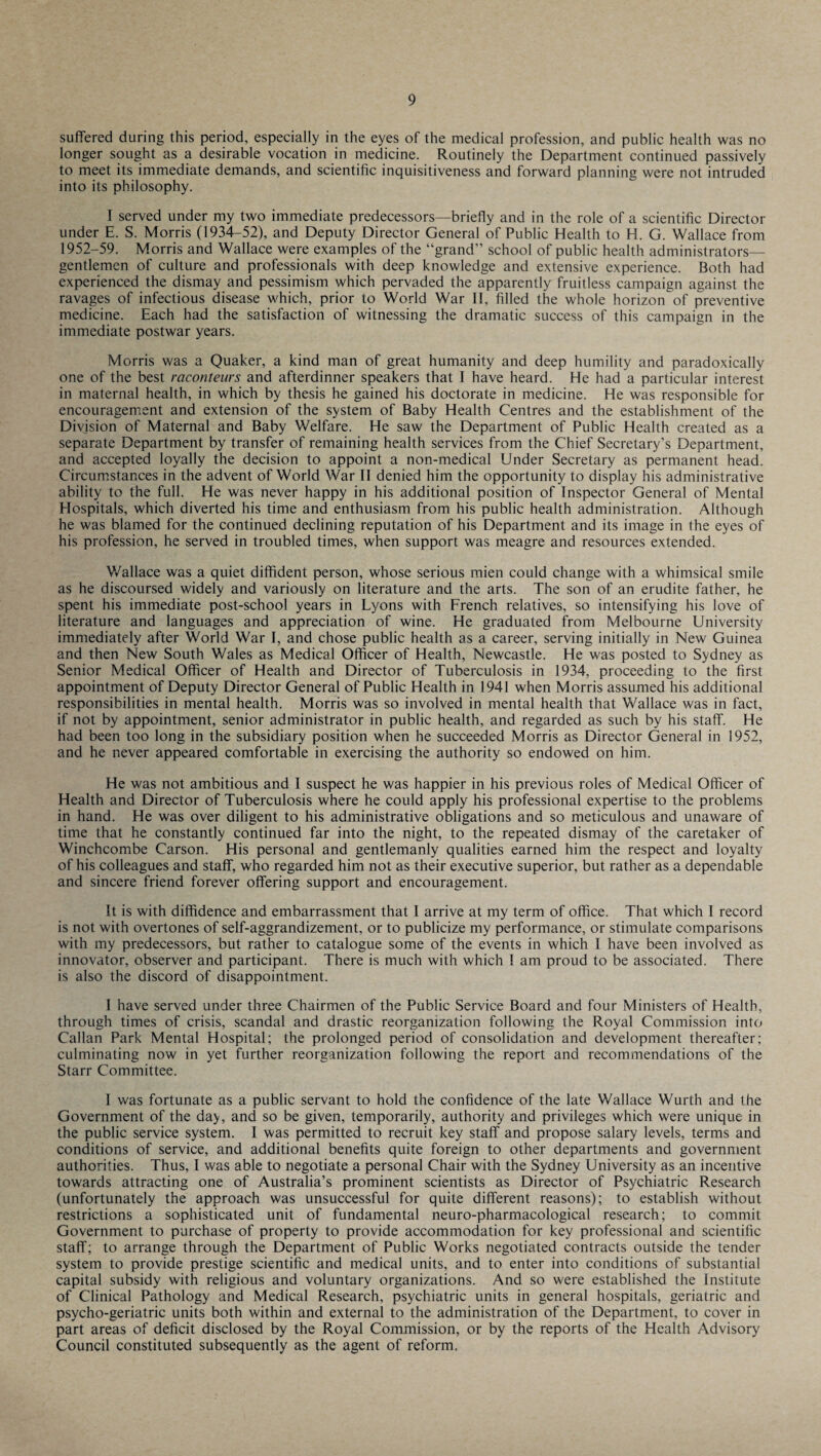 suffered during this period, especially in the eyes of the medical profession, and public health was no longer sought as a desirable vocation in medicine. Routinely the Department continued passively to meet its immediate demands, and scientific inquisitiveness and forward planning were not intruded into its philosophy. I served under my two immediate predecessors—briefly and in the role of a scientific Director under E. S. Morris (1934-52), and Deputy Director General of Public Health to H. G. Wallace from 1952-59. Morris and Wallace were examples of the “grand” school of public health administrators— gentlemen of culture and professionals with deep knowledge and extensive experience. Both had experienced the dismay and pessimism which pervaded the apparently fruitless campaign against the ravages of infectious disease which, prior to World War II, filled the whole horizon of preventive medicine. Each had the satisfaction of witnessing the dramatic success of this campaign in the immediate postwar years. Morris was a Quaker, a kind man of great humanity and deep humility and paradoxically one of the best raconteurs and afterdinner speakers that I have heard. He had a particular interest in maternal health, in which by thesis he gained his doctorate in medicine. He was responsible for encouragement and extension of the system of Baby Health Centres and the establishment of the Division of Maternal and Baby Welfare. He saw the Department of Public Health created as a separate Department by transfer of remaining health services from the Chief Secretary’s Department, and accepted loyally the decision to appoint a non-medical Under Secretary as permanent head. Circumstances in the advent of World War II denied him the opportunity to display his administrative ability to the full. He was never happy in his additional position of Inspector General of Mental Hospitals, which diverted his time and enthusiasm from his public health administration. Although he was blamed for the continued declining reputation of his Department and its image in the eyes of his profession, he served in troubled times, when support was meagre and resources extended. Wallace was a quiet diffident person, whose serious mien could change with a whimsical smile as he discoursed widely and variously on literature and the arts. The son of an erudite father, he spent his immediate post-school years in Lyons with French relatives, so intensifying his love of literature and languages and appreciation of wine. He graduated from Melbourne University immediately after World War I, and chose public health as a career, serving initially in New Guinea and then New South Wales as Medical Officer of Health, Newcastle. He was posted to Sydney as Senior Medical Officer of Health and Director of Tuberculosis in 1934, proceeding to the first appointment of Deputy Director General of Public Health in 1941 when Morris assumed his additional responsibilities in mental health. Morris was so involved in mental health that Wallace was in fact, if not by appointment, senior administrator in public health, and regarded as such by his staff. He had been too long in the subsidiary position when he succeeded Morris as Director General in 1952, and he never appeared comfortable in exercising the authority so endowed on him. He was not ambitious and I suspect he was happier in his previous roles of Medical Officer of Health and Director of Tuberculosis where he could apply his professional expertise to the problems in hand. He was over diligent to his administrative obligations and so meticulous and unaware of time that he constantly continued far into the night, to the repeated dismay of the caretaker of Winchcombe Carson. His personal and gentlemanly qualities earned him the respect and loyalty of his colleagues and staff, who regarded him not as their executive superior, but rather as a dependable and sincere friend forever offering support and encouragement. It is with diffidence and embarrassment that I arrive at my term of office. That which I record is not with overtones of self-aggrandizement, or to publicize my performance, or stimulate comparisons with my predecessors, but rather to catalogue some of the events in which I have been involved as innovator, observer and participant. There is much with which 1 am proud to be associated. There is also the discord of disappointment. I have served under three Chairmen of the Public Service Board and four Ministers of Health, through times of crisis, scandal and drastic reorganization following the Royal Commission into Callan Park Mental Hospital; the prolonged period of consolidation and development thereafter; culminating now in yet further reorganization following the report and recommendations of the Starr Committee. 1 was fortunate as a public servant to hold the confidence of the late Wallace Wurth and the Government of the day, and so be given, temporarily, authority and privileges which were unique in the public service system. I was permitted to recruit key staff and propose salary levels, terms and conditions of service, and additional benefits quite foreign to other departments and government authorities. Thus, I was able to negotiate a personal Chair with the Sydney University as an incentive towards attracting one of Australia’s prominent scientists as Director of Psychiatric Research (unfortunately the approach was unsuccessful for quite different reasons); to establish without restrictions a sophisticated unit of fundamental neuro-pharmacological research; to commit Government to purchase of property to provide accommodation for key professional and scientific staff; to arrange through the Department of Public Works negotiated contracts outside the tender system to provide prestige scientific and medical units, and to enter into conditions of substantial capital subsidy with religious and voluntary organizations. And so were established the Institute of Clinical Pathology and Medical Research, psychiatric units in general hospitals, geriatric and psycho-geriatric units both within and external to the administration of the Department, to cover in part areas of deficit disclosed by the Royal Commission, or by the reports of the Health Advisory Council constituted subsequently as the agent of reform.