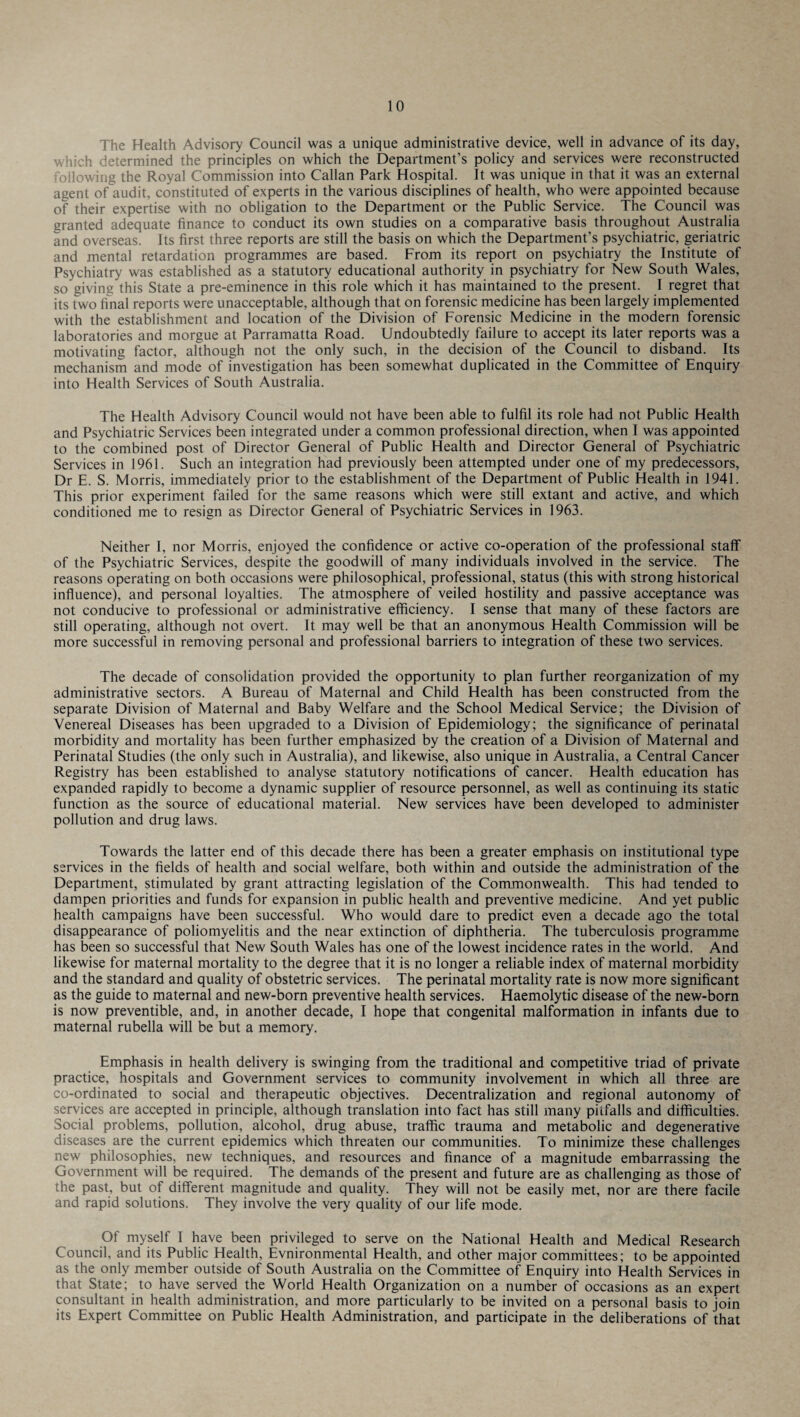 The Health Advisory Council was a unique administrative device, well in advance of its day, which determined the principles on which the Department’s policy and services were reconstructed following the Royal Commission into Callan Park Hospital. It was unique in that it was an external agent of audit, constituted of experts in the various disciplines of health, who were appointed because of their expertise with no obligation to the Department or the Public Service. The Council was granted adequate finance to conduct its own studies on a comparative basis throughout Australia and overseas. Its first three reports are still the basis on which the Department’s psychiatric, geriatric and mental retardation programmes are based. From its report on psychiatry the Institute of Psychiatry was established as a statutory educational authority in psychiatry for New South Wales, so giving this State a pre-eminence in this role which it has maintained to the present. I regret that its two final reports were unacceptable, although that on forensic medicine has been largely implemented with the establishment and location of the Division of Forensic Medicine in the modern forensic laboratories and morgue at Parramatta Road. Undoubtedly failure to accept its later reports was a motivating factor, although not the only such, in the decision of the Council to disband. Its mechanism and mode of mvestigation has been somewhat duplicated in the Committee of Enquiry into Health Services of South Australia. The Health Advisory Council would not have been able to fulfil its role had not Public Health and Psychiatric Services been integrated under a common professional direction, when I was appointed to the combined post of Director General of Public Health and Director General of Psychiatric Services in 1961. Such an integration had previously been attempted under one of my predecessors, Dr E. S. Morris, immediately prior to the establishment of the Department of Public Health in 1941. This prior experiment failed for the same reasons which were still extant and active, and which conditioned me to resign as Director General of Psychiatric Services in 1963. Neither I, nor Morris, enjoyed the confidence or active co-operation of the professional staff of the Psychiatric Services, despite the goodwill of many individuals involved in the service. The reasons operating on both occasions were philosophical, professional, status (this with strong historical influence), and personal loyalties. The atmosphere of veiled hostility and passive acceptance was not conducive to professional or administrative efficiency. I sense that many of these factors are still operating, although not overt. It may well be that an anonymous Health Commission will be more successful in removing personal and professional barriers to integration of these two services. The decade of consolidation provided the opportunity to plan further reorganization of my administrative sectors. A Bureau of Maternal and Child Health has been constructed from the separate Division of Maternal and Baby Welfare and the School Medical Service; the Division of Venereal Diseases has been upgraded to a Division of Epidemiology; the significance of perinatal morbidity and mortality has been further emphasized by the creation of a Division of Maternal and Perinatal Studies (the only such in Australia), and likewise, also unique in Australia, a Central Cancer Registry has been established to analyse statutory notifications of cancer. Health education has expanded rapidly to become a dynamic supplier of resource personnel, as well as continuing its static function as the source of educational material. New services have been developed to administer pollution and drug laws. Towards the latter end of this decade there has been a greater emphasis on institutional type services in the fields of health and social welfare, both within and outside the administration of the Department, stimulated by grant attracting legislation of the Commonwealth. This had tended to dampen priorities and funds for expansion in public health and preventive medicine. And yet public health campaigns have been successful. Who would dare to predict even a decade ago the total disappearance of poliomyelitis and the near extinction of diphtheria. The tuberculosis programme has been so successful that New South Wales has one of the lowest incidence rates in the world. And likewise for maternal mortality to the degree that it is no longer a reliable index of maternal morbidity and the standard and quality of obstetric services. The perinatal mortality rate is now more significant as the guide to maternal and new-born preventive health services. Haemolytic disease of the new-born is now preventible, and, in another decade, I hope that congenital malformation in infants due to maternal rubella will be but a memory. Emphasis in health delivery is swinging from the traditional and competitive triad of private practice, hospitals and Government services to community involvement in which all three are co-ordinated to social and therapeutic objectives. Decentralization and regional autonomy of services are accepted in principle, although translation into fact has still many pitfalls and difficulties. Social problems, pollution, alcohol, drug abuse, traffic trauma and metabolic and degenerative diseases are the current epidemics which threaten our communities. To minimize these challenges new philosophies, new techniques, and resources and finance of a magnitude embarrassing the Government will be required. The demands of the present and future are as challenging as those of the past, but of different magnitude and quality. They will not be easily met, nor are there facile and rapid solutions. They involve the very quality of our life mode. Of myself 1 have been privileged to serve on the National Health and Medical Research Council, and its Public Health, Evnironmental Health, and other major committees; to be appointed as the only member outside of South Australia on the Committee of Enquiry into Health Services in that State; to have served the World Health Organization on a number of occasions as an expert consultant in health administration, and more particularly to be invited on a personal basis to join its Expert Committee on Public Health Administration, and participate in the deliberations of that