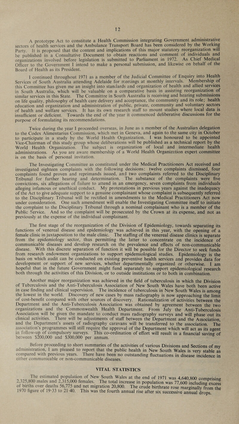 A prototype Act to constitute a Health Commission integrating Government administrative sectors of health services and the Ambulance Transport Board has been considered by the Working Party. It is proposed that the content and implications of this major statutory reorganization will be published in a Consultative Document to obtain reactions and comment of individuals and organizations involved before legislation is submitted to Parliament in 1972. As Chief Medical Officer to the Government 1 intend to make a personal submission, and likewise on behalf of the Board of Health as its President. 1 continued throughout 1971 as a member of the Judicial Committee of Enquiry into Health Services of South Australia attending Adelaide for meetings at monthly intervals. Membership of this Committee has given me an insight into standards and organization of health and allied services in South Australia, which will be valuable on a comparative basis in assisting reorganization of similar services in this State. The Committee in South Australia is receiving and hearing submissions on life quality, philosophy of health care delivery and acceptance, the community and its role; health education and organization and administration of public, private, community and voluntary sectors of health and welfare services. It has its own research staff to mount studies where local data is insufficient or deficient. Towards the end of the year it commenced deliberative discussions for the purpose of formulating its recommendations. Twice during the year I proceeded overseas, in June as a member of the Australian delegation to the Codex Alimentarius Commission, which met in Geneva, and again to the same city in October to participate in a study by the World Health Organization. I was honoured to be appointed Vice-Chairman of this study group whose deliberations will be published as a technical report by the World Health Organization. The subject is organization of local and intermediate health administrations. As you are aware membership of a World Health Organization expert committee is on the basis of personal invitation. The Investigating Committee as constituted under the Medical Practitioners Act received and investigated eighteen complaints with the following decisions: twelve complaints dismissed, four complaints found proven and reprimands issued, and two complaints referred to the Disciplinary Tribunal for further hearing and determination. The substance of the complaints were five convictions, six allegations of failure to attend in an emergency, seven complaints from individuals alleging infamous or unethical conduct. My protestations in previous years against the inadequacy of the Act to give adequate support to a genuine complainant whose complaint is subsequently referred to the Disciplinary Tribunal will be rectified in amendments to the Medical Practitioners Act now under consideration. One such amendment will enable the Investigating Committee itself to initiate the complaint to the Disciplinary Tribunal through a nominal complainant who is a member of the Public Service. And so the complaint will be prosecuted by the Crown at its expense, and not as previously at the expense of the individual complainant. The first stage of the reorganization of the Division of Epidemiology, towards separating its functions of venereal disease and epidemiology was achieved in this year, with the opening of a female clinic in juxtaposition to the male clinic. The staffing of the venereal disease clinics is separate from the epidemiology sector, thus permitting the latter to concentrate on the incidence of communicable diseases and develop research on the prevalence and effects of non-communicable disease. With this discrete separation of function it will be possible for the Director to seek funds from research endowment organizations to support epidemiological studies. Epidemiology is the basis on which audit can be conducted on existing preventive health services and provides data for development or support of new services, whether departmental^ organized or otherwise. I am hopeful that in the future Government might fund separately to support epidemiological research both through the activities of this Division, or to outside institutions or to both in combination. Another major reorganization was achieved in the field of tuberculosis in which the Division of Tuberculosis and the Anti-Tuberculosis Association of New South Wales have both been active in case finding and clinical supervision. The incidence of tuberculosis in New South Wales is among the lowest in the world. Discovery of new cases by mass radiography is now approaching the limit of cost-benefit compared with other sources of discovery. Rationalization of activities between the Department and the Anti-Tuberculosis Association was obtained by agreement between the two organizations and the Commonwealth Health Department. From July the Anti-Tuberculosis Association will be given the mandate to conduct mass radiography surveys and will phase out its clinical activities. There will be adjustments of staff between the Department and the Association, and the Department’s assets of radiography caravans will be transferred to the association. The association’s programmes will still require the approval of the Department which will act as its agent in follow-up of compulsory surveys. This co-ordination of effort will result in a financial saving of between $200,000 and $300,000 per annum. Before proceeding to short summaries of the activities of various Divisions and Sections of my administration, I am pleased to report that the public health in New South Wales is very stable as compared with previous years. There have been no outstanding fluctuations in disease incidence in either communicable or non-communicable diseases. VITAL STATISTICS The estimated population of New South Wales at the end of 1971 was 4,640 800 comorisin? 2,325,800 males and 2,315,000 females. The total increase in population was 77 600 including excess of births over deaths 56,775 and net migration 20,800. The crude birthrate rose marginally from the 1970 figure of 19-33 to 21 -40. This was the fourth annual rise after six successive annual drops