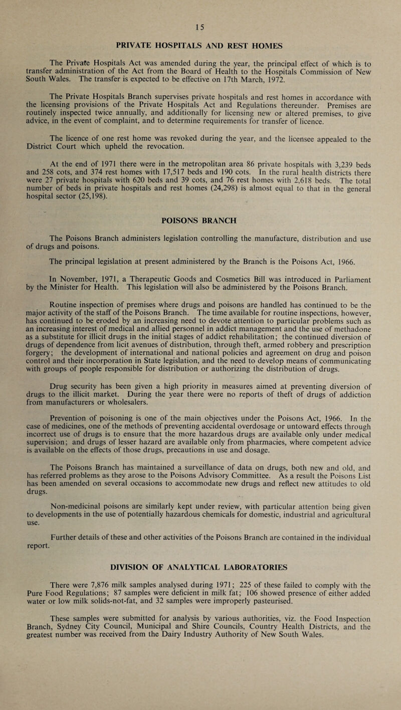 PRIVATE HOSPITALS AND REST HOMES The Private Hospitals Act was amended during the year, the principal effect of which is to transfer administration of the Act from the Board of Health to the Hospitals Commission of New South Wales. The transfer is expected to be effective on 17th March, 1972. The Private Hospitals Branch supervises private hospitals and rest homes in accordance with the licensing provisions of the Private Hospitals Act and Regulations thereunder. Premises are routinely inspected twice annually, and additionally for licensing new or altered premises, to give advice, in the event of complaint, and to determine requirements for transfer of licence. The licence of one rest home was revoked during the year, and the licensee appealed to the District Court which upheld the revocation. At the end of 1971 there were in the metropolitan area 86 private hospitals with 3,239 beds and 258 cots, and 374 rest homes with 17,517 beds and 190 cots. In the rural health districts there were 27 private hospitals with 620 beds and 39 cots, and 76 rest homes with 2,618 beds. The total number of beds in private hospitals and rest homes (24,298) is almost equal to that in the general hospital sector (25,198). POISONS BRANCH The Poisons Branch administers legislation controlling the manufacture, distribution and use of drugs and poisons. The principal legislation at present administered by the Branch is the Poisons Act, 1966. In November, 1971, a Therapeutic Goods and Cosmetics Bill was introduced in Parliament by the Minister for Health. This legislation will also be administered by the Poisons Branch. Routine inspection of premises where drugs and poisons are handled has continued to be the major activity of the staff of the Poisons Branch. The time available for routine inspections, however, has continued to be eroded by an increasing need to devote attention to particular problems such as an increasing interest of medical and allied personnel in addict management and the use of methadone as a substitute for illicit drugs in the initial stages of addict rehabilitation; the continued diversion of drugs of dependence from licit avenues of distribution, through theft, armed robbery and prescription forgery; the development of international and national policies and agreement on drug and poison control and their incorporation in State legislation, and the need to develop means of communicating with groups of people responsible for distribution or authorizing the distribution of drugs. Drug security has been given a high priority in measures aimed at preventing diversion of drugs to the illicit market. During the year there were no reports of theft of drugs of addiction from manufacturers or wholesalers. Prevention of poisoning is one of the main objectives under the Poisons Act, 1966. In the case of medicines, one of the methods of preventing accidental overdosage or untoward effects through incorrect use of drugs is to ensure that the more hazardous drugs are available only under medical supervision; and drugs of lesser hazard are available only from pharmacies, where competent advice is available on the effects of those drugs, precautions in use and dosage. The Poisons Branch has maintained a surveillance of data on drugs, both new and old, and has referred problems as they arose to the Poisons Advisory Committee. As a result the Poisons List has been amended on several occasions to accommodate new drugs and reflect new attitudes to old drugs. Non-medicinal poisons are similarly kept under review, with particular attention being given to developments in the use of potentially hazardous chemicals for domestic, industrial and agricultural use. Further details of these and other activities of the Poisons Branch are contained in the individual report. DIVISION OF ANALYTICAL LABORATORIES There were 7,876 milk samples analysed during 1971; 225 of these failed to comply with the Pure Food Regulations; 87 samples were deficient in milk fat; 106 showed presence of either added water or low milk solids-not-fat, and 32 samples were improperly pasteurised. These samples were submitted for analysis by various authorities, viz. the Food Inspection Branch, Sydney City Council, Municipal and Shire Councils, Country Health Districts, and the greatest number was received from the Dairy Industry Authority of New South Wales.