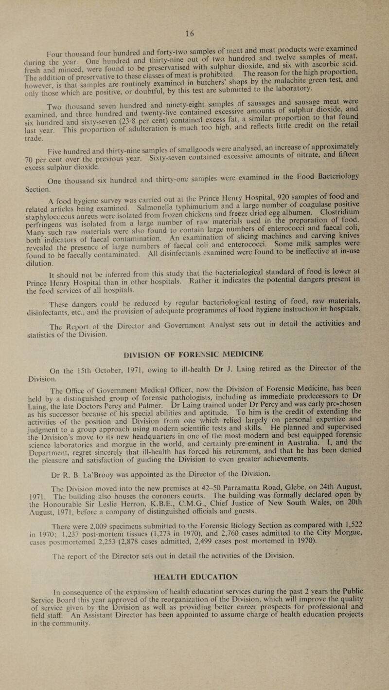 Four thousand four hundred and forty-two samples of meat and meat products were examined durin/the vear One hundred and thirty-nine out of two hundred and twelve samples of meat, fresh and minced were found to be preservatised with sulphur dioxide, and six with ascorb^ The addition of preservative to these classes of meat is prohibited. The reason for the high propo , Lwett is thatPsamples are routinely examined in butchers' shops by the malachite green test, and only those which are positive, or doubtful, by this test are submitted to the laborato y. Two thousand seven hundred and ninety-eight samples of sausages anc| sausage meal.were examined and three hundred and twenty-five contained excessive amounts of sulphur dioxide and “ndtd and Sty-seven (238 pet ceJ.) contained last year. This proportion of adulteration is much too high, and reflects little credit on tne retail trade. Five hundred and thirty-nine samples of smallgoods were analysed, an increase of approximately 70 per cent over the previous year. Sixty-seven contained excessive amounts of nitrate, and fifteen excess sulphur dioxide. One thousand six hundred and thirty-one samples were examined in the Food Bacteriology Section. A food hygiene survey was carried out at the Prince Henry Hospital, 920 samples of food and related'art ides being examined. Salmonella typhimurium and a large number of coagulase positive staphylococcus aureus were isolated from frozen chickens and freeze dried egg albumen. Clostridium perfringens was isolated from a large number of raw materials used in the preparation of food. Many fuch raw materials were also found to contain large numbers of enterococci and faecal coll, both indicators of faecal contamination. An examination of slicing machines and carving knives revealed the presence of large numbers of faecal coll and enterococci. Some milk samples were found to be faecally contaminated. All disinfectants examined were found to be ineffective at in-use dilution. It should not be inferred from this study that the bacteriological standard of food is lower at Prince Henry Hospital than in other hospitals. Rather it indicates the potential dangers present in the food services of all hospitals. These dangers could be reduced by regular bacteriological testing of food, raw materials, disinfectants, etc., and the provision of adequate programmes of food hygiene instiuction in hospitals. The Report of the Director and Government Analyst sets out in detail the activities and statistics of the Division. DIVISION OF FORENSIC MEDICINE On the 15th October, 1971, owing to ill-health Dr J. Laing retired as the Director of the Division. The Office of Government Medical Officer, now the Division of Forensic Medicine, has been held by a distinguished group of forensic pathologists, including as immediate predecessors to Dr Laing, the late Doctors Percy and Palmer. Dr Laing trained under Dr Percy and was early prochosen as his successor because of his special abilities and aptitude. To him is the credit of extending the activities of the position and Division from one which relied largely on personal expertize and judgment to a group approach using modern scientific tests and skills. Fie planned and supervised the Division’s move to its new headquarters in one of the most modern and best equipped forensic science laboratories and morgue in the world, and certainly pre-eminent in Australia. I, and the Department, regret sincerely that ill-health has forced his retirement, and that he has been denied the pleasure and satisfaction of guiding the Division to even greater achievements. Dr R. B. La’Brooy was appointed as the Director of the Division. The Division moved into the new premises at 42-50 Parramatta Road, Glebe, on 24th August, 1971. The building also houses the coroners courts. The building was formally declared open by the Honourable Sir Leslie Herron, K.B.E., C.M.G., Chief Justice of New South Wales, on 20th August, 1971, before a company of distinguished officials and guests. There were 2,009 specimens submitted to the Forensic Biology Section as compared with 1,522 in 1970; 1,237 post-mortem tissues (1,273 in 1970), and 2,760 cases admitted to the City Morgue, cases postmortemed 2,253 (2,878 cases admitted, 2,499 cases post mortemed in 1970). The report of the Director sets out in detail the activities of the Division. HEALTH EDUCATION In consequence of the expansion of health education services during the past 2 years the Public Service Board this year approved of the reorganization of the Division, which will improve the quality of service given by the Division as well as providing better career prospects for professional and field staff. An Assistant Director has been appointed to assume charge of health education projects in the community.