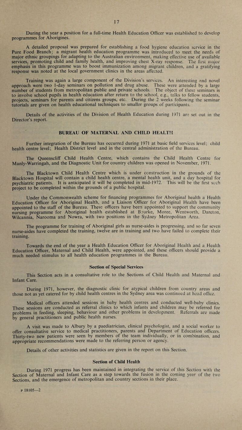 During the year a position for a full-time Health Education Officer was established to develop programmes for Aborigines. A detailed proposal was prepared for establishing a food hygiene education service in the Pure Food Branch; a migrant health education programme was introduced to meet the needs of major ethnic groupings for adapting to the Australian environment, making effective use of available services, promoting child and family health, and improving chest X-ray response. The first major emphasis in this programme was to boost immunization among migrant children, and a gratifying response was noted at the local government clinics in the areas affected. Training was again a large component of the Division’s services. An interesting and novel approach were two 1-day seminars on pollution and drug abuse. These were attended by a large number of students from metropolitan public and private schools. The object of these seminars is to involve school pupils in health education after return to the school, e.g., talks to fellow students, projects, seminars for parents and citizens groups, etc. During the 2 weeks following the seminar tutorials are given on health educational techniques to smaller groups of participants. Details of the activities of the Division of Health Education during 1971 are set out in the Director's report. BUREAU OF MATERNAL AND CHILD HEALTH Further integration of the Bureau has occurred during 1971 at basic field services level; child health centre level; Health District level and in the central administration of the Bureau. The Queenscliff Child Health Centre, which contains the Child Health Centre for Manly-Warringah, and the Diagnostic Unit for country children was opened in November, 1971. The Blacktown Child Health Centre which is under construction in the grounds of the Blacktown Hospital will contain a child health centre, a mental health unit, and a day hospital for psychiatric patients. It is anticipated it will be completed in mid-1972. This will be the first such project to be completed within the grounds of a public hospital. Under the Commonwealth scheme for financing programmes for Aboriginal health a Health Education Officer for Aboriginal Health, and a Liaison Officer for Aboriginal Health have been appointed to the staff of the Bureau. These officers have been appointed to support the community nursing programme for Aboriginal health established at Baurke, Moree, Wentworth, Dareton, Wilcannia, Narooma and Nowra, with two positions in the Sydney Metropolitan Area. The programme for training of Aboriginal girls as nurse-aides is progressing, and so far seven nurse-aides have completed the training, twelve are in training and two have failed to complete their training. Towards the end of the year a Health Education Officer for Aboriginal Health and a Health Education Officer, Maternal and Child Health, were appointed, and these officers should provide a much needed stimulus to all health education programmes in the Bureau. Section of Special Services This Section acts in a consultative role to the Sections of Child Health and Maternal and Infant Care. During 1971, however, the diagnostic clinic for atypical children from country areas and those not as yet catered for by child health centres in the Sydney area was continued at head office. Medical officers attended sessions in baby health centres and conducted well-baby clinics. These sessions are conducted as referral clinics to which infants and children may be referred for problems in feeding, sleeping, behaviour and other problems in development. Referrals are made by general practitioners and public health nurses. A visit was made to Albury by a paediatrician, clinical psychologist, and a social worker to offer consultative service to medical practitioners, parents and Department of Education officers. Thirty-two new patients were seen by members of the team individually, or in combination, and appropriate recommendations were made to the referring person or agency. Details of other activities and statistics are given in the report on this Section. Section of Child Health During 1971 progress has been maintained in integrating the service of this Section with the Section of Maternal and Infant Care as a step towards the fusion in the coming year of the two Sections, and the emergence of metropolitan and country sections in their place. p 18105—2