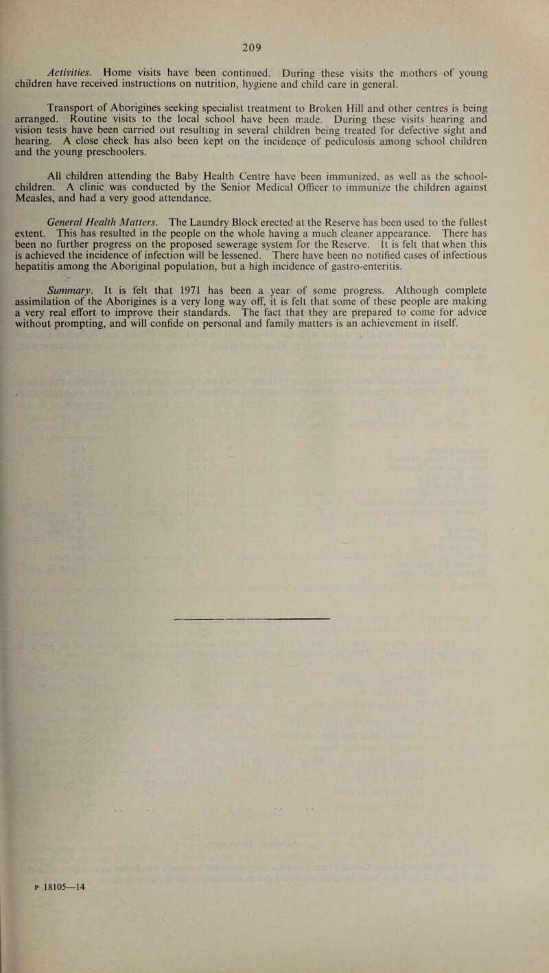 Activities. Home visits have been continued. During these visits the mothers of young children have received instructions on nutrition, hygiene and child care in general. Transport of Aborigines seeking specialist treatment to Broken Hill and other centres is being arranged. Routine visits to the local school have been made. During these visits hearing and vision tests have been carried out resulting in several children being treated for defective sight and hearing. A close check has also been kept on the incidence of pediculosis among school children and the young preschoolers. All children attending the Baby Health Centre have been immunized, as well as the school- children. A clinic was conducted by the Senior Medical Officer to immunize the children against Measles, and had a very good attendance. General Health Matters. The Laundry Block erected at the Reserve has been used to the fullest extent. This has resulted in the people on the whole having a much cleaner appearance. There has been no further progress on the proposed sewerage system for the Reserve. It is felt that when this is achieved the incidence of infection will be lessened. There have been no notified cases of infectious hepatitis among the Aboriginal population, but a high incidence of gastro-enteritis. Summary. It is felt that 1971 has been a year of some progress. Although complete assimilation of the Aborigines is a very long way off, it is felt that some of these people are making a very real effort to improve their standards. The fact that they are prepared to come for advice without prompting, and will confide on personal and family matters is an achievement in itself. p 18105—14
