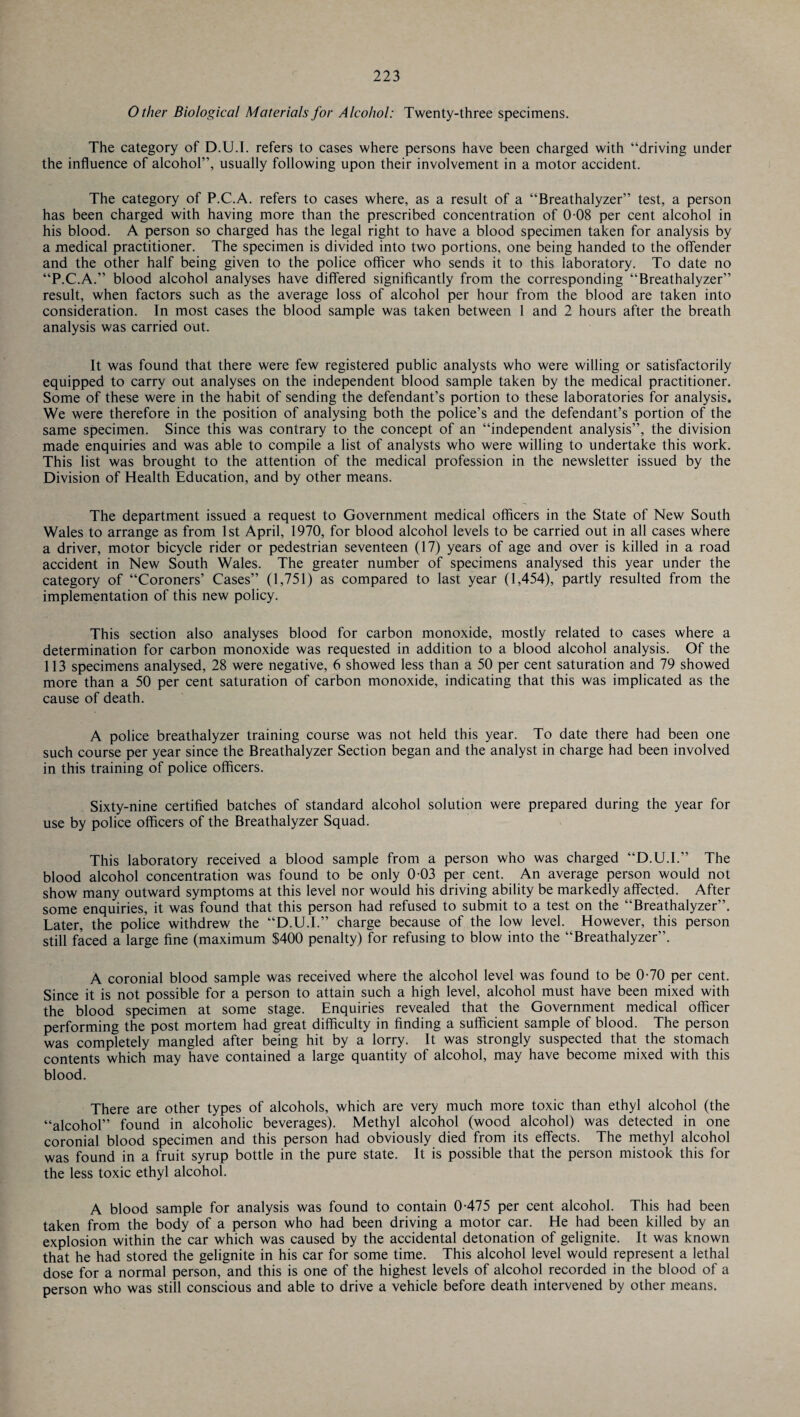Other Biological Materials for Alcohol: Twenty-three specimens. The category of D.U.I. refers to cases where persons have been charged with “driving under the influence of alcohol”, usually following upon their involvement in a motor accident. The category of P.C.A. refers to cases where, as a result of a “Breathalyzer” test, a person has been charged with having more than the prescribed concentration of 0-08 per cent alcohol in his blood. A person so charged has the legal right to have a blood specimen taken for analysis by a medical practitioner. The specimen is divided into two portions, one being handed to the offender and the other half being given to the police officer who sends it to this laboratory. To date no “P.C.A.” blood alcohol analyses have differed significantly from the corresponding “Breathalyzer” result, when factors such as the average loss of alcohol per hour from the blood are taken into consideration. In most cases the blood sample was taken between 1 and 2 hours after the breath analysis was carried out. It was found that there were few registered public analysts who were willing or satisfactorily equipped to carry out analyses on the independent blood sample taken by the medical practitioner. Some of these were in the habit of sending the defendant’s portion to these laboratories for analysis. We were therefore in the position of analysing both the police’s and the defendant’s portion of the same specimen. Since this was contrary to the concept of an “independent analysis”, the division made enquiries and was able to compile a list of analysts who were willing to undertake this work. This list was brought to the attention of the medical profession in the newsletter issued by the Division of Health Education, and by other means. The department issued a request to Government medical officers in the State of New South Wales to arrange as from 1st April, 1970, for blood alcohol levels to be carried out in all cases where a driver, motor bicycle rider or pedestrian seventeen (17) years of age and over is killed in a road accident in New South Wales. The greater number of specimens analysed this year under the category of “Coroners’ Cases” (1,751) as compared to last year (1,454), partly resulted from the implementation of this new policy. This section also analyses blood for carbon monoxide, mostly related to cases where a determination for carbon monoxide was requested in addition to a blood alcohol analysis. Of the 113 specimens analysed, 28 were negative, 6 showed less than a 50 per cent saturation and 79 showed more than a 50 per cent saturation of carbon monoxide, indicating that this was implicated as the cause of death. A police breathalyzer training course was not held this year. To date there had been one such course per year since the Breathalyzer Section began and the analyst in charge had been involved in this training of police officers. Sixty-nine certified batches of standard alcohol solution were prepared during the year for use by police officers of the Breathalyzer Squad. This laboratory received a blood sample from a person who was charged “D.U.I.” The blood alcohol concentration was found to be only 0-03 per cent. An average person would not show many outward symptoms at this level nor would his driving ability be markedly affected. After some enquiries, it was found that this person had refused to submit to a test on the “Breathalyzer”. Later, the police withdrew the “D.U.I.” charge because of the low level. However, this person still faced a large fine (maximum $400 penalty) for refusing to blow into the “Breathalyzer”. A coronial blood sample was received where the alcohol level was found to be 0-70 per cent. Since it is not possible for a person to attain such a high level, alcohol must have been mixed with the blood specimen at some stage. Enquiries revealed that the Government medical officer performing the post mortem had great difficulty in finding a sufficient sample of blood. The person was completely mangled after being hit by a lorry. It was strongly suspected that the stomach contents which may have contained a large quantity of alcohol, may have become mixed with this blood. There are other types of alcohols, which are very much more toxic than ethyl alcohol (the “alcohol” found in alcoholic beverages). Methyl alcohol (wood alcohol) was detected in one coronial blood specimen and this person had obviously died from its effects. The methyl alcohol was found in a fruit syrup bottle in the pure state. It is possible that the person mistook this for the less toxic ethyl alcohol. A blood sample for analysis was found to contain 0-475 per cent alcohol. This had been taken from the body of a person who had been driving a motor car. He had been killed by an explosion within the car which was caused by the accidental detonation of gelignite. It was known that he had stored the gelignite in his car for some time. This alcohol level would represent a lethal dose for a normal person, and this is one of the highest levels of alcohol recorded in the blood of a person who was still conscious and able to drive a vehicle before death intervened by other means.