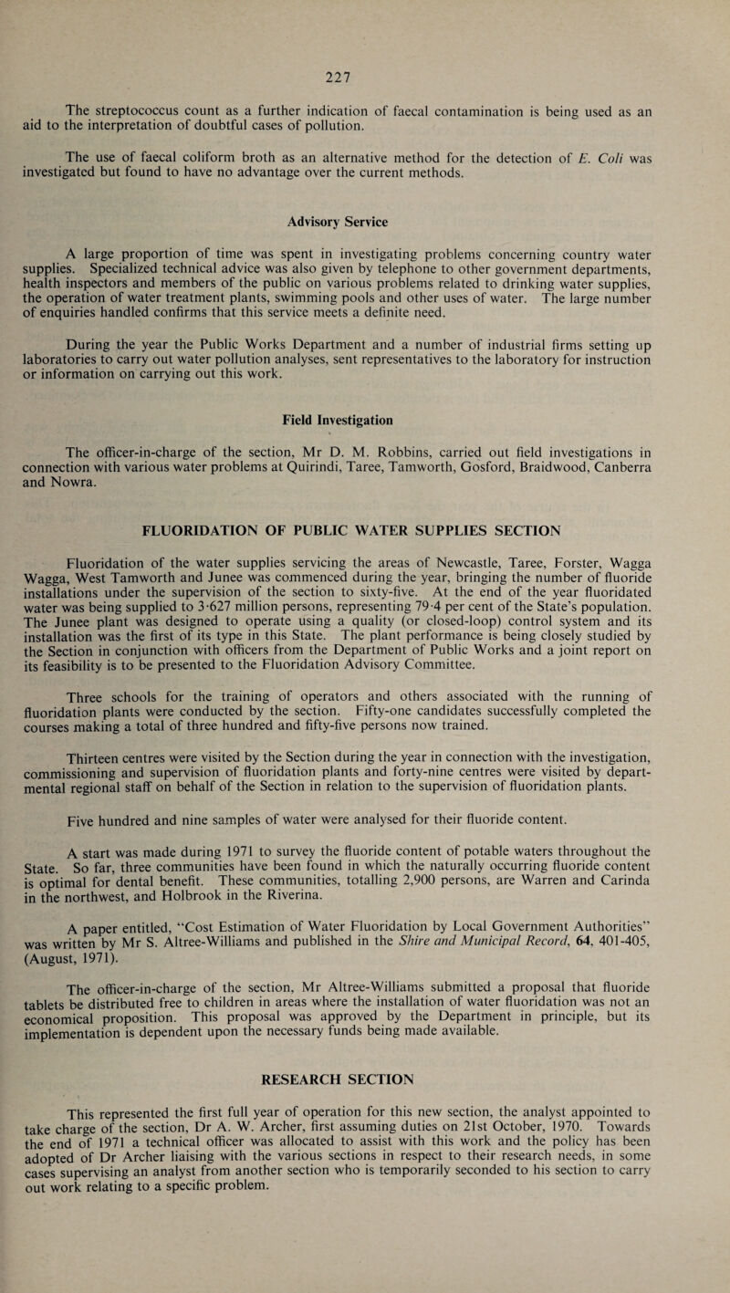 The streptococcus count as a further indication of faecal contamination is being used as an aid to the interpretation of doubtful cases of pollution. The use of faecal coliform broth as an alternative method for the detection of E. Coli was investigated but found to have no advantage over the current methods. Advisory Service A large proportion of time was spent in investigating problems concerning country water supplies. Specialized technical advice was also given by telephone to other government departments, health inspectors and members of the public on various problems related to drinking water supplies, the operation of water treatment plants, swimming pools and other uses of water. The large number of enquiries handled confirms that this service meets a definite need. During the year the Public Works Department and a number of industrial firms setting up laboratories to carry out water pollution analyses, sent representatives to the laboratory for instruction or information on carrying out this work. Field Investigation The officer-in-charge of the section, Mr D. M. Robbins, carried out field investigations in connection with various water problems at Quirindi, Taree, Tamworth, Gosford, Braidwood, Canberra and Nowra. FLUORIDATION OF PUBLIC WATER SUPPLIES SECTION Fluoridation of the water supplies servicing the areas of Newcastle, Taree, Forster, Wagga Wagga, West Tamworth and Junee was commenced during the year, bringing the number of fluoride installations under the supervision of the section to sixty-five. At the end of the year fluoridated water was being supplied to 3-627 million persons, representing 79-4 per cent of the State’s population. The Junee plant was designed to operate using a quality (or closed-loop) control system and its installation was the first of its type in this State. The plant performance is being closely studied by the Section in conjunction with officers from the Department of Public Works and a joint report on its feasibility is to be presented to the Fluoridation Advisory Committee. Three schools for the training of operators and others associated with the running of fluoridation plants were conducted by the section. Fifty-one candidates successfully completed the courses making a total of three hundred and fifty-five persons now trained. Thirteen centres were visited by the Section during the year in connection with the investigation, commissioning and supervision of fluoridation plants and forty-nine centres were visited by depart¬ mental regional staff on behalf of the Section in relation to the supervision of fluoridation plants. Five hundred and nine samples of water were analysed for their fluoride content. A start was made during 1971 to survey the fluoride content of potable waters throughout the State. So far, three communities have been found in which the naturally occurring fluoride content is optimal for dental benefit. These communities, totalling 2,900 persons, are Warren and Carinda in the northwest, and Holbrook in the Riverina. A paper entitled, “Cost Estimation of Water Fluoridation by Local Government Authorities” was written by Mr S. Altree-Williams and published in the Shire and Municipal Record, 64, 401-405, (August, 1971). The officer-in-charge of the section, Mr Altree-Williams submitted a proposal that fluoride tablets be distributed free to children in areas where the installation of water fluoridation was not an economical proposition. This proposal was approved by the Department in principle, but its implementation is dependent upon the necessary funds being made available. RESEARCH SECTION This represented the first full year of operation for this new section, the analyst appointed to take charge of the section, Dr A. W. Archer, first assuming duties on 21st October, 1970. Towards the end of 1971 a technical officer was allocated to assist with this work and the policy has been adopted of Dr Archer liaising with the various sections in respect to their research needs, in some cases supervising an analyst from another section who is temporarily seconded to his section to carry out work relating to a specific problem.
