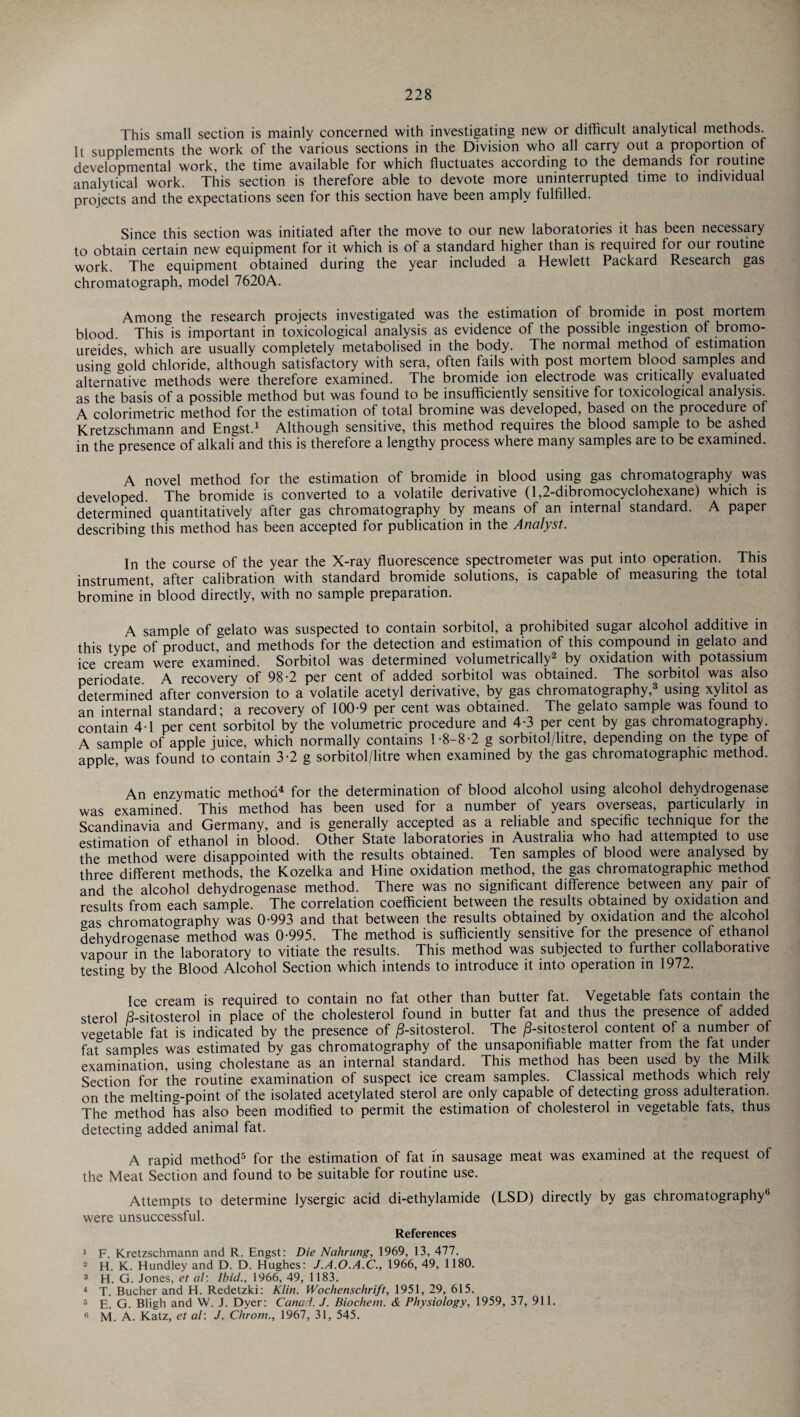 This small section is mainly concerned with investigating new or difficult analytical methods. It supplements the work of the various sections in the Division who all carry out a proportion of developmental work, the time available for which fluctuates according to the demands for routine analytical work. This section is therefore able to devote more uninterrupted time to individual projects and the expectations seen for this section have been amply fulfilled. Since this section was initiated after the move to our new laboratories it has been necessary to obtain certain new equipment for it which is of a standard higher than is required tor our routine work. The equipment obtained during the year included a Hewlett Packard Research gas chromatograph, model 7620A. Among the research projects investigated was the estimation of bromide in post mortem blood. This is important in toxicological analysis as evidence of the possible ingestion of bromo- ureides, which are usually completely metabolised in the body. The normal method of estimation using gold chloride, although satisfactory with sera, often fails with post mortem blood samples and alternative methods were therefore examined. The bromide ion electrode was critically evaluated as the basis of a possible method but was found to be insufficiently sensitive for toxicological analysis. A colorimetric method for the estimation of total bromine was developed, based on the procedure of Kretzschmann and Engst.1 Although sensitive, this method requires the blood sample to be ashed in the presence of alkali and this is therefore a lengthy process where many samples are to be examined. A novel method for the estimation of bromide in blood using gas chromatography was developed. The bromide is converted to a volatile derivative (1,2-dibromocyclohexane) which is determined quantitatively after gas chromatography by means of an internal standard. A paper describing this method has been accepted for publication in the Analyst. In the course of the year the X-ray fluorescence spectrometer was put into operation. This instrument, after calibration with standard bromide solutions, is capable of measuring the total bromine in’ blood directly, with no sample preparation. A sample of gelato was suspected to contain sorbitol, a prohibited sugar alcohol additive in this type of product, and methods for the detection and estimation of this compound in gelato and ice cream were examined. Sorbitol was determined volumetrically2 by oxidation with potassium periodate A recovery of 98-2 per cent of added sorbitol was obtained. The sorbitol was also determined after conversion to a volatile acetyl derivative, by gas chromatography,3 using xylitol as an internal standard; a recovery of 100-9 per cent was obtained. The gelato sample was found to contain 4 1 per cent sorbitol by the volumetric procedure and 4-3 per cent by gas chromatography. A sample of apple juice, which normally contains 1-8-8-2 g sorbitol/litre, depending on the type of apple, was found to contain 3-2 g sorbitol/litre when examined by the gas chromatographic method. An enzymatic method4 for the determination of blood alcohol using alcohol dehydrogenase was examined. This method has been used for a number of years overseas, particularly in Scandinavia and Germany, and is generally accepted as a reliable and specific technique for the estimation of ethanol in blood. Other State laboratories in Australia who had attempted to use the method were disappointed with the results obtained. Ten samples of blood were analysed by three different methods, the Kozelka and Hine oxidation method, the gas chromatographic method and the alcohol dehydrogenase method. There was no significant difference between any pair of results from each sample. The correlation coefficient between the results obtained by oxidation and gas chromatography was 0-993 and that between the results obtained by oxidation and the alcohol dehydrogenase method was 0-995. The method is sufficiently sensitive for the presence of ethanol vapour in the laboratory to vitiate the results. This method was subjected to further collaborative testing by the Blood Alcohol Section which intends to introduce it into operation in 1972. Ice cream is required to contain no fat other than butter fat. Vegetable fats contain the sterol B-sitosterol in place of the cholesterol found in butter fat and thus the presence of added vegetable fat is indicated by the presence of /3-sitosterol. The /3-sitosterol content of a number of fat samples was estimated by gas chromatography of the unsaponifiable matter from the fat under examination, using cholestane as an interna! standard. This method has been used by the Milk Section for the routine examination of suspect ice cream samples. Classical methods which rely on the melting-point of the isolated acetylated sterol are only capable of detecting gross adulteration. The method has also been modified to permit the estimation of cholesterol in vegetable fats, thus detecting added animal fat. A rapid method5 for the estimation of fat in sausage meat was examined at the request of the Meat Section and found to be suitable for routine use. Attempts to determine lysergic acid di-ethylamide (LSD) directly by gas chromatography6 were unsuccessful. References 1 F. Kretzschmann and R. Engst: Die Nahrung, 1969, 13, 477. 2 H. K. Hundley and D. D. Hughes: J.A.O.A.C., 1966, 49, 1180. 3 H. G. Jones, et al: Ibid., 1966, 49, 1183. 4 T. Bucher and H. Redetzki: Klin. Wochenschrift, 1951, 29, 615. 5 E. G. Bligh and W. J. Dyer: Canad. J. Biochem. & Physiology, 1959, 37, 911. 6 M. A. Katz, et al: J. Chrom., 1967, 31, 545.