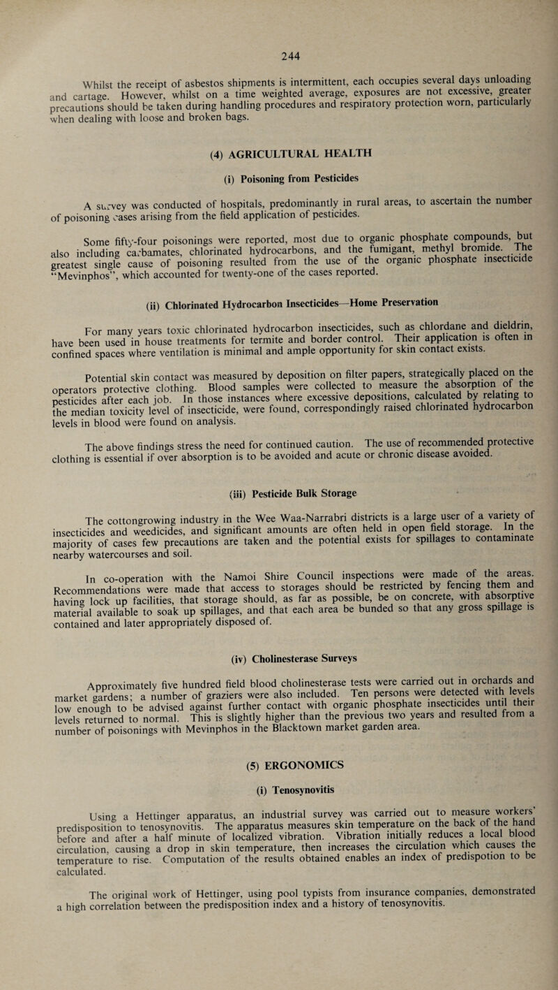 Whilst the receipt of asbestos shipments is intermittent, each occupies several days unloading and cartage. However, whilst on a time weighted average, exposures are not excessive, greater precautions should be taken during handling procedures and respiratory protection worn, particularly when dealing with loose and broken bags. (4) AGRICULTURAL HEALTH (i) Poisoning from Pesticides A survey was conducted of hospitals, predominantly in rural areas, to ascertain the number of poisoning cases arising from the field application of pesticides. Some fifty-four poisonings were reported, most due to organic phosphate compounds, but also including carbamates, chlorinated hydrocarbons, and the fumigant, methyl bromide. The greatest single cause of poisoning resulted from the use of the organic phosphate insecticide “Mevinphos”, which accounted for twenty-one of the cases reported. (ii) Chlorinated Hydrocarbon Insecticides—Home Preservation For many years toxic chlorinated hydrocarbon insecticides, such as chlordane and dieldnn, have been used in house treatments for termite and border control. Their application is often in confined spaces where ventilation is minimal and ample opportunity for skin contact exists. Potential skin contact was measured by deposition on filter papers, strategically placed on the operators protective clothing. Blood samples were collected to measure the absorption of the pesticides after each job. In those instances where excessive depositions calculated by relating to the median toxicity level of insecticide, were found, correspondingly raised chlorinated hydrocarbon levels in blood were found on analysis. The above findings stress the need for continued caution. The use of recommended protective clothing is essential if over absorption is to be avoided and acute or chronic disease avoided. (iii) Pesticide Bulk Storage The cottongrowing industry in the Wee Waa-Narrabri districts is a large user of a variety of insecticides and w'eedicides, and significant amounts are often held in open field storage. In the majority of cases few precautions are taken and the potential exists for spillages to contaminate nearby watercourses and soil. In co-operation with the Namoi Shire Council inspections were made of the areas Recommendations were made that access to storages should be restricted by fencing them and having lock up facilities, that storage should, as far as possible, be on concrete, with absorptive material available to soak up spillages, and that each area be bunded so that any gross spillage is contained and later appropriately disposed of. (iv) Cholinesterase Surveys Approximately five hundred field blood cholinesterase tests were carried out in orchards and market gardens; a number of graziers were also included. Ten persons were detected with levels low enough to be advised against further contact with organic phosphate insecticides until their levels returned to normal. This is slightly higher than the previous two years and resulted from a number of poisonings with Mevinphos in the Blacktown market garden area. (5) ERGONOMICS (i) Tenosynovitis Using a Hettinger apparatus, an industrial survey was carried out to measure workeis predisposition to tenosynovitis. The apparatus measures skin temperature on the back ot the hand before and after a half minute of localized vibration. Vibration initially reduces a local blood circulation, causing a drop in skin temperature, then increases the circulation which causes the temperature to rise. Computation of the results obtained enables an index of predispotion to be calculated. The original work of Hettinger, using pool typists from insurance companies, demonstrated a high correlation between the predisposition index and a history of tenosynovitis.