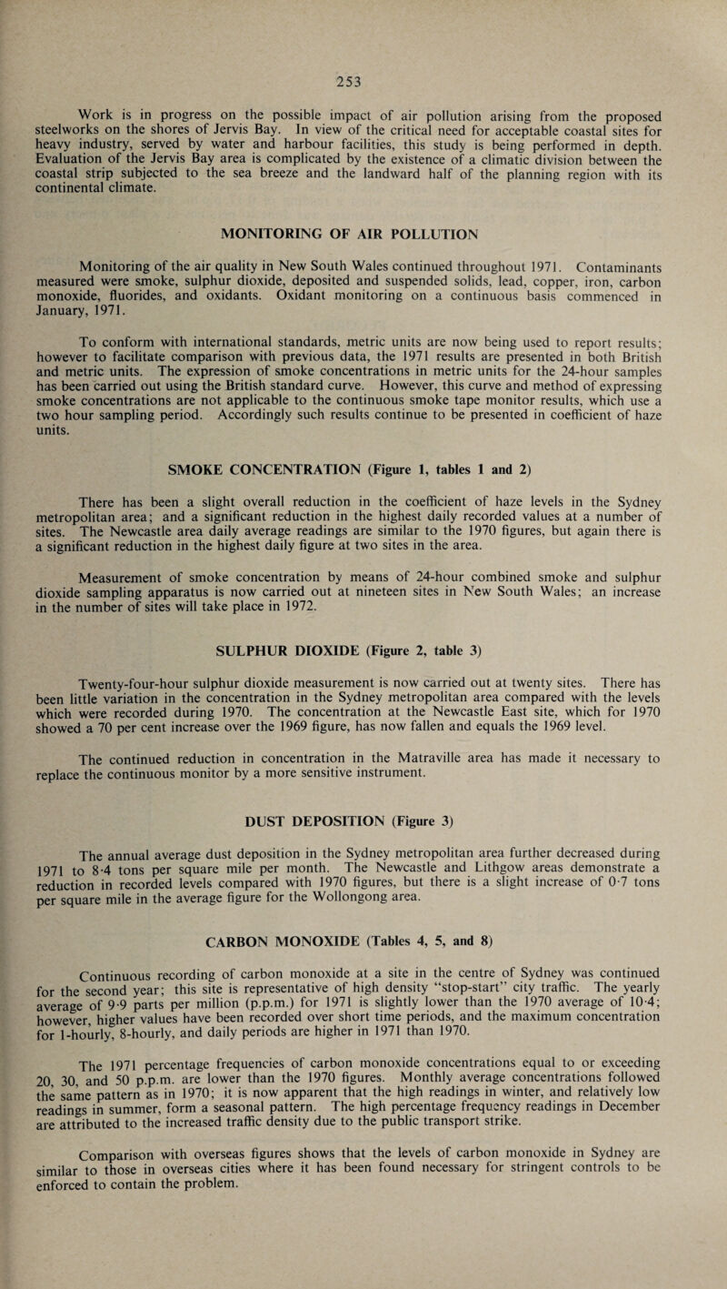 Work is in progress on the possible impact of air pollution arising from the proposed steelworks on the shores of Jervis Bay. In view of the critical need for acceptable coastal sites for heavy industry, served by water and harbour facilities, this study is being performed in depth. Evaluation of the Jervis Bay area is complicated by the existence of a climatic division between the coastal strip subjected to the sea breeze and the landward half of the planning region with its continental climate. MONITORING OF AIR POLLUTION Monitoring of the air quality in New South Wales continued throughout 1971. Contaminants measured were smoke, sulphur dioxide, deposited and suspended solids, lead, copper, iron, carbon monoxide, fluorides, and oxidants. Oxidant monitoring on a continuous basis commenced in January, 1971. To conform with international standards, metric units are now being used to report results; however to facilitate comparison with previous data, the 1971 results are presented in both British and metric units. The expression of smoke concentrations in metric units for the 24-hour samples has been carried out using the British standard curve. However, this curve and method of expressing smoke concentrations are not applicable to the continuous smoke tape monitor results, which use a two hour sampling period. Accordingly such results continue to be presented in coefficient of haze units. SMOKE CONCENTRATION (Figure 1, tables 1 and 2) There has been a slight overall reduction in the coefficient of haze levels in the Sydney metropolitan area; and a significant reduction in the highest daily recorded values at a number of sites. The Newcastle area daily average readings are similar to the 1970 figures, but again there is a significant reduction in the highest daily figure at two sites in the area. Measurement of smoke concentration by means of 24-hour combined smoke and sulphur dioxide sampling apparatus is now carried out at nineteen sites in New South Wales; an increase in the number of sites will take place in 1972. SULPHUR DIOXIDE (Figure 2, table 3) Twenty-four-hour sulphur dioxide measurement is now carried out at twenty sites. There has been little variation in the concentration in the Sydney metropolitan area compared with the levels which were recorded during 1970. The concentration at the Newcastle East site, which for 1970 showed a 70 per cent increase over the 1969 figure, has now fallen and equals the 1969 level. The continued reduction in concentration in the Matraville area has made it necessary to replace the continuous monitor by a more sensitive instrument. DUST DEPOSITION (Figure 3) The annual average dust deposition in the Sydney metropolitan area further decreased during 1971 to 8-4 tons per square mile per month. The Newcastle and Lithgow areas demonstrate a reduction in recorded levels compared with 1970 figures, but there is a slight increase of 0-7 tons per square mile in the average figure for the Wollongong area. CARBON MONOXIDE (Tables 4, 5, and 8) Continuous recording of carbon monoxide at a site in the centre of Sydney was continued for the second year; this site is representative of high density “stop-start” city traffic. The yearly average of 9-9 parts per million (p.p.m.) for 1971 is slightly lower than the 1970 average of 10 4; however, higher values have been recorded over short time periods, and the maximum concentration for 1-hourly, 8-hourly, and daily periods are higher in 1971 than 1970. The 1971 percentage frequencies of carbon monoxide concentrations equal to or exceeding 20 30, and 50 p.p.m. are lower than the 1970 figures. Monthly average concentrations followed the same pattern as in 1970; it is now apparent that the high readings in winter, and relatively low readings in summer, form a seasonal pattern. The high percentage frequency readings in December are attributed to the increased traffic density due to the public transport strike. Comparison with overseas figures shows that the levels of carbon monoxide in Sydney are similar to those in overseas cities where it has been found necessary for stringent controls to be enforced to contain the problem.