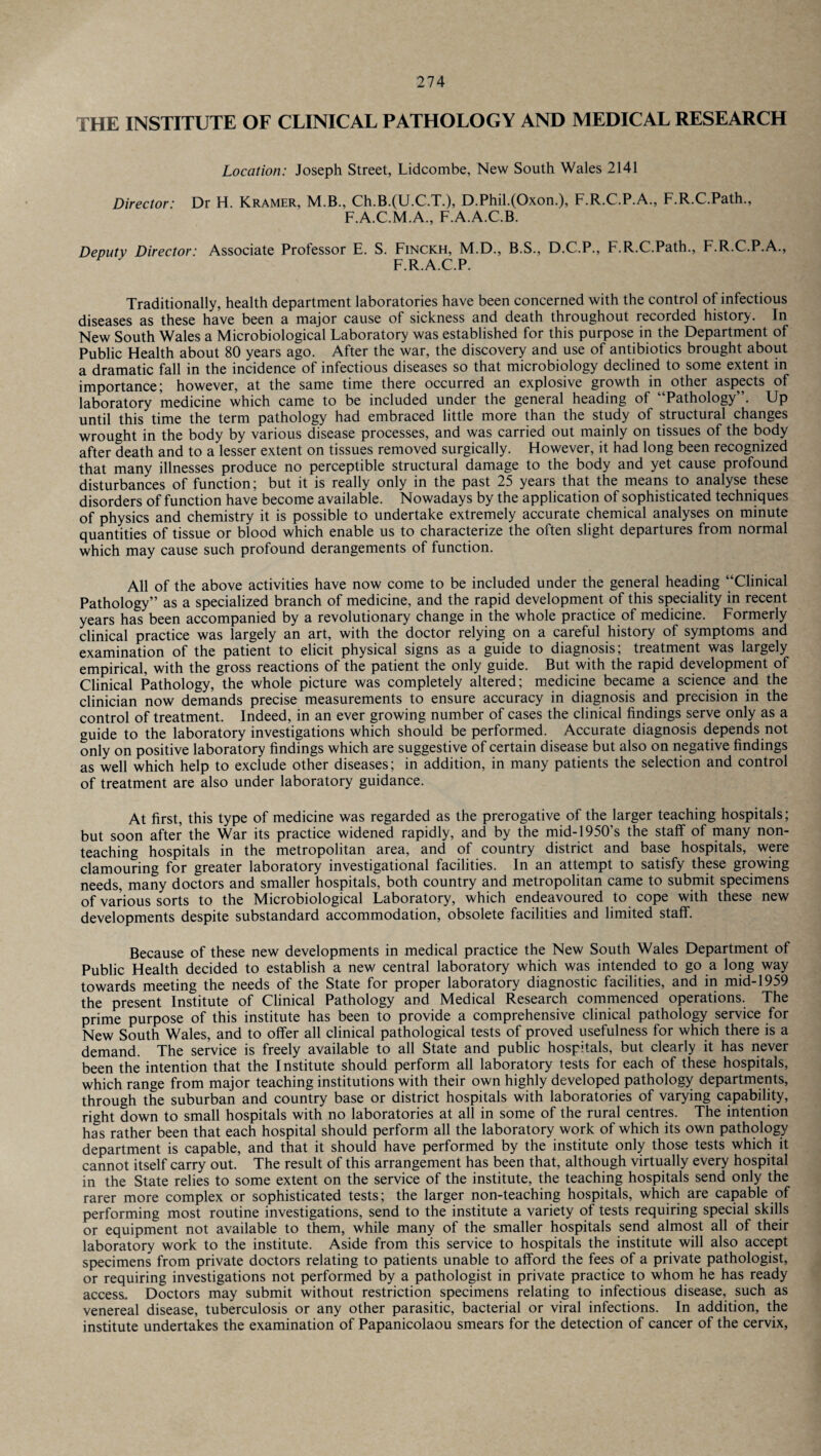 THE INSTITUTE OF CLINICAL PATHOLOGY AND MEDICAL RESEARCH Location: Joseph Street, Lidcombe, New South Wales 2141 Director: Dr H. Kramer, M.B., Ch.B.(U.C.T.), D.Phil.(Oxon.), F.R.C.P.A., F.R.C.Path., F.A.C.M.A., F.A.A.C.B. Deputy Director: Associate Professor E. S. Finckh, M.D., B.S., D.C.P., F.R.C.Path., F.R.C.P.A., F.R.A.C.P. Traditionally, health department laboratories have been concerned with the control of infectious diseases as these have been a major cause of sickness and death throughout recorded history. In New South Wales a Microbiological Laboratory was established for this purpose in the Department of Public Health about 80 years ago. After the war, the discovery and use of antibiotics brought about a dramatic fall in the incidence of infectious diseases so that microbiology declined to some extent in importance; however, at the same time there occurred an explosive growth in other aspects of laboratory medicine which came to be included under the general heading of “Pathology”. Up until this time the term pathology had embraced little more than the study of structural changes wrought in the body by various disease processes, and was carried out mainly on tissues of the body after death and to a lesser extent on tissues removed surgically. However, it had long been recognized that many illnesses produce no perceptible structural damage to the body and yet cause profound disturbances of function; but it is really only in the past 25 years that the means to analyse these disorders of function have become available. Nowadays by the application of sophisticated techniques of physics and chemistry it is possible to undertake extremely accurate chemical analyses on minute quantities of tissue or blood which enable us to characterize the often slight departures from normal which may cause such profound derangements of function. All of the above activities have now come to be included under the general heading “Clinical Pathology” as a specialized branch of medicine, and the rapid development of this speciality in recent years has been accompanied by a revolutionary change in the whole practice of medicine. Formerly clinical practice was largely an art, with the doctor relying on a careful history of symptoms and examination of the patient to elicit physical signs as a guide to diagnosis; treatment was largely empirical, with the gross reactions of the patient the only guide. But with the rapid development of Clinical Pathology, the whole picture was completely altered; medicine became a science and the clinician now demands precise measurements to ensure accuracy in diagnosis and precision in the control of treatment. Indeed, in an ever growing number of cases the clinical findings serve only as a guide to the laboratory investigations which should be performed. Accurate diagnosis depends not only on positive laboratory findings which are suggestive of certain disease but also on negative findings as well which help to exclude other diseases; in addition, in many patients the selection and control of treatment are also under laboratory guidance. At first, this type of medicine was regarded as the prerogative of the larger teaching hospitals; but soon after the War its practice widened rapidly, and by the mid-1950’s the staff of many non¬ teaching hospitals in the metropolitan area, and of country district and base hospitals, were clamouring for greater laboratory investigational facilities. In an attempt to satisfy these growing needs, many doctors and smaller hospitals, both country and metropolitan came to submit specimens of various sorts to the Microbiological Laboratory, which endeavoured to cope with these new developments despite substandard accommodation, obsolete facilities and limited staff. Because of these new developments in medical practice the New South Wales Department of Public Health decided to establish a new central laboratory which was intended to go a long way towards meeting the needs of the State for proper laboratory diagnostic facilities, and in mid-1959 the present Institute of Clinical Pathology and Medical Research commenced operations. The prime purpose of this institute has been to provide a comprehensive clinical pathology service for New South Wales, and to offer all clinical pathological tests of proved usefulness for which there is a demand. The service is freely available to all State and public hospitals, but clearly it has never been the intention that the Institute should perform all laboratory tests for each of these hospitals, which range from major teaching institutions with their own highly developed pathology departments, through the suburban and country base or district hospitals with laboratories of varying capability, right down to small hospitals with no laboratories at all in some of the rural centres. The intention has rather been that each hospital should perform all the laboratory work of which its own pathology department is capable, and that it should have performed by the institute only those tests which it cannot itself carry out. The result of this arrangement has been that, although virtually every hospital in the State relies to some extent on the service of the institute, the teaching hospitals send only the rarer more complex or sophisticated tests; the larger non-teaching hospitals, which are capable of performing most routine investigations, send to the institute a variety of tests requiring special skills or equipment not available to them, while many of the smaller hospitals send almost all of their laboratory work to the institute. Aside from this service to hospitals the institute will also accept specimens from private doctors relating to patients unable to afford the fees of a private pathologist, or requiring investigations not performed by a pathologist in private practice to whom he has ready access. Doctors may submit without restriction specimens relating to infectious disease, such as venereal disease, tuberculosis or any other parasitic, bacterial or viral infections. In addition, the institute undertakes the examination of Papanicolaou smears for the detection of cancer of the cervix,