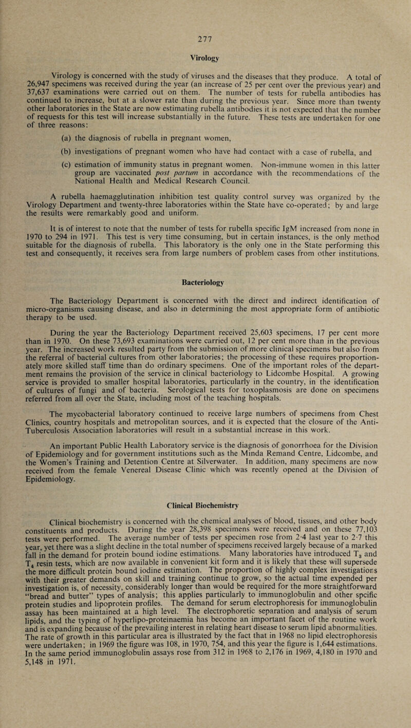 Virology Virology is concerned with the study of viruses and the diseases that they produce. A total of 26,947 specimens was received during the year (an increase of 25 per cent over the previous year) and 37,637 examinations were carried out on them. The number of tests for rubella antibodies has continued to increase, but at a slower rate than during the previous year. Since more than twenty other laboratories in the State are now estimating rubella antibodies it is not expected that the number of requests for this test will increase substantially in the future. These tests are undertaken for one of three reasons: (a) the diagnosis of rubella in pregnant women, (b) investigations of pregnant women who have had contact with a case of rubella, and (c) estimation of immunity status in pregnant women. Non-immune women in this latter group are vaccinated post partum in accordance with the recommendations of the National Health and Medical Research Council. A rubella haemagglutination inhibition test quality control survey was organized by the Virology Department and twenty-three laboratories within the State have co-operated; by and large the results were remarkably good and uniform. It is of interest to note that the number of tests for rubella specific IgM increased from none in 1970 to 294 in 1971. This test is very time consuming, but in certain instances, is the only method suitable for the diagnosis of rubella. This laboratory is the only one in the State performing this test and consequently, it receives sera from large numbers of problem cases from other institutions. Bacteriology The Bacteriology Department is concerned with the direct and indirect identification of micro-organisms causing disease, and also in determining the most appropriate form of antibiotic therapy to be used. During the year the Bacteriology Department received 25,603 specimens, 17 per cent more than in 1970. On these 73,693 examinations were carried out, 12 per cent more than in the previous year. The increased work resulted party from the submission of more clinical specimens but also from the referral of bacterial cultures from other laboratories; the processing of these requires proportion¬ ately more skilled staff time than do ordinary specimens. One of the important roles of the depart¬ ment remains the provision of the service in clinical bacteriology to Lidcombe Hospital. A growing service is provided to smaller hospital laboratories, particularly in the country, in the identification of cultures of fungi and of bacteria. Serological tests for toxoplasmosis are done on specimens referred from all over the State, including most of the teaching hospitals. The mycobacterial laboratory continued to receive large numbers of specimens from Chest Clinics, country hospitals and metropolitan sources, and it is expected that the closure of the Anti- Tuberculosis Association laboratories will result in a substantial increase in this work. An important Public Health Laboratory service is the diagnosis of gonorrhoea for the Division of Epidemiology and for government institutions such as the Minda Remand Centre, Lidcombe, and the Women’s Training and Detention Centre at Silverwater. In addition, many specimens are now received from the female Venereal Disease Clinic which was recently opened at the Division of Epidemiology. Clinical Biochemistry Clinical biochemistry is concerned with the chemical analyses of blood, tissues, and other body constituents and products. During the year 28,398 specimens were received and on these 77,103 tests were performed. The average number of tests per specimen rose from 2-4 last year to 2-7 this year, yet there was a slight decline in the total number of specimens received largely because of a marked fall in the demand for protein bound iodine estimations. Many laboratories have introduced T3 and T4 resin tests, which are now available in convenient kit form and it is likely that these will supersede the more difficult protein bound iodine estimation. The proportion of highly complex investigations with their greater demands on skill and training continue to grow, so the actual time expended per investigation is, of necessity, considerably longer than would be required for the more straightforward “bread and butter” types of analysis; this applies particularly to immunoglobulin and other spcific protein studies and lipoprotein profiles. The demand for serum electrophoresis for immunoglobulin assay has been maintained at a high level. The electrophoretic separation and analysis of serum lipids, and the typing of hyperlipo-proteinaemia has become an important facet of the routine work and is expanding because of the prevailing interest in relating heart disease to serum lipid abnormalities. The rate of growth in this particular area is illustrated by the fact that in 1968 no lipid electrophoresis were undertaken; in 1969 the figure was 108, in 1970, 754, and this year the figure is 1,644 estimations. In the same period immunoglobulin assays rose from 312 in 1968 to 2,176 in 1969, 4,180 in 1970 and 5,148 in 1971.
